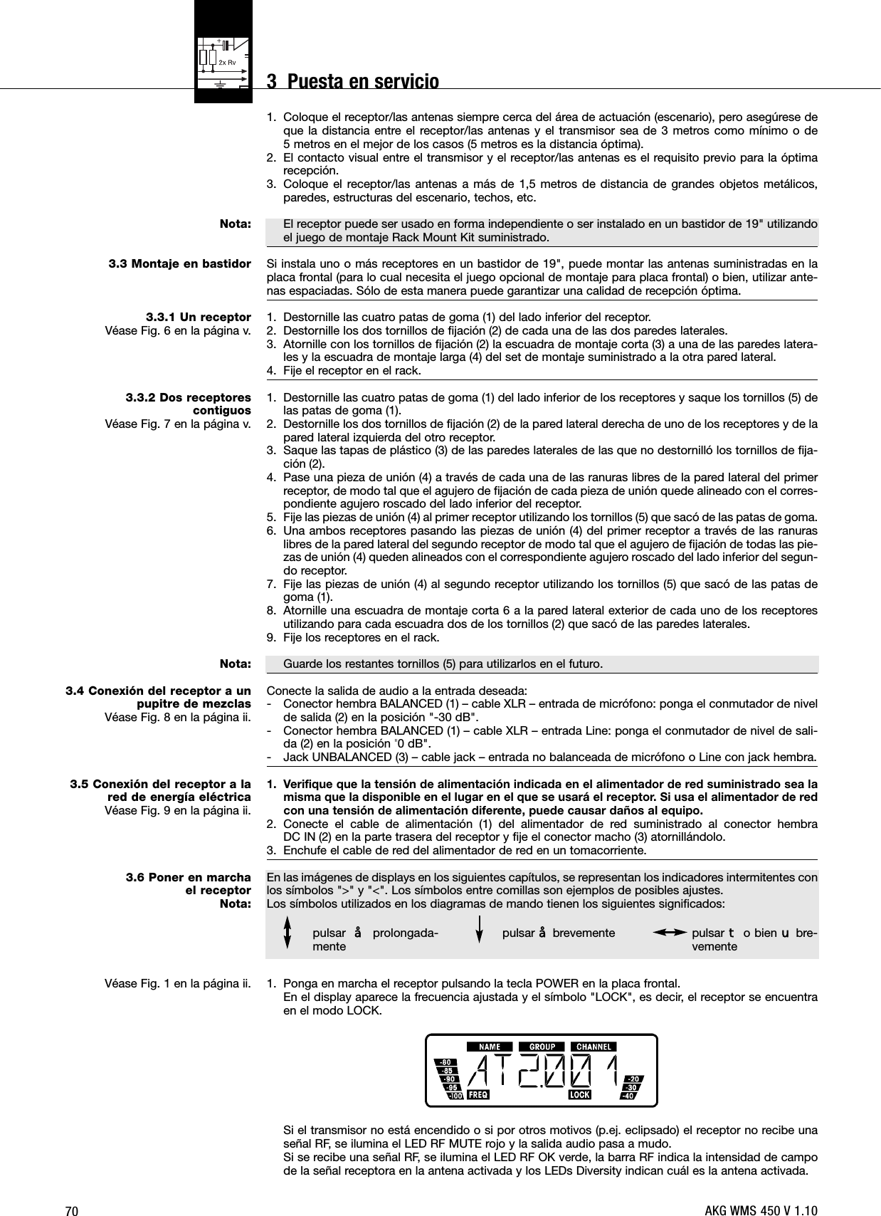 70Nota:3.3 Montaje en bastidor3.3.1 Un receptorVéase Fig. 6 en la página v.3.3.2 Dos receptores contiguosVéase Fig. 7 en la página v.Nota:3.4 Conexión del receptor a unpupitre de mezclasVéase Fig. 8 en la página ii.3.5 Conexión del receptor a lared de energía eléctricaVéase Fig. 9 en la página ii.3.6 Poner en marcha el receptorNota:Véase Fig. 1 en la página ii.1. Coloque el receptor/las antenas siempre cerca del área de actuación (escenario), pero asegúrese deque la distancia entre el receptor/las antenas y el transmisor sea de 3 metros como mínimo o de 5 metros en el mejor de los casos (5 metros es la distancia óptima).2. El contacto visual entre el transmisor y el receptor/las antenas es el requisito previo para la óptimarecepción.3. Coloque el receptor/las antenas a más de 1,5 metros de distancia de grandes objetos metálicos,paredes, estructuras del escenario, techos, etc.El receptor puede ser usado en forma independiente o ser instalado en un bastidor de 19&quot; utilizandoel juego de montaje Rack Mount Kit suministrado.Si instala uno o más receptores en un bastidor de 19&quot;, puede montar las antenas suministradas en laplaca frontal (para lo cual necesita el juego opcional de montaje para placa frontal) o bien, utilizar ante-nas espaciadas. Sólo de esta manera puede garantizar una calidad de recepción óptima.1. Destornille las cuatro patas de goma (1) del lado inferior del receptor.2. Destornille los dos tornillos de fijación (2) de cada una de las dos paredes laterales.3. Atornille con los tornillos de fijación (2) la escuadra de montaje corta (3) a una de las paredes latera-les y la escuadra de montaje larga (4) del set de montaje suministrado a la otra pared lateral.4. Fije el receptor en el rack.1. Destornille las cuatro patas de goma (1) del lado inferior de los receptores y saque los tornillos (5) delas patas de goma (1).2. Destornille los dos tornillos de fijación (2) de la pared lateral derecha de uno de los receptores y de lapared lateral izquierda del otro receptor.3. Saque las tapas de plástico (3) de las paredes laterales de las que no destornilló los tornillos de fija-ción (2).4. Pase una pieza de unión (4) a través de cada una de las ranuras libres de la pared lateral del primerreceptor, de modo tal que el agujero de fijación de cada pieza de unión quede alineado con el corres-pondiente agujero roscado del lado inferior del receptor.5. Fije las piezas de unión (4) al primer receptor utilizando los tornillos (5) que sacó de las patas de goma.6. Una ambos receptores pasando las piezas de unión (4) del primer receptor a través de las ranuraslibres de la pared lateral del segundo receptor de modo tal que el agujero de fijación de todas las pie-zas de unión (4) queden alineados con el correspondiente agujero roscado del lado inferior del segun-do receptor.7. Fije las piezas de unión (4) al segundo receptor utilizando los tornillos (5) que sacó de las patas degoma (1).8. Atornille una escuadra de montaje corta 6 a la pared lateral exterior de cada uno de los receptoresutilizando para cada escuadra dos de los tornillos (2) que sacó de las paredes laterales.9. Fije los receptores en el rack.Guarde los restantes tornillos (5) para utilizarlos en el futuro.Conecte la salida de audio a la entrada deseada:- Conector hembra BALANCED (1) – cable XLR – entrada de micrófono: ponga el conmutador de nivelde salida (2) en la posición &quot;-30 dB&quot;.- Conector hembra BALANCED (1) – cable XLR – entrada Line: ponga el conmutador de nivel de sali-da (2) en la posición &quot;0 dB&quot;.- Jack UNBALANCED (3) – cable jack – entrada no balanceada de micrófono o Line con jack hembra.1. Verifique que la tensión de alimentación indicada en el alimentador de red suministrado sea lamisma que la disponible en el lugar en el que se usará el receptor. Si usa el alimentador de redcon una tensión de alimentación diferente, puede causar daños al equipo.2. Conecte el cable de alimentación (1) del alimentador de red suministrado al conector hembra DC IN (2) en la parte trasera del receptor y fije el conector macho (3) atornillándolo.3. Enchufe el cable de red del alimentador de red en un tomacorriente.En las imágenes de displays en los siguientes capítulos, se representan los indicadores intermitentes conlos símbolos &quot;&gt;&quot; y &quot;&lt;&quot;. Los símbolos entre comillas son ejemplos de posibles ajustes.Los símbolos utilizados en los diagramas de mando tienen los siguientes significados:1. Ponga en marcha el receptor pulsando la tecla POWER en la placa frontal.En el display aparece la frecuencia ajustada y el símbolo &quot;LOCK&quot;, es decir, el receptor se encuentraen el modo LOCK.Si el transmisor no está encendido o si por otros motivos (p.ej. eclipsado) el receptor no recibe unaseñal RF, se ilumina el LED RF MUTE rojo y la salida audio pasa a mudo.Si se recibe una señal RF, se ilumina el LED RF OK verde, la barra RF indica la intensidad de campode la señal receptora en la antena activada y los LEDs Diversity indican cuál es la antena activada.pulsar §prolongada-mentepulsar §brevemente pulsar Wo bien Xbre-vementeAKG WMS 450 V 1.103  Puesta en servicio