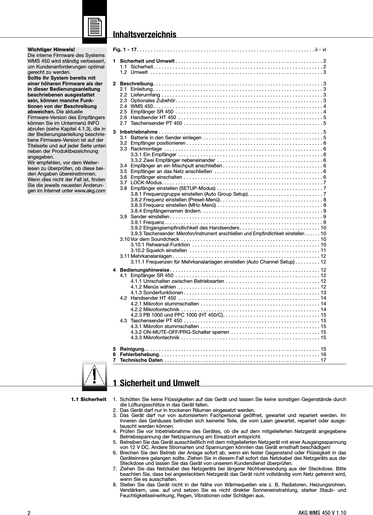 2Wichtiger Hinweis!Die interne Firmware des SystemsWMS 450 wird ständig verbessert,um Kundenanforderungen optimalgerecht zu werden.Sollte Ihr System bereits miteiner höheren Firmware als derin dieser Bedienungsanleitungbeschriebenen ausgestattetsein, können manche Funk-tionen von der Beschreibungabweichen. Die aktuelleFirmware-Version des Empfängerskönnen Sie im Untermenü INFOabrufen (siehe Kapitel 4.1.3), die inder Bedienungsanleitung beschrie-bene Firmware-Version ist auf derTitelseite und auf jeder Seite untenneben der Produktbezeichnungangegeben.Wir empfehlen, vor dem Weiter-lesen zu überprüfen, ob diese bei-den Angaben übereinstimmen.Wenn dies nicht der Fall ist, findenSie die jeweils neuesten Änderun-gen im Internet unter www.akg.com1.1 SicherheitFig. 1 - 17. . . . . . . . . . . . . . . . . . . . . . . . . . . . . . . . . . . . . . . . . . . . . . . . . . . . . . . . . . . . . . . . ii - vi1 Sicherheit und Umwelt . . . . . . . . . . . . . . . . . . . . . . . . . . . . . . . . . . . . . . . . . . . . . . . . . . . . . 21.1 Sicherheit. . . . . . . . . . . . . . . . . . . . . . . . . . . . . . . . . . . . . . . . . . . . . . . . . . . . . . . . . . . . . 21.2 Umwelt . . . . . . . . . . . . . . . . . . . . . . . . . . . . . . . . . . . . . . . . . . . . . . . . . . . . . . . . . . . . . . 32 Beschreibung. . . . . . . . . . . . . . . . . . . . . . . . . . . . . . . . . . . . . . . . . . . . . . . . . . . . . . . . . . . . . 32.1 Einleitung . . . . . . . . . . . . . . . . . . . . . . . . . . . . . . . . . . . . . . . . . . . . . . . . . . . . . . . . . . . . . 32.2 Lieferumfang . . . . . . . . . . . . . . . . . . . . . . . . . . . . . . . . . . . . . . . . . . . . . . . . . . . . . . . . . . 32.3 Optionales Zubehör. . . . . . . . . . . . . . . . . . . . . . . . . . . . . . . . . . . . . . . . . . . . . . . . . . . . . 32.4 WMS 450. . . . . . . . . . . . . . . . . . . . . . . . . . . . . . . . . . . . . . . . . . . . . . . . . . . . . . . . . . . . . 42.5 Empfänger SR 450 . . . . . . . . . . . . . . . . . . . . . . . . . . . . . . . . . . . . . . . . . . . . . . . . . . . . . 42.6 Handsender HT 450 . . . . . . . . . . . . . . . . . . . . . . . . . . . . . . . . . . . . . . . . . . . . . . . . . . . . 52.7 Taschensender PT 450 . . . . . . . . . . . . . . . . . . . . . . . . . . . . . . . . . . . . . . . . . . . . . . . . . . 53 Inbetriebnahme . . . . . . . . . . . . . . . . . . . . . . . . . . . . . . . . . . . . . . . . . . . . . . . . . . . . . . . . . . . 53.1 Batterie in den Sender einlegen . . . . . . . . . . . . . . . . . . . . . . . . . . . . . . . . . . . . . . . . . . . 53.2 Empfänger positionieren . . . . . . . . . . . . . . . . . . . . . . . . . . . . . . . . . . . . . . . . . . . . . . . . . 63.3 Rackmontage . . . . . . . . . . . . . . . . . . . . . . . . . . . . . . . . . . . . . . . . . . . . . . . . . . . . . . . . . 63.3.1 Ein Empfänger . . . . . . . . . . . . . . . . . . . . . . . . . . . . . . . . . . . . . . . . . . . . . . . . . . . . 63.3.2 Zwei Empfänger nebeneinander . . . . . . . . . . . . . . . . . . . . . . . . . . . . . . . . . . . . . . 63.4 Empfänger an ein Mischpult anschließen . . . . . . . . . . . . . . . . . . . . . . . . . . . . . . . . . . . . 63.5 Empfänger an das Netz anschließen . . . . . . . . . . . . . . . . . . . . . . . . . . . . . . . . . . . . . . . 63.6 Empfänger einschalten . . . . . . . . . . . . . . . . . . . . . . . . . . . . . . . . . . . . . . . . . . . . . . . . . . 63.7 LOCK-Modus. . . . . . . . . . . . . . . . . . . . . . . . . . . . . . . . . . . . . . . . . . . . . . . . . . . . . . . . . . 73.8 Empfänger einstellen (SETUP-Modus) . . . . . . . . . . . . . . . . . . . . . . . . . . . . . . . . . . . . . . 73.8.1 Frequenzgruppe einstellen (Auto Group Setup). . . . . . . . . . . . . . . . . . . . . . . . . . . 73.8.2 Frequenz einstellen (Preset-Menü). . . . . . . . . . . . . . . . . . . . . . . . . . . . . . . . . . . . . 83.8.3 Frequenz einstellen (MHz-Menü) . . . . . . . . . . . . . . . . . . . . . . . . . . . . . . . . . . . . . . 83.8.4 Empfängernamen ändern. . . . . . . . . . . . . . . . . . . . . . . . . . . . . . . . . . . . . . . . . . . . 93.9 Sender einstellen . . . . . . . . . . . . . . . . . . . . . . . . . . . . . . . . . . . . . . . . . . . . . . . . . . . . . . . 93.9.1 Frequenz. . . . . . . . . . . . . . . . . . . . . . . . . . . . . . . . . . . . . . . . . . . . . . . . . . . . . . . . . 93.9.2 Eingangsempfindlichkeit des Handsenders. . . . . . . . . . . . . . . . . . . . . . . . . . . . . 103.9.3Taschensender: Mikrofon/Instrument anschließen und Empfindlichkeit einstellen . . . . . . 103.10 Vor dem Soundcheck . . . . . . . . . . . . . . . . . . . . . . . . . . . . . . . . . . . . . . . . . . . . . . . . . . 103.10.1 Rehearsal-Funktion . . . . . . . . . . . . . . . . . . . . . . . . . . . . . . . . . . . . . . . . . . . . . . 103.10.2 Squelch einstellen . . . . . . . . . . . . . . . . . . . . . . . . . . . . . . . . . . . . . . . . . . . . . . . 113.11 Mehrkanalanlagen . . . . . . . . . . . . . . . . . . . . . . . . . . . . . . . . . . . . . . . . . . . . . . . . . . . . . 123.11.1 Frequenzen für Mehrkanalanlagen einstellen (Auto Channel Setup) . . . . . . . . . 124 Bedienungshinweise. . . . . . . . . . . . . . . . . . . . . . . . . . . . . . . . . . . . . . . . . . . . . . . . . . . . . . 124.1 Empfänger SR 450 . . . . . . . . . . . . . . . . . . . . . . . . . . . . . . . . . . . . . . . . . . . . . . . . . . . . 124.1.1 Umschalten zwischen Betriebsarten . . . . . . . . . . . . . . . . . . . . . . . . . . . . . . . . . . 124.1.2 Menüs wählen . . . . . . . . . . . . . . . . . . . . . . . . . . . . . . . . . . . . . . . . . . . . . . . . . . . 124.1.3 Sonderfunktionen . . . . . . . . . . . . . . . . . . . . . . . . . . . . . . . . . . . . . . . . . . . . . . . . . 134.2 Handsender HT 450 . . . . . . . . . . . . . . . . . . . . . . . . . . . . . . . . . . . . . . . . . . . . . . . . . . . 144.2.1 Mikrofon stummschalten . . . . . . . . . . . . . . . . . . . . . . . . . . . . . . . . . . . . . . . . . . . 144.2.2 Mikrofontechnik . . . . . . . . . . . . . . . . . . . . . . . . . . . . . . . . . . . . . . . . . . . . . . . . . . 144.2.3 PB 1000 und PPC 1000 (HT 450/C). . . . . . . . . . . . . . . . . . . . . . . . . . . . . . . . . . . 154.3 Taschensender PT 450 . . . . . . . . . . . . . . . . . . . . . . . . . . . . . . . . . . . . . . . . . . . . . . . . . 154.3.1 Mikrofon stummschalten . . . . . . . . . . . . . . . . . . . . . . . . . . . . . . . . . . . . . . . . . . . 154.3.2 ON-MUTE-OFF/PRG-Schalter sperren . . . . . . . . . . . . . . . . . . . . . . . . . . . . . . . . 154.3.3 Mikrofontechnik . . . . . . . . . . . . . . . . . . . . . . . . . . . . . . . . . . . . . . . . . . . . . . . . . . 155 Reinigung... . . . . . . . . . . . . . . . . . . . . . . . . . . . . . . . . . . . . . . . . . . . . . . . . . . . . . . . . . . . . . 156 Fehlerbehebung. . . . . . . . . . . . . . . . . . . . . . . . . . . . . . . . . . . . . . . . . . . . . . . . . . . . . . . . . . 167 Technische Daten . . . . . . . . . . . . . . . . . . . . . . . . . . . . . . . . . . . . . . . . . . . . . . . . . . . . . . . . 171. Schütten Sie keine Flüssigkeiten auf das Gerät und lassen Sie keine sonstigen Gegenstände durchdie Lüftungsschlitze in das Gerät fallen.2. Das Gerät darf nur in trockenen Räumen eingesetzt werden.3. Das Gerät darf nur von autorisiertem Fachpersonal geöffnet, gewartet und repariert werden. ImInneren des Gehäuses befinden sich keinerlei Teile, die vom Laien gewartet, repariert oder ausge-tauscht werden können.4. Prüfen Sie vor Inbetriebnahme des Gerätes, ob die auf dem mitgelieferten Netzgerät angegebeneBetriebsspannung der Netzspannung am Einsatzort entspricht.5. Betreiben Sie das Gerät ausschließlich mit dem mitgelieferten Netzgerät mit einer Ausgangsspannungvon 12 V DC. Andere Stromarten und Spannungen könnten das Gerät ernsthaft beschädigen!6. Brechen Sie den Betrieb der Anlage sofort ab, wenn ein fester Gegenstand oder Flüssigkeit in dasGeräteinnere gelangen sollte. Ziehen Sie in diesem Fall sofort das Netzkabel des Netzgeräts aus derSteckdose und lassen Sie das Gerät von unserem Kundendienst überprüfen.7. Ziehen Sie das Netzkabel des Netzgeräts bei längerer Nichtverwendung aus der Steckdose. Bittebeachten Sie, dass bei angestecktem Netzgerät das Gerät nicht vollständig vom Netz getrennt wird,wenn Sie es ausschalten.8. Stellen Sie das Gerät nicht in der Nähe von Wärmequellen wie z. B. Radiatoren, Heizungsrohren,Verstärkern, usw. auf und setzen Sie es nicht direkter Sonneneinstrahlung, starker Staub- undFeuchtigkeitseinwirkung, Regen, Vibrationen oder Schlägen aus.InhaltsverzeichnisAKG WMS 450 V 1.101 Sicherheit und Umwelt