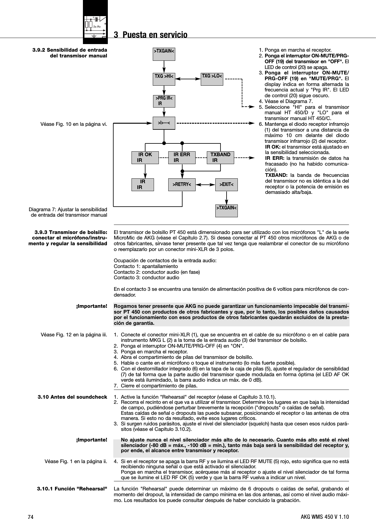 743.9.2 Sensibilidad de entradadel transmisor manualVéase Fig. 10 en la página vi.Diagrama 7: Ajustar la sensibilidadde entrada del transmisor manual3.9.3 Transmisor de bolsillo:conectar el micrófono/instru-mento y regular la sensibilidad¡Importante!Véase Fig. 12 en la página iii.3.10 Antes del soundcheck¡Importante!Véase Fig. 1 en la página ii.3.10.1 Función &quot;Rehearsal&quot;1. Ponga en marcha el receptor.2. Ponga el interruptor ON-MUTE/PRG-OFF (19) del transmisor en &quot;OFF&quot;. ElLED de control (20) se apaga.3. Ponga el interruptor ON-MUTE/PRG-OFF (19) en &quot;MUTE/PRG&quot;. Eldisplay indica en forma alternada lafrecuencia actual y &quot;Prg IR&quot;. El LEDde control (20) sigue oscuro.4. Véase el Diagrama 7.5. Seleccione &quot;HI&quot; para el transmisormanual HT 450/D y &quot;LO&quot; para eltransmisor manual HT 450/C.6. Mantenga el diodo receptor infrarrojo(1) del transmisor a una distancia demáximo 10 cm delante del diodotransmisor infrarrojo (2) del receptor.IR OK: el transmisor está ajustado enla sensibilidad seleccionada.IR ERR: la transmisión de datos hafracasado (no ha habido comunica-ción).TXBAND: la banda de frecuenciasdel transmisor no es idéntica a la delreceptor o la potencia de emisión esdemasiado alta/baja.El transmisor de bolsillo PT 450 está dimensionado para ser utilizado con los micrófonos &quot;L&quot; de la serieMicroMic de AKG (véase el Capítulo 2.7). Si desea conectar al PT 450 otros micrófonos de AKG o deotros fabricantes, sírvase tener presente que tal vez tenga que realambrar el conector de su micrófonoo reemplazarlo por un conector mini-XLR de 3 polos.Ocupación de contactos de la entrada audio:Contacto 1: apantallamientoContacto 2: conductor audio (en fase)Contacto 3: conductor audioEn el contacto 3 se encuentra una tensión de alimentación positiva de 6 voltios para micrófonos de con-densador.Rogamos tener presente que AKG no puede garantizar un funcionamiento impecable del transmi-sor PT 450 con productos de otros fabricantes y que, por lo tanto, los posibles daños causadospor el funcionamiento con esos productos de otros fabricantes quedarán excluidos de la presta-ción de garantía.1. Conecte el conector mini-XLR (1), que se encuentra en el cable de su micrófono o en el cable parainstrumento MKG L (2) a la toma de la entrada audio (3) del transmisor de bolsillo.2. Ponga el interruptor ON-MUTE/PRG-OFF (4) en &quot;ON&quot;.3. Ponga en marcha el receptor.4. Abra el compartimiento de pilas del transmisor de bolsillo.5. Hable o cante en el micrófono o toque el instrumento (lo más fuerte posible).6. Con el destornillador integrado (6) en la tapa de la caja de pilas (5), ajuste el regulador de sensiblidad(7) de tal forma que la parte audio del transmisor quede modulada en forma óptima (el LED AF OKverde está ilumindado, la barra audio indica un máx. de 0 dB).7. Cierre el compartimiento de pilas.1. Active la función &quot;Rehearsal&quot; del receptor (véase el Capítulo 3.10.1).2. Recorra el recinto en el que va a utilizar el transmisor. Determine los lugares en que baja la intensidadde campo, pudiéndose perturbar brevemente la recepción (&quot;dropouts&quot; o caídas de señal).Estas caídas de señal o dropouts las puede subsanar, posicionando el receptor o las antenas de otramanera. Si esto no da resultado, evite esos lugares críticos.3. Si surgen ruidos parásitos, ajuste el nivel del silenciador (squelch) hasta que cesen esos ruidos pará-sitos (véase el Capítulo 3.10.2).No ajuste nunca el nivel silenciador más alto de lo necesario. Cuanto más alto esté el nivelsilenciador (-80 dB = máx., -100 dB = mín.), tanto más baja será la sensibilidad del receptor y,por ende, el alcance entre transmisor y receptor.4. Si en el receptor se apaga la barra RF y se ilumina el LED RF MUTE (5) rojo, esto significa que no estárecibiendo ninguna señal o que está activado el silenciador.Ponga en marcha el transmisor, acérquese más al receptor o ajuste el nivel silenciador de tal formaque se ilumine el LED RF OK (5) verde y que la barra RF vuelva a indicar un nivel.La función &quot;Rehearsal&quot; puede determinar un máximo de 6 dropouts o caídas de señal, grabando elmomento del dropout, la intensidad de campo mínima en las dos antenas, así como el nivel audio máxi-mo. Los resultados los puede consultar después de haber concluido la grabación. &gt;TXGAIN&lt;&gt;TXGAIN&lt;IRIRTXG &gt;LO&lt;&gt;EXIT&lt;&gt;RETRY&lt;TXBANDIRIR ERRIR&gt;I&gt;---&lt;TXG &gt;HI&lt;&gt;PRG IR&lt;IRIR OKIRAKG WMS 450 V 1.103  Puesta en servicio