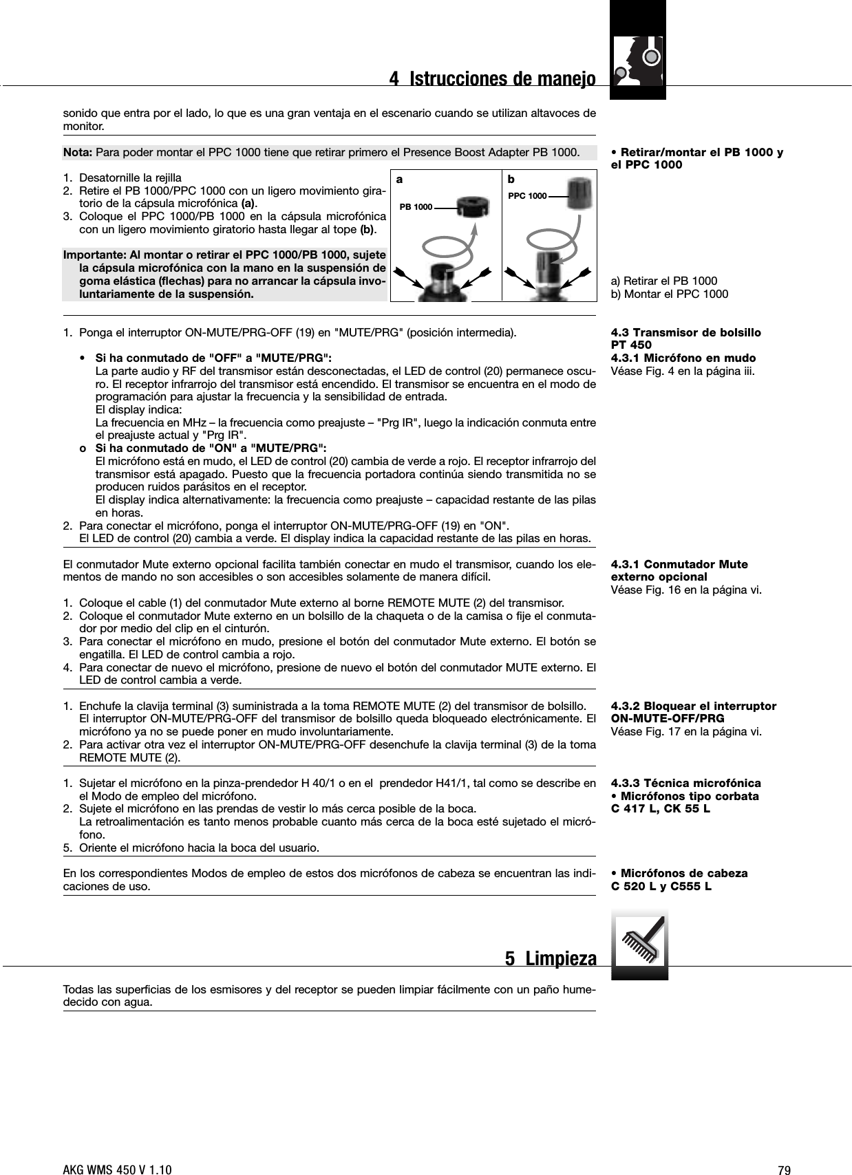 79• Retirar/montar el PB 1000 yel PPC 1000a) Retirar el PB 1000b) Montar el PPC 10004.3 Transmisor de bolsilloPT 4504.3.1 Micrófono en mudoVéase Fig. 4 en la página iii.4.3.1 Conmutador Mute externo opcionalVéase Fig. 16 en la página vi.4.3.2 Bloquear el interruptorON-MUTE-OFF/PRGVéase Fig. 17 en la página vi.4.3.3 Técnica microfónica• Micrófonos tipo corbata C 417 L, CK 55 L• Micrófonos de cabezaC 520 L y C555 Lsonido que entra por el lado, lo que es una gran ventaja en el escenario cuando se utilizan altavoces demonitor.Nota: Para poder montar el PPC 1000 tiene que retirar primero el Presence Boost Adapter PB 1000.1. Desatornille la rejilla2. Retire el PB 1000/PPC 1000 con un ligero movimiento gira-torio de la cápsula microfónica (a).3. Coloque el PPC 1000/PB 1000 en la cápsula microfónicacon un ligero movimiento giratorio hasta llegar al tope (b).Importante: Al montar o retirar el PPC 1000/PB 1000, sujetela cápsula microfónica con la mano en la suspensión degoma elástica (flechas) para no arrancar la cápsula invo-luntariamente de la suspensión.1. Ponga el interruptor ON-MUTE/PRG-OFF (19) en &quot;MUTE/PRG&quot; (posición intermedia).• Si ha conmutado de &quot;OFF&quot; a &quot;MUTE/PRG&quot;:La parte audio y RF del transmisor están desconectadas, el LED de control (20) permanece oscu-ro. El receptor infrarrojo del transmisor está encendido. El transmisor se encuentra en el modo deprogramación para ajustar la frecuencia y la sensibilidad de entrada.El display indica:La frecuencia en MHz – la frecuencia como preajuste – &quot;Prg IR&quot;, luego la indicación conmuta entreel preajuste actual y &quot;Prg IR&quot;.o Si ha conmutado de &quot;ON&quot; a &quot;MUTE/PRG&quot;:El micrófono está en mudo, el LED de control (20) cambia de verde a rojo. El receptor infrarrojo deltransmisor está apagado. Puesto que la frecuencia portadora continúa siendo transmitida no seproducen ruidos parásitos en el receptor.El display indica alternativamente: la frecuencia como preajuste – capacidad restante de las pilasen horas.2. Para conectar el micrófono, ponga el interruptor ON-MUTE/PRG-OFF (19) en &quot;ON&quot;.El LED de control (20) cambia a verde. El display indica la capacidad restante de las pilas en horas.El conmutador Mute externo opcional facilita también conectar en mudo el transmisor, cuando los ele-mentos de mando no son accesibles o son accesibles solamente de manera difícil.1. Coloque el cable (1) del conmutador Mute externo al borne REMOTE MUTE (2) del transmisor.2. Coloque el conmutador Mute externo en un bolsillo de la chaqueta o de la camisa o fije el conmuta-dor por medio del clip en el cinturón.3. Para conectar el micrófono en mudo, presione el botón del conmutador Mute externo. El botón seengatilla. El LED de control cambia a rojo.4. Para conectar de nuevo el micrófono, presione de nuevo el botón del conmutador MUTE externo. ElLED de control cambia a verde.1. Enchufe la clavija terminal (3) suministrada a la toma REMOTE MUTE (2) del transmisor de bolsillo.El interruptor ON-MUTE/PRG-OFF del transmisor de bolsillo queda bloqueado electrónicamente. Elmicrófono ya no se puede poner en mudo involuntariamente. 2. Para activar otra vez el interruptor ON-MUTE/PRG-OFF desenchufe la clavija terminal (3) de la tomaREMOTE MUTE (2).1. Sujetar el micrófono en la pinza-prendedor H 40/1 o en el  prendedor H41/1, tal como se describe enel Modo de empleo del micrófono.2. Sujete el micrófono en las prendas de vestir lo más cerca posible de la boca.La retroalimentación es tanto menos probable cuanto más cerca de la boca esté sujetado el micró-fono.5. Oriente el micrófono hacia la boca del usuario.En los correspondientes Modos de empleo de estos dos micrófonos de cabeza se encuentran las indi-caciones de uso.Todas las superficias de los esmisores y del receptor se pueden limpiar fácilmente con un paño hume-decido con agua.abPPC 1000PB 1000AKG WMS 450 V 1.104  Istrucciones de manejo5  Limpieza