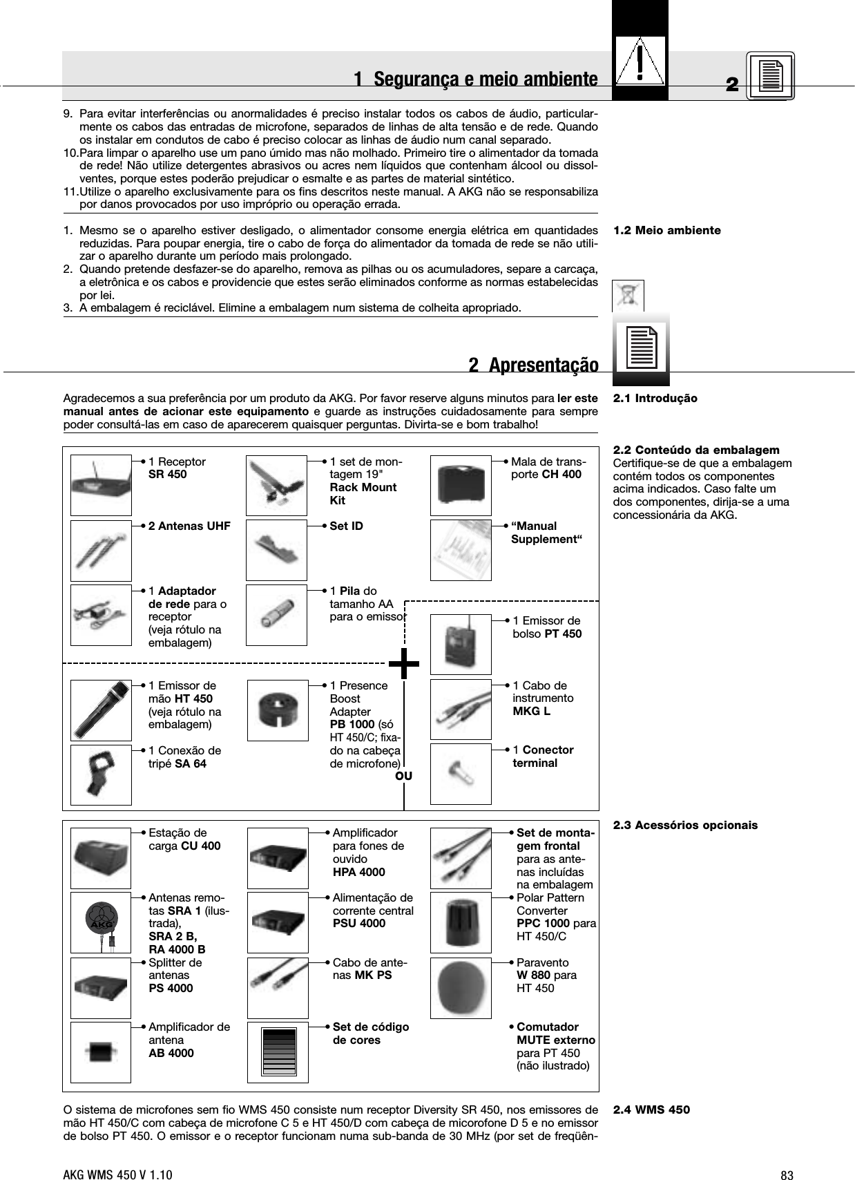 8321.2 Meio ambiente2.1 Introdução2.2 Conteúdo da embalagemCertifique-se de que a embalagemcontém todos os componentesacima indicados. Caso falte umdos componentes, dirija-se a umaconcessionária da AKG.2.3 Acessórios opcionais2.4 WMS 4509. Para evitar interferências ou anormalidades é preciso instalar todos os cabos de áudio, particular-mente os cabos das entradas de microfone, separados de linhas de alta tensão e de rede. Quandoos instalar em condutos de cabo é preciso colocar as linhas de áudio num canal separado.10.Para limpar o aparelho use um pano úmido mas não molhado. Primeiro tire o alimentador da tomadade rede! Não utilize detergentes abrasivos ou acres nem líquidos que contenham álcool ou dissol-ventes, porque estes poderão prejudicar o esmalte e as partes de material sintético.11.Utilize o aparelho exclusivamente para os fins descritos neste manual. A AKG não se responsabilizapor danos provocados por uso impróprio ou operação errada.1. Mesmo se o aparelho estiver desligado, o alimentador consome energia elétrica em quantidadesreduzidas. Para poupar energia, tire o cabo de força do alimentador da tomada de rede se não utili-zar o aparelho durante um período mais prolongado.2. Quando pretende desfazer-se do aparelho, remova as pilhas ou os acumuladores, separe a carcaça,a eletrônica e os cabos e providencie que estes serão eliminados conforme as normas estabelecidaspor lei.3. A embalagem é reciclável. Elimine a embalagem num sistema de colheita apropriado.Agradecemos a sua preferência por um produto da AKG. Por favor reserve alguns minutos para ler estemanual antes de acionar este equipamento e guarde as instruções cuidadosamente para semprepoder consultá-las em caso de aparecerem quaisquer perguntas. Divirta-se e bom trabalho!O sistema de microfones sem fio WMS 450 consiste num receptor Diversity SR 450, nos emissores demão HT 450/C com cabeça de microfone C 5 e HT 450/D com cabeça de micorofone D 5 e no emissorde bolso PT 450. O emissor e o receptor funcionam numa sub-banda de 30 MHz (por set de freqüên-• 1 Emissor demão HT 450(veja rótulo naembalagem)• 1 Conexão detripé SA 64• 1 PresenceBoostAdapterPB 1000 (sóHT 450/C; fixa-do na cabeçade microfone)OU• 1 ReceptorSR 450•2 Antenas UHF•1 Adaptadorde rede para oreceptor(veja rótulo naembalagem)• 1 set de mon-tagem 19&quot;Rack MountKit•Set ID•1 Pila dotamanho AApara o emissor• Mala de trans-porte CH 400•“ManualSupplement“• 1 Emissor debolso PT 450• 1 Cabo deinstrumentoMKG L•1 Conectorterminal• Estação decarga CU 400• Antenas remo-tas SRA 1 (ilus-trada),SRA 2 B, RA 4000 B• Splitter deantenasPS 4000• Amplificador deantenaAB 4000• Amplificadorpara fones deouvidoHPA 4000• Alimentação decorrente centralPSU 4000• Cabo de ante-nas MK PS•Set de códigode cores•Set de monta-gem frontalpara as ante-nas incluídasna embalagem• Polar PatternConverterPPC 1000 paraHT 450/C• ParaventoW 880 paraHT 450•ComutadorMUTE externopara PT 450(não ilustrado)AKG WMS 450 V 1.101  Segurança e meio ambiente2  Apresentação