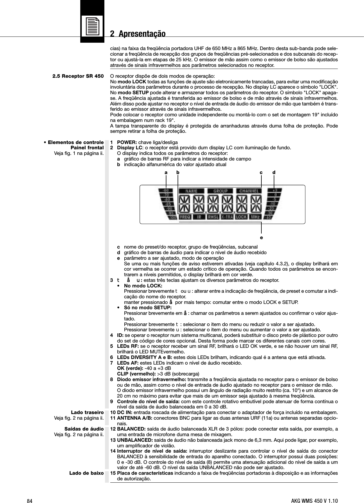 842.5 Receptor SR 450• Elementos de controlePainel frontalVeja fig. 1 na página ii.Lado traseiroVeja fig. 2 na página ii.Saídas de áudioVeja fig. 2 na página ii.Lado de baixocias) na faixa da freqüência portadora UHF de 650 MHz a 865 MHz. Dentro desta sub-banda pode sele-cionar a freqüência de recepção dos grupos de freqüências pré-selecionados e dos subcanais do recep-tor ou ajustá-la em etapas de 25 kHz. O emissor de mão assim como o emissor de bolso são ajustadosatravés de sinais infravermelhos aos parâmetros selecionados no receptor.O receptor dispõe de dois modos de operação:No modo LOCK todas as funções de ajuste são eletronicamente trancadas, para evitar uma modificaçãoinvoluntária dos parâmetros durante o processo de recepção. No display LC aparece o símbolo &quot;LOCK&quot;.No modo SETUP pode alterar e armazenar todos os parâmetros do receptor. O símbolo &quot;LOCK&quot; apaga-se. A freqüência ajustada é transferida ao emissor de bolso e de mão através de sinais infravermelhos.Além disso pode ajustar no receptor o nível de entrada de áudio do emissor de mão que também é trans-ferido ao emissor através de sinais infravermelhos.Pode colocar o receptor como unidade independente ou montá-lo com o set de montagem 19&quot; incluídona embalagem num rack 19&quot;.A tampa transparente do display é protegida de arranhaduras através duma folha de proteção. Podesempre retirar a folha de proteção.1 POWER: chave liga/desliga2 Display LC: o receptor está provido dum display LC com iluminação de fundo.O display indica todos os parâmetros do receptor:agráfico de barras RF para indicar a intensidade de campobindicação alfanumérica do valor ajustado atualcnome do preset/do receptor, grupo de freqüências, subcanaldgráfico de barras de áudio para indicar o nível de áudio recebidoeparâmetro a ser ajustado, modo de operaçãoSe uma ou mais funções de aviso estiverem ativadas (veja capítulo 4.3.2), o display brilhará emcor vermelha se ocorrer um estado crítico de operação. Quando todos os parâmetros se encon-trarem a níveis permitidos, o display brilhará em cor verde.3W§X:estas três teclas ajustam os diversos parâmetros do receptor.•No modo LOCK:Pressionar brevemente Wou X: alterar entre a indicação de freqüência, de preset e comutar a indi-cação do nome do receptor.manter pressionado §por mais tempo: comutar entre o modo LOCK e SETUP.•Só no modo SETUP:Pressionar brevemente em §: chamar os parâmetros a serem ajustados ou confirmar o valor ajus-tado.Pressionar brevemente W: selecionar o item do menu ou reduzir o valor a ser ajustado.Pressionar brevemente X: selecionar o item do menu ou aumentar o valor a ser ajustado.4 ID: se operar o receptor num sistema multicanal, poderá substituir o disco preto de plástico por outrodo set de código de cores opcional. Desta forma pode marcar os diferentes canais com cores.5 LEDs RF: se o receptor receber um sinal RF, brilhará o LED OK verde, e se não houver um sinal RF,brilhará o LED MUTEvermelho.6 LEDs DIVERSITY A e B: estes dois LEDs brilham, indicando qual é a antena que está ativada.7 LEDs AF: estes LEDs indicam o nível de áudio recebido.OK (verde): -40 a +3 dBCLIP (vermelho): &gt;3 dB (sobrecarga)8 Diodo emissor infravermelho: transmite a freqüência ajustada no receptor para o emissor de bolsoou de mão, assim como o nível de entrada de áudio ajustado no receptor para o emissor de mão.O diodo emissor infravermelho possui um ângulo de radiação muito restrito (ca. 10°) e um alcance de20 cm no máximo para evitar que mais de um emissor seja ajustado à mesma freqüência.9 Controle do nível de saída: com este controle rotativo embutível pode atenuar de forma contínua onível da saída de áudio balanceada em 0 a 30 dB.10 DC IN: entrada roscada de alimentação para conectar o adaptador de força incluído na embalagem.11 ANTENNA A/B: conectores BNC para ligar as duas antenas URF (11a) ou antenas separadas opcio-nais.12 BALANCED: saída de áudio balanceada XLR de 3 pólos: pode conectar esta saída, por exemplo, auma entrada de microfone duma mesa de mixagem.13 UNBALANCED: saída de áudio não balanceada jack mono de 6,3 mm. Aqui pode ligar, por exemplo,um amplificador de violão.14 Interruptor de nível de saída: interruptor deslizante para controlar o nível de saída do conectorBALANCED à sensibilidade de entrada do aparelho conectado. O interruptor possui duas posições:0 e -30 dB. O controle do nível de saída (8) permite uma atenuação adicional do nível de saída a umvalor de até -60 dB. O nível da saída UNBALANCED não pode ser ajustado.15 Placa de características indicando a faixa de freqüências portadoras à disposição e as informaçõesde autorização.a c debAKG WMS 450 V 1.102  Apresentação