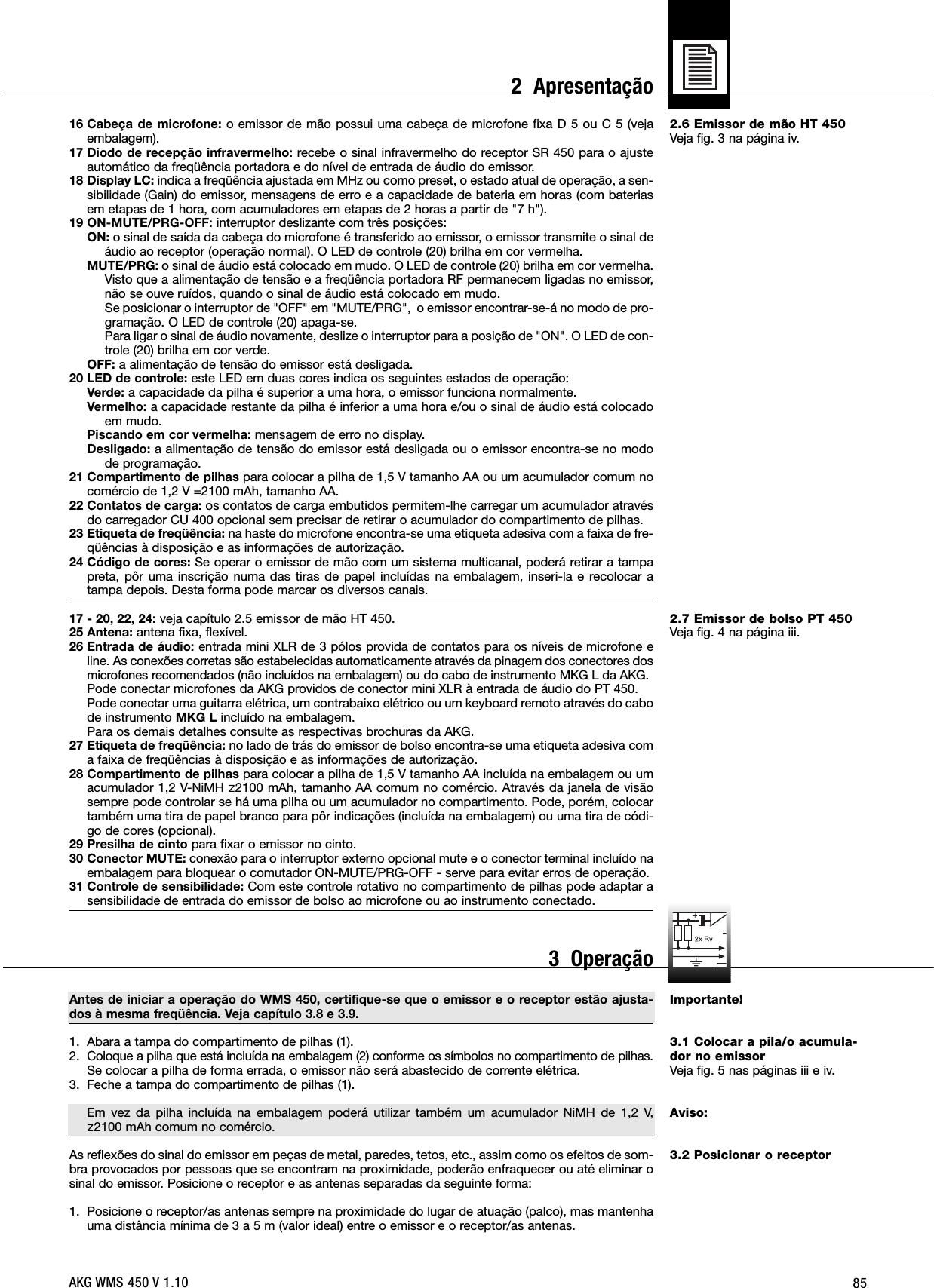 852.6 Emissor de mão HT 450Veja fig. 3 na página iv.2.7 Emissor de bolso PT 450Veja fig. 4 na página iii.Importante!3.1 Colocar a pila/o acumula-dor no emissorVeja fig. 5 nas páginas iii e iv.Aviso:3.2 Posicionar o receptor16 Cabeça de microfone: o emissor de mão possui uma cabeça de microfone fixa D 5 ou C 5 (vejaembalagem).17 Diodo de recepção infravermelho: recebe o sinal infravermelho do receptor SR 450 para o ajusteautomático da freqüência portadora e do nível de entrada de áudio do emissor.18 Display LC: indica a freqüência ajustada em MHz ou como preset, o estado atual de operação, a sen-sibilidade (Gain) do emissor, mensagens de erro e a capacidade de bateria em horas (com bateriasem etapas de 1 hora, com acumuladores em etapas de 2 horas a partir de &quot;7 h&quot;).19 ON-MUTE/PRG-OFF: interruptor deslizante com três posições:ON: o sinal de saída da cabeça do microfone é transferido ao emissor, o emissor transmite o sinal deáudio ao receptor (operação normal). O LED de controle (20) brilha em cor vermelha.MUTE/PRG: o sinal de áudio está colocado em mudo. O LED de controle (20) brilha em cor vermelha.Visto que a alimentação de tensão e a freqüência portadora RF permanecem ligadas no emissor,não se ouve ruídos, quando o sinal de áudio está colocado em mudo.Se posicionar o interruptor de &quot;OFF&quot; em &quot;MUTE/PRG&quot;,  o emissor encontrar-se-á no modo de pro-gramação. O LED de controle (20) apaga-se.Para ligar o sinal de áudio novamente, deslize o interruptor para a posição de &quot;ON&quot;. O LED de con-trole (20) brilha em cor verde.OFF: a alimentação de tensão do emissor está desligada.20 LED de controle: este LED em duas cores indica os seguintes estados de operação:Verde: a capacidade da pilha é superior a uma hora, o emissor funciona normalmente.Vermelho: a capacidade restante da pilha é inferior a uma hora e/ou o sinal de áudio está colocadoem mudo.Piscando em cor vermelha: mensagem de erro no display.Desligado: a alimentação de tensão do emissor está desligada ou o emissor encontra-se no modode programação.21 Compartimento de pilhas para colocar a pilha de 1,5 V tamanho AA ou um acumulador comum nocomércio de 1,2 V =2100 mAh, tamanho AA.22 Contatos de carga: os contatos de carga embutidos permitem-lhe carregar um acumulador atravésdo carregador CU 400 opcional sem precisar de retirar o acumulador do compartimento de pilhas.23 Etiqueta de freqüência: na haste do microfone encontra-se uma etiqueta adesiva com a faixa de fre-qüências à disposição e as informações de autorização.24 Código de cores: Se operar o emissor de mão com um sistema multicanal, poderá retirar a tampapreta, pôr uma inscrição numa das tiras de papel incluídas na embalagem, inseri-la e recolocar atampa depois. Desta forma pode marcar os diversos canais. 17 - 20, 22, 24: veja capítulo 2.5 emissor de mão HT 450.25 Antena: antena fixa, flexível.26 Entrada de áudio: entrada mini XLR de 3 pólos provida de contatos para os níveis de microfone eline. As conexões corretas são estabelecidas automaticamente através da pinagem dos conectores dosmicrofones recomendados (não incluídos na embalagem) ou do cabo de instrumento MKG L da AKG.Pode conectar microfones da AKG providos de conector mini XLR à entrada de áudio do PT 450.Pode conectar uma guitarra elétrica, um contrabaixo elétrico ou um keyboard remoto através do cabode instrumento MKG L incluído na embalagem.Para os demais detalhes consulte as respectivas brochuras da AKG.27 Etiqueta de freqüência: no lado de trás do emissor de bolso encontra-se uma etiqueta adesiva coma faixa de freqüências à disposição e as informações de autorização.28 Compartimento de pilhas para colocar a pilha de 1,5 V tamanho AA incluída na embalagem ou umacumulador 1,2 V-NiMH ]2100 mAh, tamanho AA comum no comércio. Através da janela de visãosempre pode controlar se há uma pilha ou um acumulador no compartimento. Pode, porém, colocartambém uma tira de papel branco para pôr indicações (incluída na embalagem) ou uma tira de códi-go de cores (opcional).29 Presilha de cinto para fixar o emissor no cinto.30 Conector MUTE: conexão para o interruptor externo opcional mute e o conector terminal incluído naembalagem para bloquear o comutador ON-MUTE/PRG-OFF - serve para evitar erros de operação.31 Controle de sensibilidade: Com este controle rotativo no compartimento de pilhas pode adaptar asensibilidade de entrada do emissor de bolso ao microfone ou ao instrumento conectado.Antes de iniciar a operação do WMS 450, certifique-se que o emissor e o receptor estão ajusta-dos à mesma freqüência. Veja capítulo 3.8 e 3.9.1. Abara a tampa do compartimento de pilhas (1).2. Coloque a pilha que está incluída na embalagem (2) conforme os símbolos no compartimento de pilhas.Se colocar a pilha de forma errada, o emissor não será abastecido de corrente elétrica.3. Feche a tampa do compartimento de pilhas (1).Em vez da pilha incluída na embalagem poderá utilizar também um acumulador NiMH de 1,2 V, ]2100 mAh comum no comércio.As reflexões do sinal do emissor em peças de metal, paredes, tetos, etc., assim como os efeitos de som-bra provocados por pessoas que se encontram na proximidade, poderão enfraquecer ou até eliminar osinal do emissor. Posicione o receptor e as antenas separadas da seguinte forma:1. Posicione o receptor/as antenas sempre na proximidade do lugar de atuação (palco), mas mantenhauma distância mínima de 3 a 5 m (valor ideal) entre o emissor e o receptor/as antenas.AKG WMS 450 V 1.102  Apresentação3  Operação