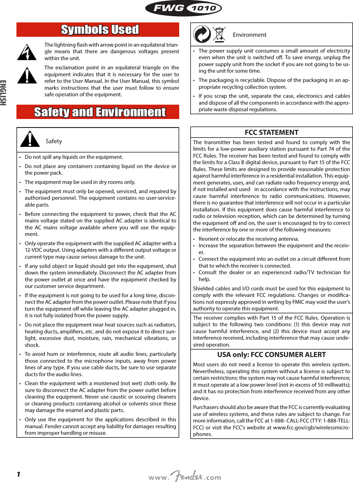 1FWG1010Symbols Used  The lightning ash with arrow point in an equilateral trian-gle means that there are dangerous voltages present within the unit. The exclamation point in an equilateral triangle on the equipment indicates that it is necessary for the user to refer to the User Manual. In the User Manual, this symbol marks instructions that the user must follow to ensure safe operation of the equipment.Safety and EnvironmentSafety •  Do not spill any liquids on the equipment.•  Do not place any containers containing liquid on the device or the power pack.•  The equipment may be used in dry rooms only.•  The equipment must only be opened, serviced, and repaired by authorised personnel. The equipment contains no user-service-able parts.•  Before connecting the equipment to power, check that the AC mains voltage stated on the supplied AC adapter is identical to the AC mains voltage available where you will use the equip-ment.•  Only operate the equipment with the supplied AC adapter with a 12-VDC output. Using adapters with a dierent output voltage or current type may cause serious damage to the unit.•  If any solid object or liquid should get into the equipment, shut down the system immediately. Disconnect the AC adapter from the power outlet at once and have the equipment checked by our customer service department.•  If the equipment is not going to be used for a long time, discon-nect the AC adapter from the power outlet. Please note that if you turn the equipment o while leaving the AC adapter plugged in, it is not fully isolated from the power supply.•  Do not place the equipment near heat sources such as radiators, heating ducts, ampliers, etc. and do not expose it to direct sun-light, excessive dust, moisture, rain, mechanical vibrations, or shock.•  To avoid hum or interference, route all audio lines, particularly those connected to the microphone inputs, away from power lines of any type. If you use cable ducts, be sure to use separate ducts for the audio lines.•  Clean the equipment with a moistened (not wet) cloth only. Be sure to disconnect the AC adapter from the power outlet before cleaning the equipment. Never use caustic or scouring cleaners or cleaning products containing alcohol or solvents since these may damage the enamel and plastic parts.•  Only use the equipment for the applications described in this manual. Fender cannot accept any liability for damages resulting from improper handling or misuse.  Environment •  The power supply unit consumes a small amount of electricity even when the unit is switched o. To save energy, unplug the power supply unit from the socket if you are not going to be us-ing the unit for some time.•  The packaging is recyclable. Dispose of the packaging in an ap-propriate recycling collection system.•  If you scrap the unit, separate the case, electronics and cables and dispose of all the components in accordance with the appro-priate waste disposal regulations.FCC STATEMENTThe transmitter has been tested and found to comply with the limits for a low-power auxiliary station pursuant to Part 74 of the FCC Rules. The receiver has been tested and found to comply with the limits for a Class B digital device, pursuant to Part 15 of the FCC Rules. These limits are designed to provide reasonable protection against harmful interference in a residential installation. This equip-ment generates, uses, and can radiate radio frequency energy and, if not installed and used   in accordance with the instructions, may cause harmful interference to radio communications. However, there is no guarantee that interference will not occur in a particular installation. If this equipment does cause harmful interference to radio or television reception, which can be determined by turning the equipment o and on, the user is encouraged to try to correct the interference by one or more of the following measures:•  Reorient or relocate the receiving antenna.•  Increase the separation between the equipment and the receiv-er.•  Connect the equipment into an outlet on a circuit dierent from that to which the receiver is connected.•  Consult the dealer or an experienced radio/TV technician for help.Shielded cables and I/O cords must be used for this equipment to comply with the relevant FCC regulations. Changes or modica-tions not expressly approved in writing by FMIC may void the user’s authority to operate this equipment.The receiver complies with Part 15 of the FCC Rules. Operation is subject to the following two conditions: (1) this device may not cause harmful interference, and (2) this device must accept any interference received, including interference that may cause unde-sired operation.USA only: FCC CONSUMER ALERTMost users do not need a license to operate this wireless system. Nevertheless, operating this system without a license is subject to certain restrictions: the system may not cause harmful interference; it must operate at a low power level (not in excess of 50 milliwatts); and it has no protection from interference received from any other device.Purchasers should also be aware that the FCC is currently evaluating use of wireless systems, and these rules are subject to change. For more information, call the FCC at 1-888- CALL-FCC (TTY: 1-888-TELL-FCC) or visit the FCC’s website at www.fcc.gov/cgb/wirelessmicro-phones.ENGLISH