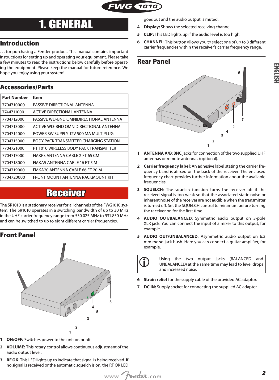 2FWG10101. GENERALIntroduction. . . for purchasing a Fender product. This manual contains important instructions for setting up and operating your equipment. Please take a few minutes to read the instructions below carefully before operat-ing the equipment. Please keep the manual for future reference. We hope you enjoy using your system!Accessories/PartsPart Number Item7704710000 PASSIVE DIRECTIONAL ANTENNA7744711000 ACTIVE DIRECTIONAL ANTENNA7704712000 PASSIVE WD-BND OMNIDIRECTIONAL ANTENNA7704713000 ACTIVE WD-BND OMNIDIRECTIONAL ANTENNA7704714000 POWER SW SUPPLY 12V 500 MA MULTIPLUG7704715000 BODY PACK TRANSMITTER CHARGING STATION7704721000 PT 1010 WIRELESS BODY PACK TRANSMITTER7704717000 FMKPS ANTENNA CABLE 2 FT 65 CM 7704718000 FMKA5 ANTENNA CABLE 16 FT 5 M 7704719000 FMKA20 ANTENNA CABLE 66 FT 20 M 7704720000 FRONT MOUNT ANTENNA RACKMOUNT KITReceiverThe SR1010 is a stationary receiver for all channels of the FWG1010 sys-tem. The SR1010 operates in a switching bandwidth of up to 30 MHz in the UHF carrier frequency range from 530.025 MHz to 931.850 MHz Front Panel1  ON/OFF:2  VOLUME: This rotary control allows continuous adjustment of the audio output level.3   RF OK : This LED lights up to indicate that signal is being received. If no signal is received or the automatic squelch is on, the RF OK LED goes out and the audio output is muted.4  Display: Shows the selected receiving channel.5  CLIP: This LED lights up if the audio level is too high.6  CHANNELcarrier frequencies within the receiver’s carrier frequency range.Rear Panel1  ANTENNA A/B: BNC jacks for connection of the two supplied UHF antennas or remote antennas (optional).2  Carrier frequency label: An adhesive label stating the carrier fre-frequency chart provides further information about the available frequencies.3  SQUELCHreceived  signal is too weak so that the associated static noise or inherent noise of the receiver are not audible when the transmitter 4  AUDIO  OUT/BALANCED:  Symmetric  audio  output  on  3-pole XLR jack: You can connect the input of a mixer to this output, for example.5  AUDIO  OUT/UNBALANCED:  Asymmetric  audio  output  on  6.3 example.   Using  the  two  output  jacks  (BALANCED  and UNBALANCED) at the same time may lead to level drops and increased noise.6  Strain relief for the supply cable of the provided AC adaptor.7  DC IN: Supply socket for connecting the supplied AC adapter.ENGLISH