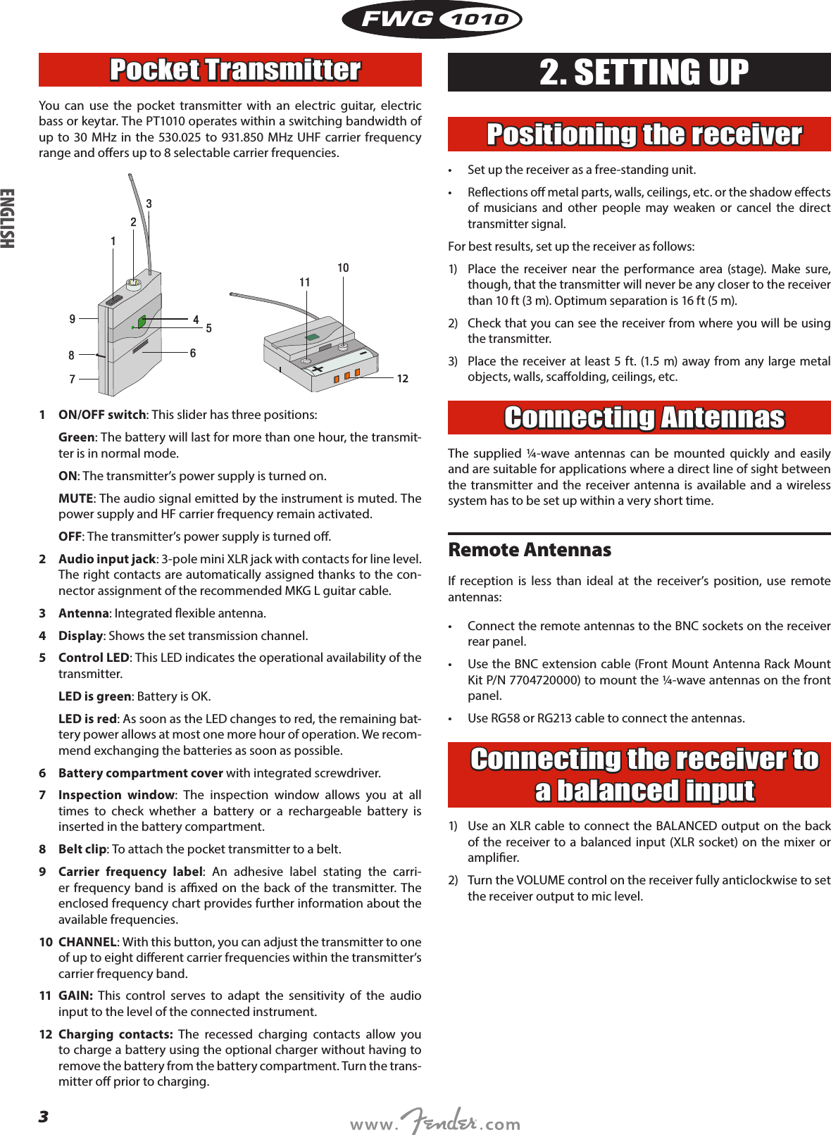 3FWG1010Pocket TransmitterYou can use the pocket transmitter with an electric guitar, electric bass or keytar. The PT1010 operates within a switching bandwidth of up to 30 MHz in the 530.025 to 931.850 MHz UHF carrier frequency range and oers up to 8 selectable carrier frequencies.121  ON/OFF switch: This slider has three positions:Green: The battery will last for more than one hour, the transmit-ter is in normal mode. ON: The transmitter’s power supply is turned on.MUTE: The audio signal emitted by the instrument is muted. The power supply and HF carrier frequency remain activated.OFF: The transmitter’s power supply is turned o.2  Audio input jack: 3-pole mini XLR jack with contacts for line level. The right contacts are automatically assigned thanks to the con-nector assignment of the recommended MKG L guitar cable.3 Antenna: Integrated exible antenna.4 Display: Shows the set transmission channel.5  Control LED: This LED indicates the operational availability of the transmitter.LED is green: Battery is OK.LED is red: As soon as the LED changes to red, the remaining bat-tery power allows at most one more hour of operation. We recom-mend exchanging the batteries as soon as possible.6  Battery compartment cover with integrated screwdriver.7  Inspection window: The inspection window allows you at all times to check whether a battery or a rechargeable battery is inserted in the battery compartment.8  Belt clip: To attach the pocket transmitter to a belt.9  Carrier frequency label: An adhesive label stating the carri-er frequency band is axed on the back of the transmitter. The enclosed frequency chart provides further information about the available frequencies.10 CHANNEL: With this button, you can adjust the transmitter to one of up to eight dierent carrier frequencies within the transmitter’s carrier frequency band.11 GAIN: This control serves to adapt the sensitivity of the audio input to the level of the connected instrument.12 Charging contacts: The recessed charging contacts allow you to charge a battery using the optional charger without having to remove the battery from the battery compartment. Turn the trans-mitter o prior to charging.2. SETTING UPPositioning the receiver•  Set up the receiver as a free-standing unit.•  Reections o metal parts, walls, ceilings, etc. or the shadow eects of musicians and other people may weaken or cancel the direct transmitter signal.For best results, set up the receiver as follows:1)  Place the receiver near the performance area (stage). Make sure, though, that the transmitter will never be any closer to the receiver than 10 ft (3 m). Optimum separation is 16 ft (5 m).2)  Check that you can see the receiver from where you will be using the transmitter.3)  Place the receiver at least 5 ft. (1.5 m) away from any large metal objects, walls, scaolding, ceilings, etc.Connecting AntennasThe supplied ¼-wave antennas can be mounted quickly and easily and are suitable for applications where a direct line of sight between the transmitter and the receiver antenna is available and a wireless system has to be set up within a very short time.Remote AntennasIf reception is less than ideal at the receiver’s position, use remote antennas:•  Connect the remote antennas to the BNC sockets on the receiver rear panel.•  Use the BNC extension cable (Front Mount Antenna Rack Mount Kit P/N 7704720000) to mount the ¼-wave antennas on the front panel.•  Use RG58 or RG213 cable to connect the antennas.Connecting the receiver to a balanced input1)  Use an XLR cable to connect the BALANCED output on the back of the receiver to a balanced input (XLR socket) on the mixer or amplier.2)  Turn the VOLUME control on the receiver fully anticlockwise to set the receiver output to mic level. ENGLISH