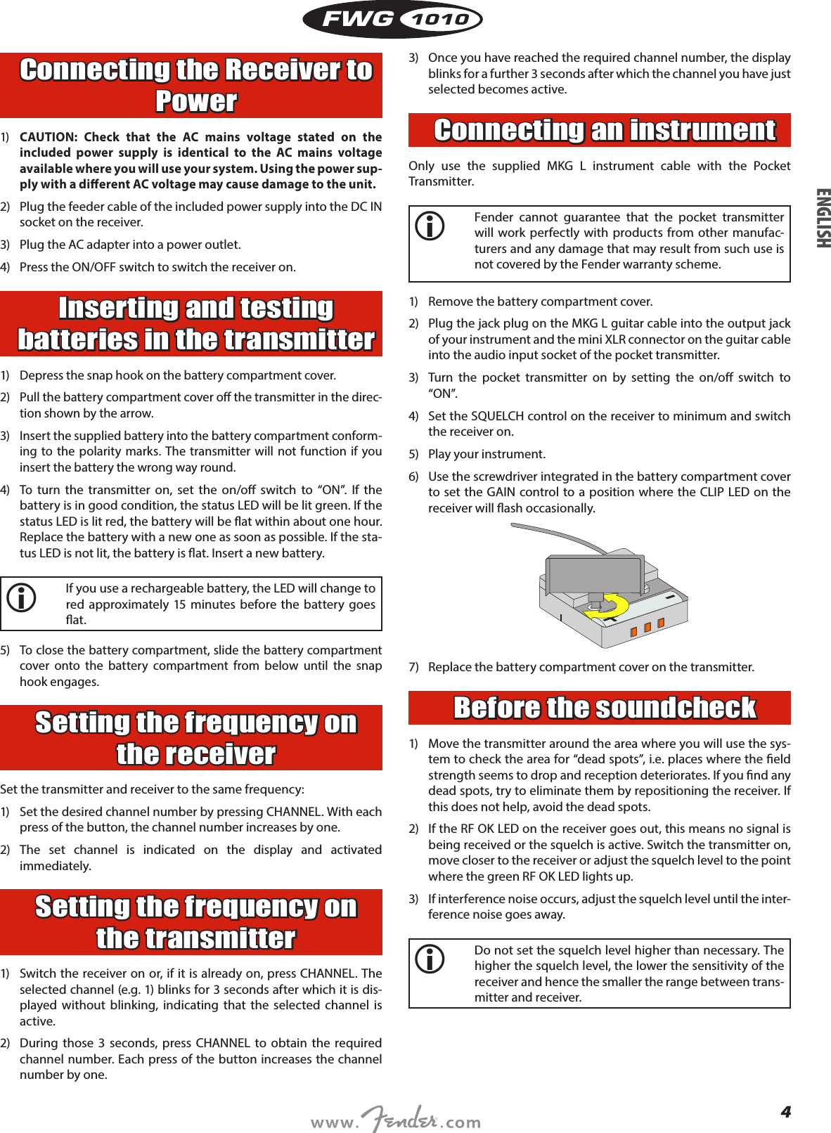 4FWG1010Connecting the Receiver to Power1)  CAUTION: Check that the AC mains voltage stated on the included power supply is identical to the AC mains voltage available where you will use your system. Using the power sup-ply with a dierent AC voltage may cause damage to the unit.2)  Plug the feeder cable of the included power supply into the DC IN socket on the receiver.3)  Plug the AC adapter into a power outlet.4)  Press the ON/OFF switch to switch the receiver on.Inserting and testing batteries in the transmitter1) Depress the snap hook on the battery compartment cover.2)  Pull the battery compartment cover o the transmitter in the direc-tion shown by the arrow.3)  Insert the supplied battery into the battery compartment conform-ing to the polarity marks. The transmitter will not function if you insert the battery the wrong way round.4)  To turn the transmitter on, set the on/o switch to “ON”. If the battery is in good condition, the status LED will be lit green. If the status LED is lit red, the battery will be at within about one hour. Replace the battery with a new one as soon as possible. If the sta-tus LED is not lit, the battery is at. Insert a new battery.i   If you use a rechargeable battery, the LED will change to red approximately 15 minutes before the battery goes at.5)  To close the battery compartment, slide the battery compartment cover onto the battery compartment from below until the snap hook engages.Setting the frequency on the receiverSet the transmitter and receiver to the same frequency:1)  Set the desired channel number by pressing CHANNEL. With each press of the button, the channel number increases by one.2) The set channel is indicated on the display and activated immediately.Setting the frequency on the transmitter1)  Switch the receiver on or, if it is already on, press CHANNEL. The selected channel (e.g. 1) blinks for 3 seconds after which it is dis-played without blinking, indicating that the selected channel is active.2)  During those 3 seconds, press CHANNEL to obtain the required channel number. Each press of the button increases the channel number by one.3)  Once you have reached the required channel number, the display blinks for a further 3 seconds after which the channel you have just selected becomes active.Connecting an instrumentOnly use the supplied MKG L instrument cable with the Pocket Transmitter.i   Fender cannot guarantee that the pocket transmitter will work perfectly with products from other manufac-turers and any damage that may result from such use is not covered by the Fender warranty scheme.1)  Remove the battery compartment cover.2)  Plug the jack plug on the MKG L guitar cable into the output jack of your instrument and the mini XLR connector on the guitar cable into the audio input socket of the pocket transmitter.3)  Turn the pocket transmitter on by setting the on/o switch to “ON”.4)  Set the SQUELCH control on the receiver to minimum and switch the receiver on.5)  Play your instrument.6)  Use the screwdriver integrated in the battery compartment cover to set the GAIN control to a position where the CLIP LED on the receiver will ash occasionally.7)  Replace the battery compartment cover on the transmitter.Before the soundcheck1)  Move the transmitter around the area where you will use the sys-tem to check the area for “dead spots”, i.e. places where the eld strength seems to drop and reception deteriorates. If you nd any dead spots, try to eliminate them by repositioning the receiver. If this does not help, avoid the dead spots.2)  If the RF OK LED on the receiver goes out, this means no signal is being received or the squelch is active. Switch the transmitter on, move closer to the receiver or adjust the squelch level to the point where the green RF OK LED lights up.3)  If interference noise occurs, adjust the squelch level until the inter-ference noise goes away.i   Do not set the squelch level higher than necessary. The higher the squelch level, the lower the sensitivity of the receiver and hence the smaller the range between trans-mitter and receiver.ENGLISH