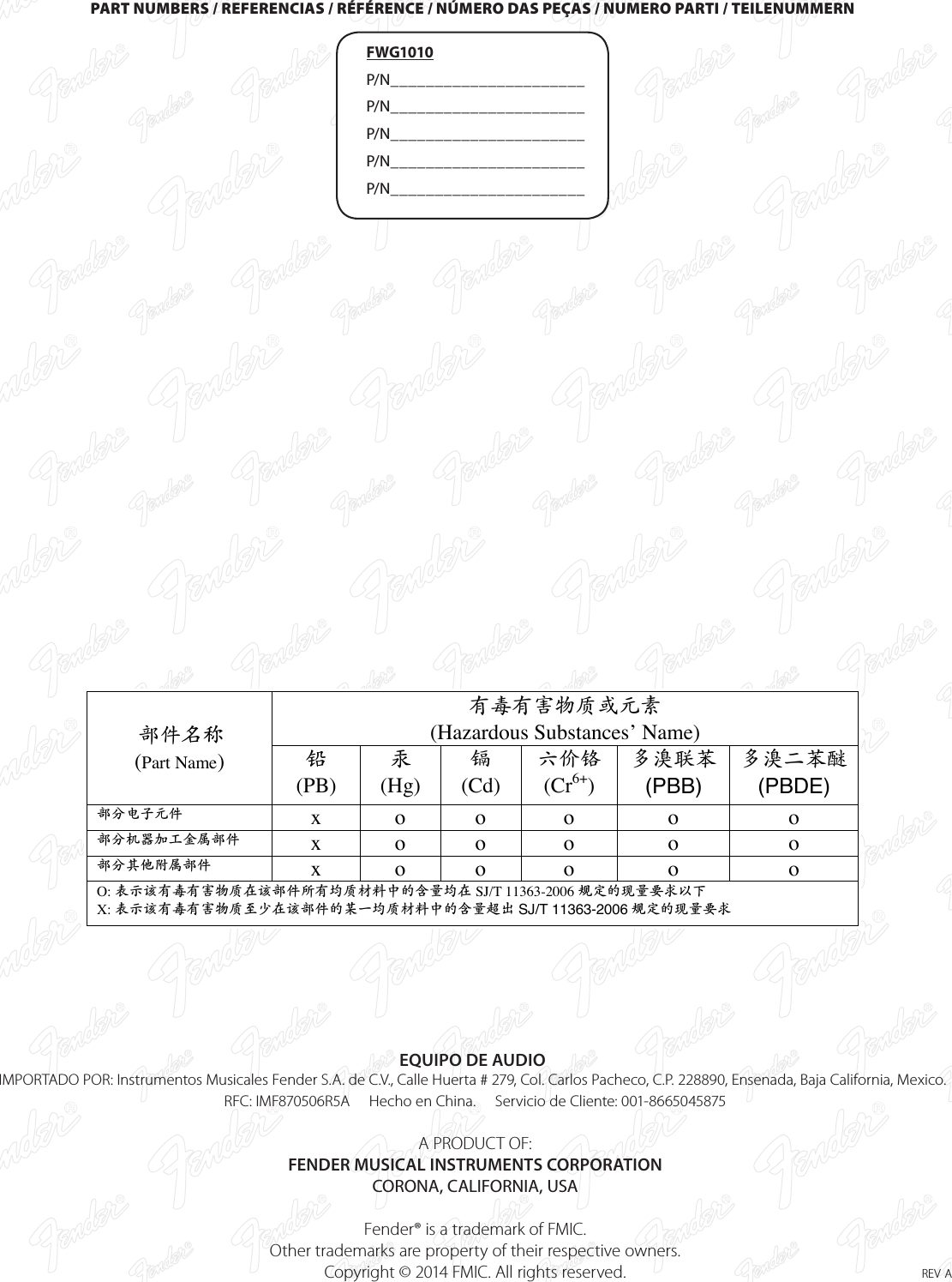 PART NUMBERS / REFERENCIAS / RÉFÉRENCE / NÚMERO DAS PEÇAS / NUMERO PARTI / TEILENUMMERN FWG1010 P/N______________________ P/N______________________ P/N______________________ P/N______________________ P/N______________________EQUIPO DE AUDIOIMPORTADO POR: Instrumentos Musicales Fender S.A. de C.V., Calle Huerta # 279, Col. Carlos Pacheco, C.P. 228890, Ensenada, Baja California, Mexico.   RFC: IMF870506R5A     Hecho en China.     Servicio de Cliente: 001-8665045875    A PRODUCT OF:  FENDER MUSICAL INSTRUMENTS CORPORATION  CORONA, CALIFORNIA, USA  Fender® is a trademark of FMIC.   Other trademarks are property of their respective owners.  Copyright © 2014 FMIC. All rights reserved.  rev a有毒有害物质或元素 (Hazardous Substances’ Name) 部件名称  (Part Name)  铅  (PB) 汞 (Hg) 镉 (Cd) 六价铬 (Cr6+) 多溴联苯 (PBB) 多溴二苯醚 (PBDE) 部分电子元件   x  o  o  o  o  o 部分机器加工金属部件 x  o  o  o  o  o 部分其他附属部件 x  o  o  o  o  o O: 表示该有毒有害物质在该部件所有均质材料中的含量均在 SJ/T 11363-2006 规定的现量要求以下 X: 表示该有毒有害物质至少在该部件的某一均质材料中的含量超出 SJ/T 11363-2006规定的现量要求  