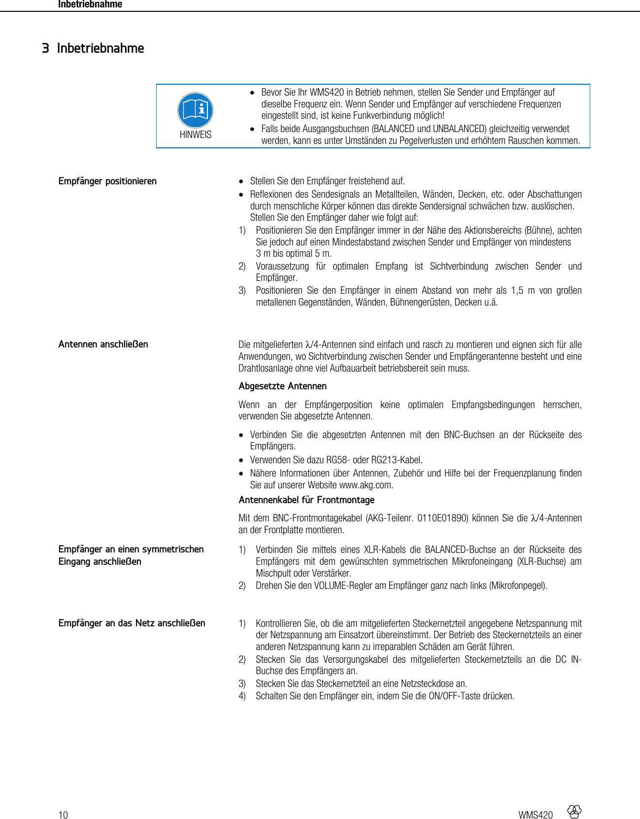 10   WMS420    Inbetriebnahme      HINWEIS  Bevor Sie Ihr WMS420 in Betrieb nehmen, stellen Sie Sender und Empfänger auf dieselbe Frequenz ein. Wenn Sender und Empfänger auf verschiedene Frequenzen eingestellt sind, ist keine Funkverbindung möglich!  Falls beide Ausgangsbuchsen (BALANCED und UNBALANCED) gleichzeitig verwendet werden, kann es unter Umständen zu Pegelverlusten und erhöhtem Rauschen kommen.    Stellen Sie den Empfänger freistehend auf.  Reflexionen des Sendesignals an Metallteilen, Wänden, Decken, etc. oder Abschattungen durch menschliche Körper können das direkte Sendersignal schwächen bzw. auslöschen. Stellen Sie den Empfänger daher wie folgt auf: 1) Positionieren Sie den Empfänger immer in der Nähe des Aktionsbereichs (Bühne), achten Sie jedoch auf einen Mindestabstand zwischen Sender und Empfänger von mindestens  3 m bis optimal 5 m. 2) Voraussetzung für optimalen Empfang ist Sichtverbindung zwischen Sender und Empfänger. 3) Positionieren Sie den Empfänger in einem Abstand von mehr als 1,5 m von großen metallenen Gegenständen, Wänden, Bühnengerüsten, Decken u.ä.   Die mitgelieferten λ/4-Antennen sind einfach und rasch zu montieren und eignen sich für alle Anwendungen, wo Sichtverbindung zwischen Sender und Empfängerantenne besteht und eine Drahtlosanlage ohne viel Aufbauarbeit betriebsbereit sein muss. Abgesetzte Antennen Wenn an der Empfängerposition keine optimalen Empfangsbedingungen herrschen, verwenden Sie abgesetzte Antennen.  Verbinden Sie die abgesetzten Antennen mit den BNC-Buchsen an der Rückseite des Empfängers.  Verwenden Sie dazu RG58- oder RG213-Kabel.  Nähere Informationen über Antennen, Zubehör und Hilfe bei der Frequenzplanung finden Sie auf unserer Website www.akg.com. Antennenkabel für Frontmontage Mit dem BNC-Frontmontagekabel (AKG-Teilenr. 0110E01890) können Sie die λ/4-Antennen an der Frontplatte montieren.  1) Verbinden Sie mittels eines XLR-Kabels die BALANCED-Buchse an der Rückseite des Empfängers mit dem gewünschten symmetrischen Mikrofoneingang (XLR-Buchse) am Mischpult oder Verstärker. 2) Drehen Sie den VOLUME-Regler am Empfänger ganz nach links (Mikrofonpegel).   1) Kontrollieren Sie, ob die am mitgelieferten Steckernetzteil angegebene Netzspannung mit der Netzspannung am Einsatzort übereinstimmt. Der Betrieb des Steckernetzteils an einer anderen Netzspannung kann zu irreparablen Schäden am Gerät führen. 2) Stecken Sie das Versorgungskabel des mitgelieferten Steckernetzteils an die DC IN-Buchse des Empfängers an. 3) Stecken Sie das Steckernetzteil an eine Netzsteckdose an. 4) Schalten Sie den Empfänger ein, indem Sie die ON/OFF-Taste drücken.   3 Inbetriebnahme Empfänger positionieren Antennen anschließen Empfänger an einen symmetrischen Eingang anschließen Empfänger an das Netz anschließen 