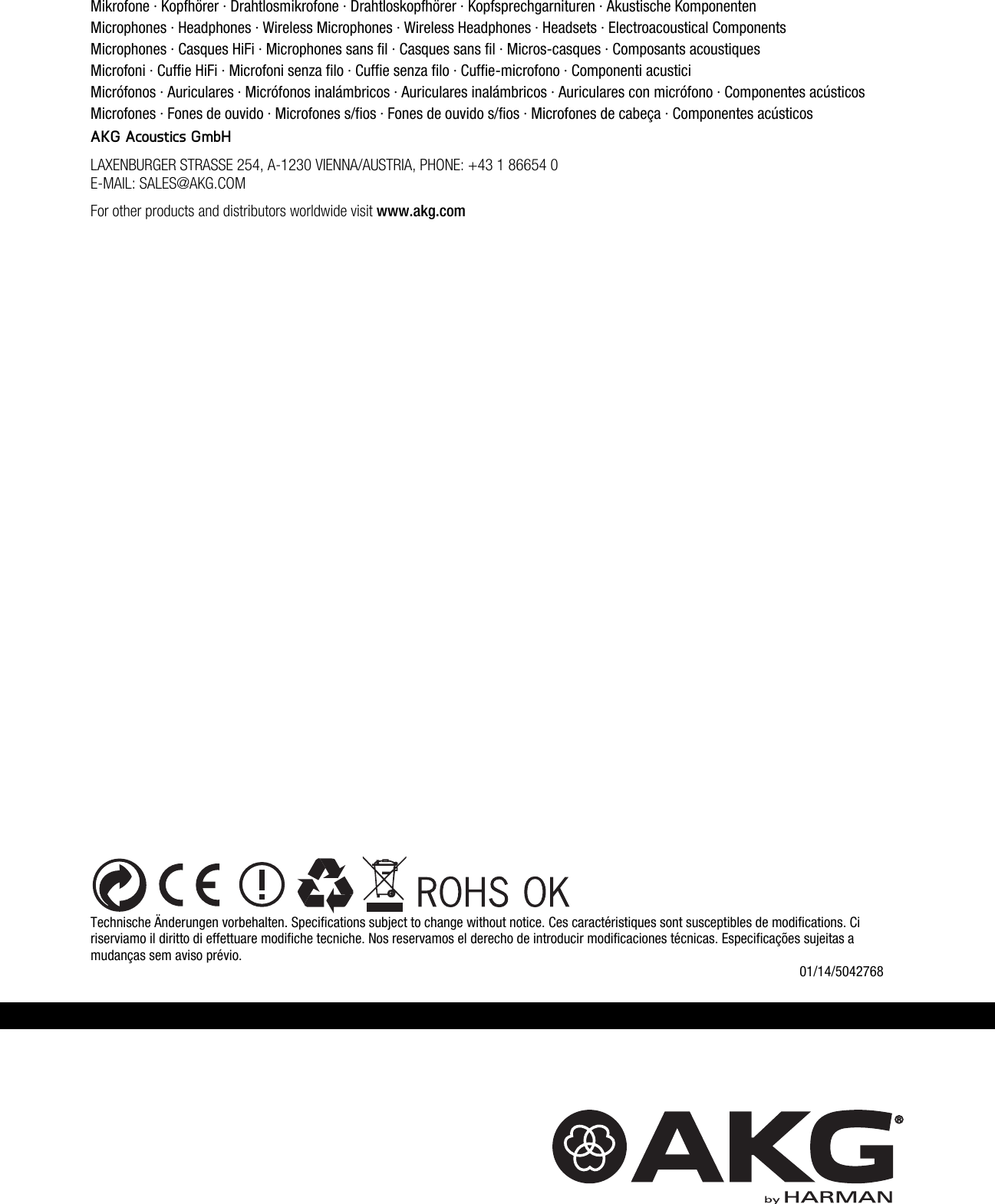    Technische Änderungen vorbehalten. Specifications subject to change without notice. Ces caractéristiques sont susceptibles de modifications. Ci riserviamo il diritto di effettuare modifiche tecniche. Nos reservamos el derecho de introducir modificaciones técnicas. Especificações sujeitas a mudanças sem aviso prévio.  01/14/5042768 Mikrofone · Kopfhörer · Drahtlosmikrofone · Drahtloskopfhörer · Kopfsprechgarnituren · Akustische Komponenten Microphones · Headphones · Wireless Microphones · Wireless Headphones · Headsets · Electroacoustical Components Microphones · Casques HiFi · Microphones sans fil · Casques sans fil · Micros-casques · Composants acoustiques Microfoni · Cuffie HiFi · Microfoni senza filo · Cuffie senza filo · Cuffie-microfono · Componenti acustici Micrófonos · Auriculares · Micrófonos inalámbricos · Auriculares inalámbricos · Auriculares con micrófono · Componentes acústicos Microfones · Fones de ouvido · Microfones s/fios · Fones de ouvido s/fios · Microfones de cabeça · Componentes acústicos AKG Acoustics GmbH LAXENBURGER STRASSE 254, A-1230 VIENNA/AUSTRIA, PHONE: +43 1 86654 0 E-MAIL: SALES@AKG.COM For other products and distributors worldwide visit www.akg.com  