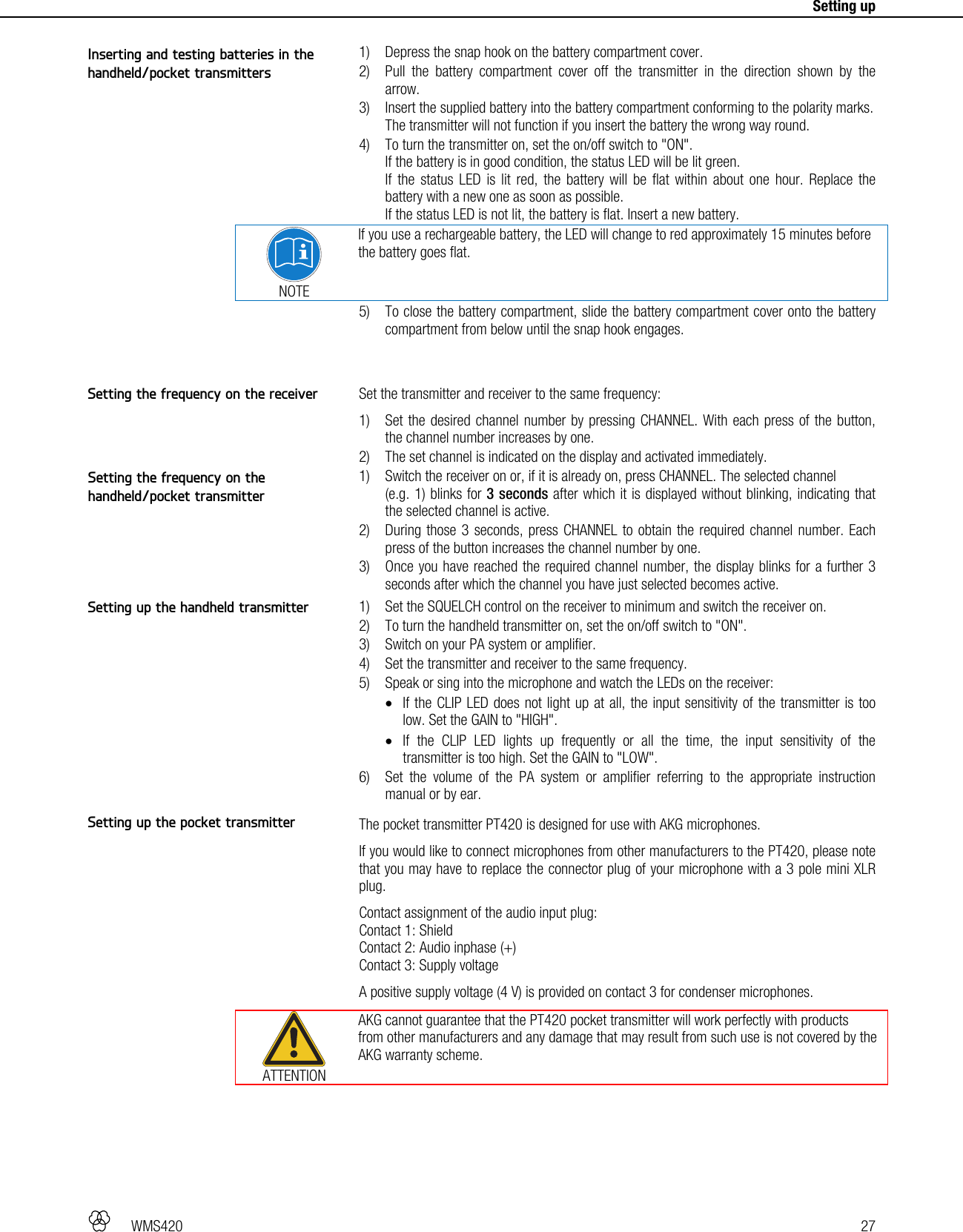   WMS420   27     Setting up  1) Depress the snap hook on the battery compartment cover. 2) Pull the battery compartment cover off the transmitter in the direction shown by the arrow. 3) Insert the supplied battery into the battery compartment conforming to the polarity marks. The transmitter will not function if you insert the battery the wrong way round. 4) To turn the transmitter on, set the on/off switch to &quot;ON&quot;. If the battery is in good condition, the status LED will be lit green. If the status LED is lit red, the battery will be flat within about one hour. Replace the battery with a new one as soon as possible. If the status LED is not lit, the battery is flat. Insert a new battery.  NOTE If you use a rechargeable battery, the LED will change to red approximately 15 minutes before the battery goes flat. 5) To close the battery compartment, slide the battery compartment cover onto the battery compartment from below until the snap hook engages.   Set the transmitter and receiver to the same frequency: 1) Set the desired channel number by pressing CHANNEL. With each press of the button, the channel number increases by one. 2) The set channel is indicated on the display and activated immediately. 1) Switch the receiver on or, if it is already on, press CHANNEL. The selected channel  (e.g. 1) blinks for 3 seconds after which it is displayed without blinking, indicating that the selected channel is active. 2) During those 3 seconds, press CHANNEL to obtain the required channel number. Each press of the button increases the channel number by one. 3) Once you have reached the required channel number, the display blinks for a further 3 seconds after which the channel you have just selected becomes active.  1) Set the SQUELCH control on the receiver to minimum and switch the receiver on. 2) To turn the handheld transmitter on, set the on/off switch to &quot;ON&quot;. 3) Switch on your PA system or amplifier. 4) Set the transmitter and receiver to the same frequency. 5) Speak or sing into the microphone and watch the LEDs on the receiver:  If the CLIP LED does not light up at all, the input sensitivity of the transmitter is too low. Set the GAIN to &quot;HIGH&quot;.  If the CLIP LED lights up frequently or all the time, the input sensitivity of the transmitter is too high. Set the GAIN to &quot;LOW&quot;. 6) Set the volume of the PA system or amplifier referring to the appropriate instruction manual or by ear.  The pocket transmitter PT420 is designed for use with AKG microphones. If you would like to connect microphones from other manufacturers to the PT420, please note that you may have to replace the connector plug of your microphone with a 3 pole mini XLR plug. Contact assignment of the audio input plug: Contact 1: Shield Contact 2: Audio inphase (+) Contact 3: Supply voltage A positive supply voltage (4 V) is provided on contact 3 for condenser microphones.  ATTENTION AKG cannot guarantee that the PT420 pocket transmitter will work perfectly with products from other manufacturers and any damage that may result from such use is not covered by the AKG warranty scheme.  Inserting and testing batteries in the handheld/pocket transmitters Setting the frequency on the receiver Setting the frequency on the handheld/pocket transmitter Setting up the handheld transmitter Setting up the pocket transmitter 
