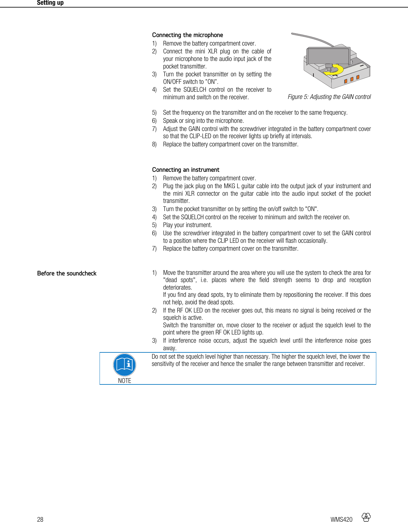 28   WMS420    Setting up      Connecting the microphone 1) Remove the battery compartment cover. 2) Connect the mini XLR plug on the cable of your microphone to the audio input jack of the pocket transmitter. 3) Turn the pocket transmitter on by setting the ON/OFF switch to ”ON”. 4) Set the SQUELCH control on the receiver to minimum and switch on the receiver. 5) Set the frequency on the transmitter and on the receiver to the same frequency. 6) Speak or sing into the microphone. 7) Adjust the GAIN control with the screwdriver integrated in the battery compartment cover so that the CLIP-LED on the receiver lights up briefly at intervals. 8) Replace the battery compartment cover on the transmitter.   Connecting an instrument 1) Remove the battery compartment cover. 2) Plug the jack plug on the MKG L guitar cable into the output jack of your instrument and the mini XLR connector on the guitar cable into the audio input socket of the pocket transmitter. 3) Turn the pocket transmitter on by setting the on/off switch to &quot;ON&quot;. 4) Set the SQUELCH control on the receiver to minimum and switch the receiver on. 5) Play your instrument. 6) Use the screwdriver integrated in the battery compartment cover to set the GAIN control to a position where the CLIP LED on the receiver will flash occasionally. 7) Replace the battery compartment cover on the transmitter.   1) Move the transmitter around the area where you will use the system to check the area for &quot;dead spots&quot;, i.e. places where the field strength seems to drop and reception deteriorates. If you find any dead spots, try to eliminate them by repositioning the receiver. If this does not help, avoid the dead spots. 2) If the RF OK LED on the receiver goes out, this means no signal is being received or the squelch is active. Switch the transmitter on, move closer to the receiver or adjust the squelch level to the point where the green RF OK LED lights up. 3) If interference noise occurs, adjust the squelch level until the interference noise goes away.  NOTE Do not set the squelch level higher than necessary. The higher the squelch level, the lower the sensitivity of the receiver and hence the smaller the range between transmitter and receiver.    Figure 5: Adjusting the GAIN control Before the soundcheck +-