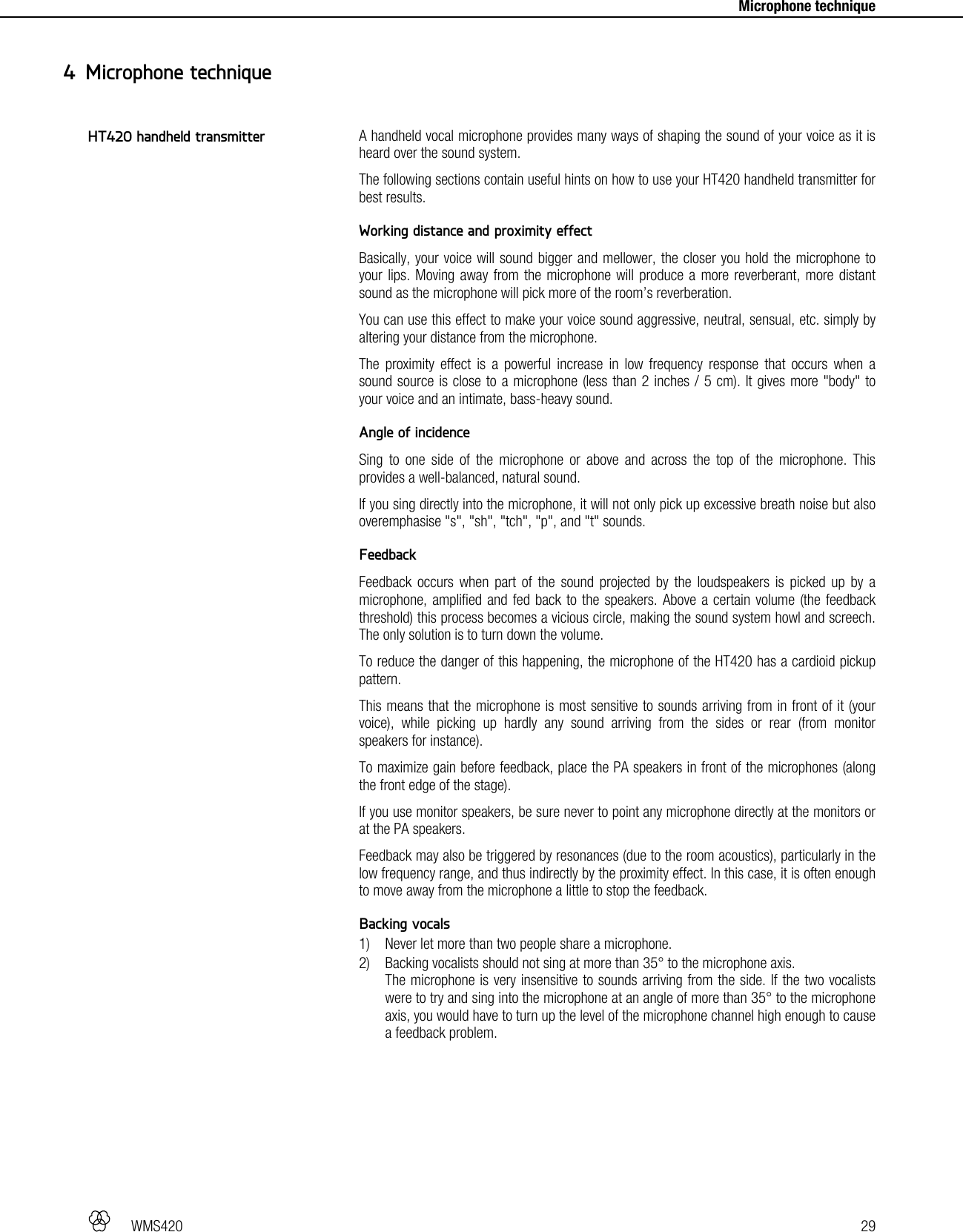   WMS420   29     Microphone technique A handheld vocal microphone provides many ways of shaping the sound of your voice as it is heard over the sound system. The following sections contain useful hints on how to use your HT420 handheld transmitter for best results.  Working distance and proximity effect Basically, your voice will sound bigger and mellower, the closer you hold the microphone to your lips. Moving away from the microphone will produce a more reverberant, more distant sound as the microphone will pick more of the room’s reverberation. You can use this effect to make your voice sound aggressive, neutral, sensual, etc. simply by altering your distance from the microphone. The proximity effect is a powerful increase in low frequency response that occurs when a sound source is close to a microphone (less than 2 inches / 5 cm). It gives more &quot;body&quot; to your voice and an intimate, bass-heavy sound.  Angle of incidence Sing to one side of the microphone or above and across the top of the microphone. This provides a well-balanced, natural sound. If you sing directly into the microphone, it will not only pick up excessive breath noise but also overemphasise &quot;s&quot;, &quot;sh&quot;, &quot;tch&quot;, &quot;p&quot;, and &quot;t&quot; sounds.  Feedback Feedback occurs when part of the sound projected by the loudspeakers is picked up by a microphone, amplified and fed back to the speakers. Above a certain volume (the feedback threshold) this process becomes a vicious circle, making the sound system howl and screech. The only solution is to turn down the volume. To reduce the danger of this happening, the microphone of the HT420 has a cardioid pickup pattern. This means that the microphone is most sensitive to sounds arriving from in front of it (your voice), while picking up hardly any sound arriving from the sides or rear (from monitor speakers for instance). To maximize gain before feedback, place the PA speakers in front of the microphones (along the front edge of the stage). If you use monitor speakers, be sure never to point any microphone directly at the monitors or at the PA speakers. Feedback may also be triggered by resonances (due to the room acoustics), particularly in the low frequency range, and thus indirectly by the proximity effect. In this case, it is often enough to move away from the microphone a little to stop the feedback.  Backing vocals 1) Never let more than two people share a microphone. 2) Backing vocalists should not sing at more than 35° to the microphone axis. The microphone is very insensitive to sounds arriving from the side. If the two vocalists were to try and sing into the microphone at an angle of more than 35° to the microphone axis, you would have to turn up the level of the microphone channel high enough to cause a feedback problem.   4 Microphone technique HT420 handheld transmitter 