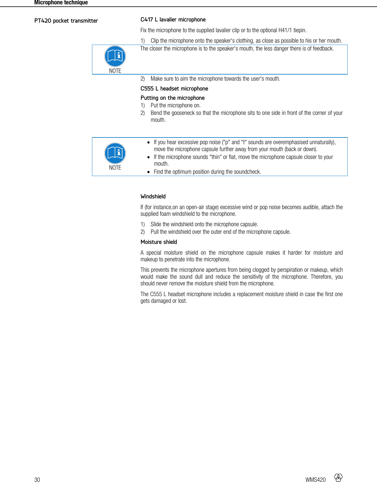 30   WMS420    Microphone technique    C417 L lavalier microphone Fix the microphone to the supplied lavalier clip or to the optional H41/1 tiepin. 1) Clip the microphone onto the speaker&apos;s clothing, as close as possible to his or her mouth.  NOTE The closer the microphone is to the speaker&apos;s mouth, the less danger there is of feedback. 2) Make sure to aim the microphone towards the user&apos;s mouth.  C555 L headset microphone Putting on the microphone 1) Put the microphone on. 2) Bend the gooseneck so that the microphone sits to one side in front of the corner of your mouth.   NOTE  If you hear excessive pop noise (&quot;p&quot; and &quot;t&quot; sounds are overemphasised unnaturally), move the microphone capsule further away from your mouth (back or down).  If the microphone sounds &quot;thin&quot; or flat, move the microphone capsule closer to your mouth.  Find the optimum position during the soundcheck.   Windshield If (for instance,on an open-air stage) excessive wind or pop noise becomes audible, attach the supplied foam windshield to the microphone. 1) Slide the windshield onto the microphone capsule. 2) Pull the windshield over the outer end of the microphone capsule.  Moisture shield A special moisture shield on the microphone capsule makes it harder for moisture and makeup to penetrate into the microphone. This prevents the microphone apertures from being clogged by perspiration or makeup, which would make the sound dull and reduce the sensitivity of the microphone. Therefore, you should never remove the moisture shield from the microphone. The C555 L headset microphone includes a replacement moisture shield in case the first one gets damaged or lost.   PT420 pocket transmitter 