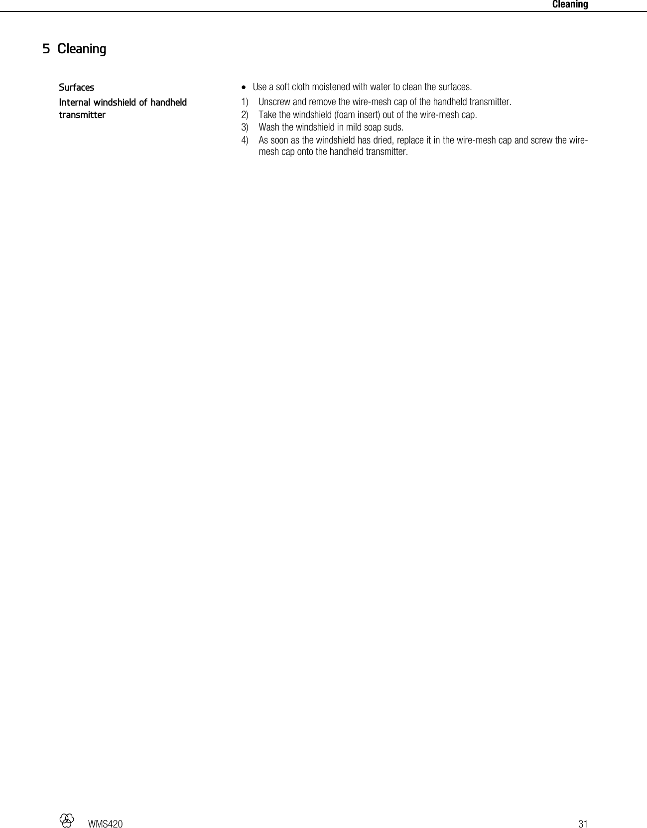   WMS420   31     Cleaning  Use a soft cloth moistened with water to clean the surfaces.  1) Unscrew and remove the wire-mesh cap of the handheld transmitter. 2) Take the windshield (foam insert) out of the wire-mesh cap. 3) Wash the windshield in mild soap suds. 4) As soon as the windshield has dried, replace it in the wire-mesh cap and screw the wire-mesh cap onto the handheld transmitter.  5 Cleaning Surfaces Internal windshield of handheld transmitter 