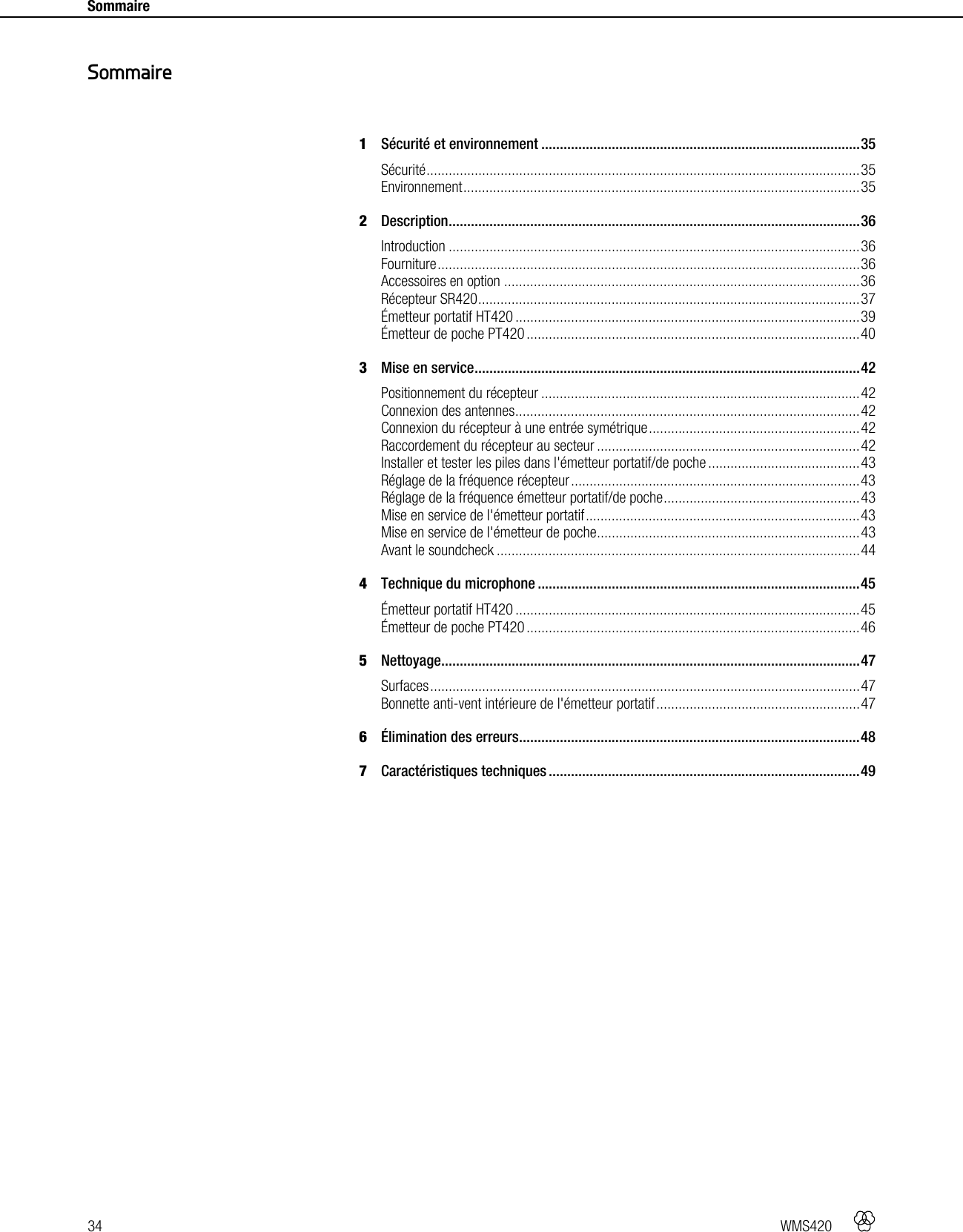 34   WMS420    Sommaire     1Sécurité et environnement ...................................................................................... 35Sécurité ..................................................................................................................... 35Environnement ........................................................................................................... 352Description ............................................................................................................... 36Introduction ............................................................................................................... 36Fourniture .................................................................................................................. 36Accessoires en option ................................................................................................ 36Récepteur SR420 ....................................................................................................... 37Émetteur portatif HT420 ............................................................................................. 39Émetteur de poche PT420 .......................................................................................... 403Mise en service ........................................................................................................ 42Positionnement du récepteur ...................................................................................... 42Connexion des antennes ............................................................................................. 42Connexion du récepteur à une entrée symétrique ......................................................... 42Raccordement du récepteur au secteur ....................................................................... 42Installer et tester les piles dans l&apos;émetteur portatif/de poche ......................................... 43Réglage de la fréquence récepteur .............................................................................. 43Réglage de la fréquence émetteur portatif/de poche ..................................................... 43Mise en service de l&apos;émetteur portatif .......................................................................... 43Mise en service de l&apos;émetteur de poche ....................................................................... 43Avant le soundcheck .................................................................................................. 444Technique du microphone ....................................................................................... 45Émetteur portatif HT420 ............................................................................................. 45Émetteur de poche PT420 .......................................................................................... 465Nettoyage................................................................................................................. 47Surfaces .................................................................................................................... 47Bonnette anti-vent intérieure de l&apos;émetteur portatif ....................................................... 476Élimination des erreurs ............................................................................................ 487Caractéristiques techniques .................................................................................... 49  Sommaire 