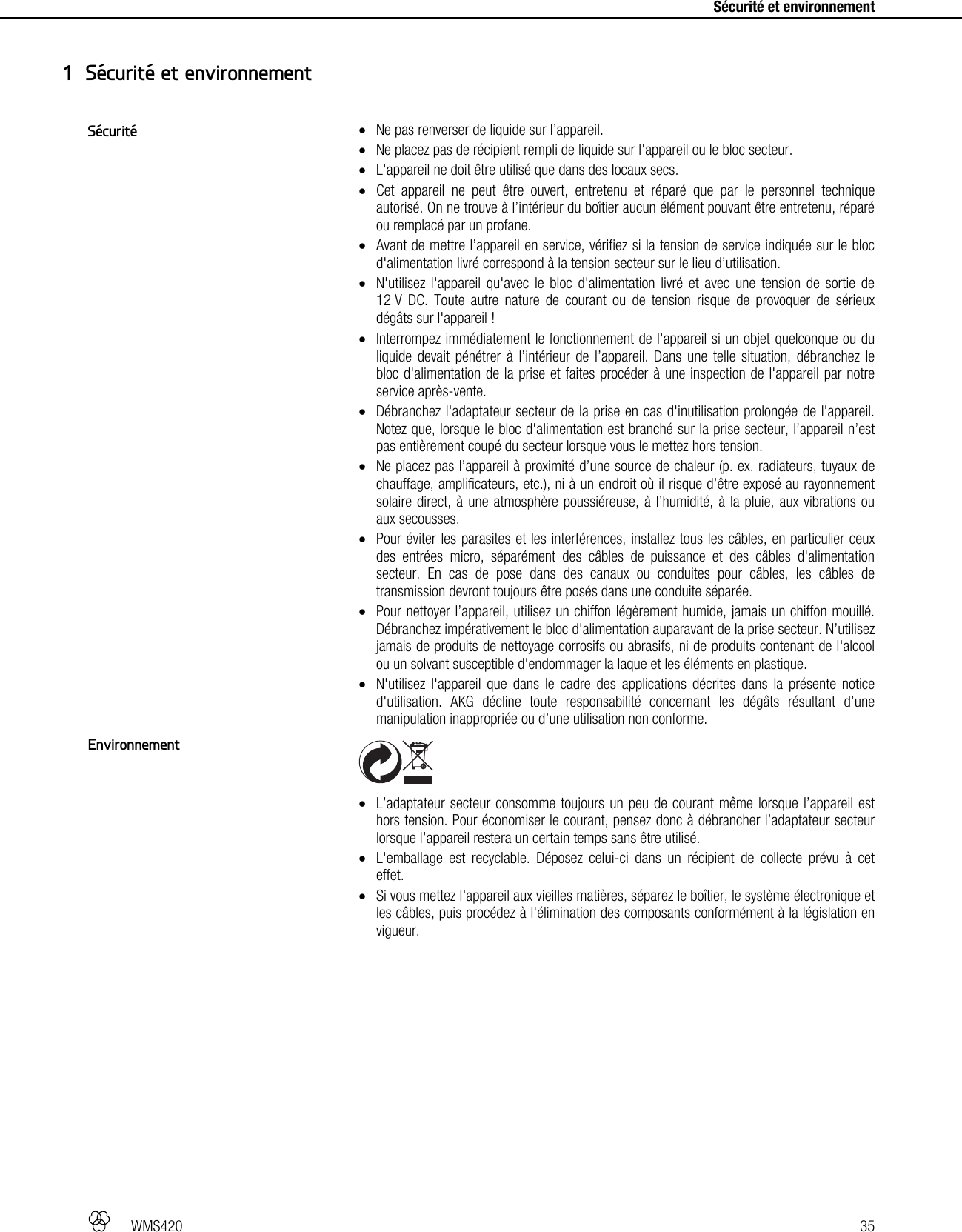   WMS420   35     Sécurité et environnement  Ne pas renverser de liquide sur l’appareil.  Ne placez pas de récipient rempli de liquide sur l&apos;appareil ou le bloc secteur.  L&apos;appareil ne doit être utilisé que dans des locaux secs.  Cet appareil ne peut être ouvert, entretenu et réparé que par le personnel technique autorisé. On ne trouve à l’intérieur du boîtier aucun élément pouvant être entretenu, réparé ou remplacé par un profane.  Avant de mettre l’appareil en service, vérifiez si la tension de service indiquée sur le bloc d&apos;alimentation livré correspond à la tension secteur sur le lieu d’utilisation.  N&apos;utilisez l&apos;appareil qu&apos;avec le bloc d&apos;alimentation livré et avec une tension de sortie de 12 V DC. Toute autre nature de courant ou de tension risque de provoquer de sérieux dégâts sur l&apos;appareil !  Interrompez immédiatement le fonctionnement de l&apos;appareil si un objet quelconque ou du liquide devait pénétrer à l’intérieur de l’appareil. Dans une telle situation, débranchez le bloc d&apos;alimentation de la prise et faites procéder à une inspection de l&apos;appareil par notre service après-vente.  Débranchez l&apos;adaptateur secteur de la prise en cas d&apos;inutilisation prolongée de l&apos;appareil. Notez que, lorsque le bloc d&apos;alimentation est branché sur la prise secteur, l’appareil n’est pas entièrement coupé du secteur lorsque vous le mettez hors tension.  Ne placez pas l’appareil à proximité d’une source de chaleur (p. ex. radiateurs, tuyaux de chauffage, amplificateurs, etc.), ni à un endroit où il risque d’être exposé au rayonnement solaire direct, à une atmosphère poussiéreuse, à l’humidité, à la pluie, aux vibrations ou aux secousses.  Pour éviter les parasites et les interférences, installez tous les câbles, en particulier ceux des entrées micro, séparément des câbles de puissance et des câbles d&apos;alimentation secteur. En cas de pose dans des canaux ou conduites pour câbles, les câbles de transmission devront toujours être posés dans une conduite séparée.  Pour nettoyer l’appareil, utilisez un chiffon légèrement humide, jamais un chiffon mouillé. Débranchez impérativement le bloc d&apos;alimentation auparavant de la prise secteur. N’utilisez jamais de produits de nettoyage corrosifs ou abrasifs, ni de produits contenant de l&apos;alcool ou un solvant susceptible d&apos;endommager la laque et les éléments en plastique.  N&apos;utilisez l&apos;appareil que dans le cadre des applications décrites dans la présente notice d&apos;utilisation. AKG décline toute responsabilité concernant les dégâts résultant d’une manipulation inappropriée ou d’une utilisation non conforme.    L’adaptateur secteur consomme toujours un peu de courant même lorsque l’appareil est hors tension. Pour économiser le courant, pensez donc à débrancher l’adaptateur secteur lorsque l’appareil restera un certain temps sans être utilisé.  L&apos;emballage est recyclable. Déposez celui-ci dans un récipient de collecte prévu à cet effet.  Si vous mettez l&apos;appareil aux vieilles matières, séparez le boîtier, le système électronique et les câbles, puis procédez à l&apos;élimination des composants conformément à la législation en vigueur.  1 Sécurité et environnement Sécurité Environnement 