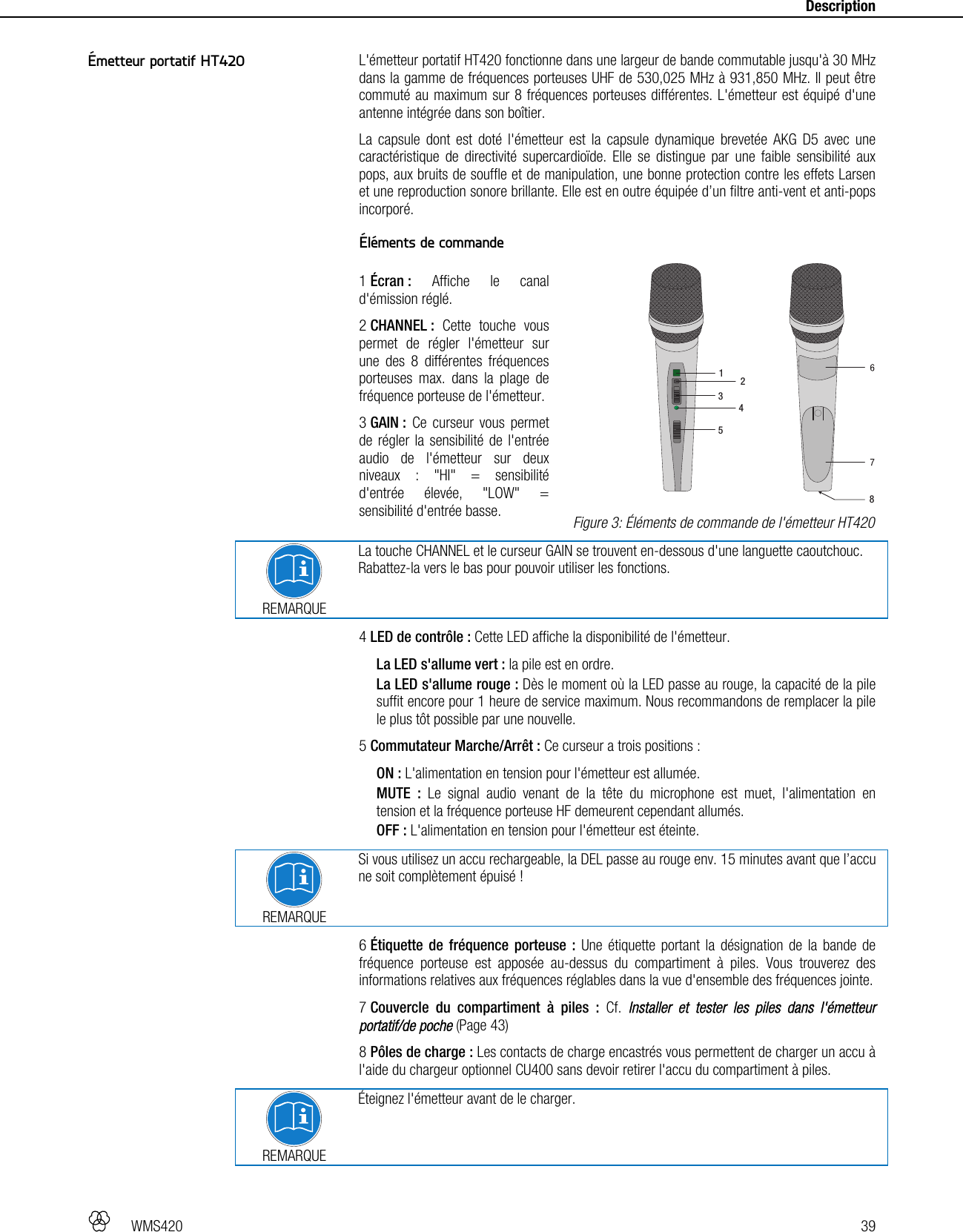   WMS420   39     Description  L&apos;émetteur portatif HT420 fonctionne dans une largeur de bande commutable jusqu&apos;à 30 MHz dans la gamme de fréquences porteuses UHF de 530,025 MHz à 931,850 MHz. Il peut être commuté au maximum sur 8 fréquences porteuses différentes. L&apos;émetteur est équipé d&apos;une antenne intégrée dans son boîtier. La capsule dont est doté l&apos;émetteur est la capsule dynamique brevetée AKG D5 avec une caractéristique de directivité supercardioïde. Elle se distingue par une faible sensibilité aux pops, aux bruits de souffle et de manipulation, une bonne protection contre les effets Larsen et une reproduction sonore brillante. Elle est en outre équipée d’un filtre anti-vent et anti-pops incorporé.  Éléments de commande  1 Écran : Affiche le canal d&apos;émission réglé. 2 CHANNEL : Cette touche vous permet de régler l&apos;émetteur sur une des 8 différentes fréquences porteuses max. dans la plage de fréquence porteuse de l&apos;émetteur. 3 GAIN : Ce curseur vous permet de régler la sensibilité de l&apos;entrée audio de l&apos;émetteur sur deux niveaux : &quot;HI&quot; = sensibilité d&apos;entrée élevée, &quot;LOW&quot; = sensibilité d&apos;entrée basse.  REMARQUE La touche CHANNEL et le curseur GAIN se trouvent en-dessous d&apos;une languette caoutchouc. Rabattez-la vers le bas pour pouvoir utiliser les fonctions. 4 LED de contrôle : Cette LED affiche la disponibilité de l&apos;émetteur. La LED s&apos;allume vert : la pile est en ordre. La LED s&apos;allume rouge : Dès le moment où la LED passe au rouge, la capacité de la pile suffit encore pour 1 heure de service maximum. Nous recommandons de remplacer la pile le plus tôt possible par une nouvelle. 5 Commutateur Marche/Arrêt : Ce curseur a trois positions : ON : L&apos;alimentation en tension pour l&apos;émetteur est allumée. MUTE : Le signal audio venant de la tête du microphone est muet, l&apos;alimentation en tension et la fréquence porteuse HF demeurent cependant allumés. OFF : L&apos;alimentation en tension pour l&apos;émetteur est éteinte.   REMARQUE Si vous utilisez un accu rechargeable, la DEL passe au rouge env. 15 minutes avant que l’accu ne soit complètement épuisé ! 6 Étiquette de fréquence porteuse : Une étiquette portant la désignation de la bande de fréquence porteuse est apposée au-dessus du compartiment à piles. Vous trouverez des informations relatives aux fréquences réglables dans la vue d&apos;ensemble des fréquences jointe. 7 Couvercle du compartiment à piles : Cf. Installer et tester les piles dans l&apos;émetteur portatif/de poche (Page 43) 8 Pôles de charge : Les contacts de charge encastrés vous permettent de charger un accu à l&apos;aide du chargeur optionnel CU400 sans devoir retirer l&apos;accu du compartiment à piles.  REMARQUE Éteignez l&apos;émetteur avant de le charger.    Émetteur portatif HT420  Figure 3: Éléments de commande de l&apos;émetteur HT420 123458