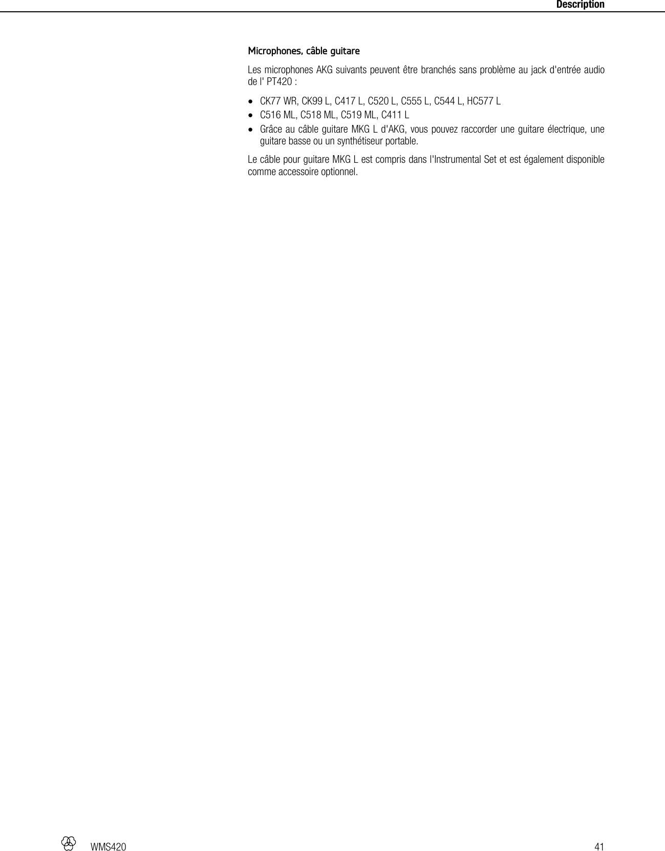   WMS420   41     Description   Microphones, câble guitare Les microphones AKG suivants peuvent être branchés sans problème au jack d&apos;entrée audio de l&apos; PT420 :  CK77 WR, CK99 L, C417 L, C520 L, C555 L, C544 L, HC577 L  C516 ML, C518 ML, C519 ML, C411 L  Grâce au câble guitare MKG L d&apos;AKG, vous pouvez raccorder une guitare électrique, une guitare basse ou un synthétiseur portable. Le câble pour guitare MKG L est compris dans l&apos;Instrumental Set et est également disponible comme accessoire optionnel.  
