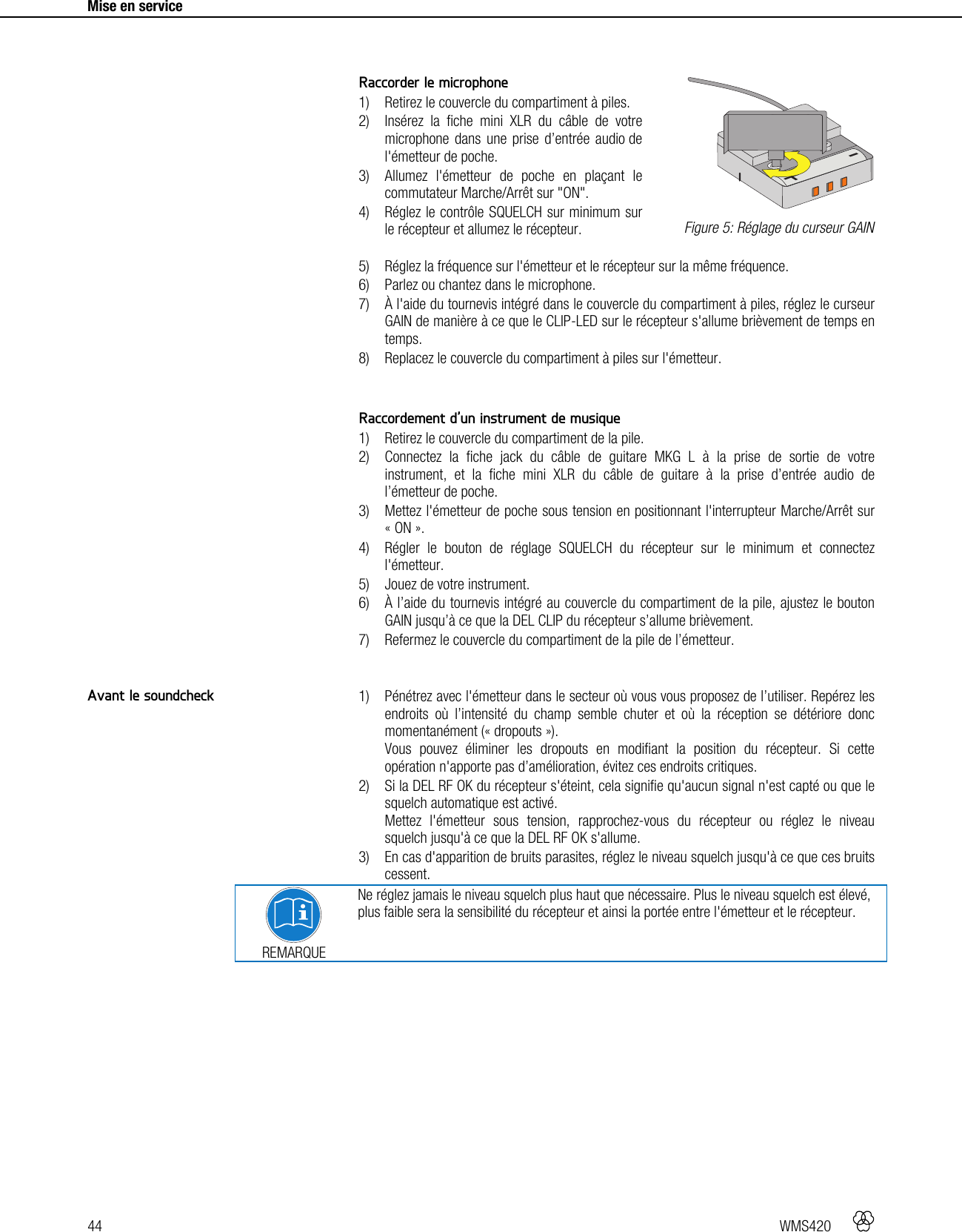 44   WMS420     Mise en service      Raccorder le microphone 1) Retirez le couvercle du compartiment à piles. 2) Insérez la fiche mini XLR du câble de votre microphone dans une prise d’entrée audio de l&apos;émetteur de poche. 3) Allumez l&apos;émetteur de poche en plaçant le commutateur Marche/Arrêt sur &quot;ON&quot;. 4) Réglez le contrôle SQUELCH sur minimum sur le récepteur et allumez le récepteur. 5) Réglez la fréquence sur l&apos;émetteur et le récepteur sur la même fréquence. 6) Parlez ou chantez dans le microphone. 7) À l&apos;aide du tournevis intégré dans le couvercle du compartiment à piles, réglez le curseur GAIN de manière à ce que le CLIP-LED sur le récepteur s&apos;allume brièvement de temps en temps. 8) Replacez le couvercle du compartiment à piles sur l&apos;émetteur.   Raccordement d’un instrument de musique 1) Retirez le couvercle du compartiment de la pile. 2) Connectez la fiche jack du câble de guitare MKG L à la prise de sortie de votre instrument, et la fiche mini XLR du câble de guitare à la prise d’entrée audio de l’émetteur de poche. 3) Mettez l&apos;émetteur de poche sous tension en positionnant l&apos;interrupteur Marche/Arrêt sur « ON ». 4) Régler le bouton de réglage SQUELCH du récepteur sur le minimum et connectez l&apos;émetteur. 5) Jouez de votre instrument. 6) À l’aide du tournevis intégré au couvercle du compartiment de la pile, ajustez le bouton GAIN jusqu’à ce que la DEL CLIP du récepteur s’allume brièvement. 7) Refermez le couvercle du compartiment de la pile de l’émetteur.   1) Pénétrez avec l&apos;émetteur dans le secteur où vous vous proposez de l’utiliser. Repérez les endroits où l’intensité du champ semble chuter et où la réception se détériore donc momentanément (« dropouts »). Vous pouvez éliminer les dropouts en modifiant la position du récepteur. Si cette opération n&apos;apporte pas d’amélioration, évitez ces endroits critiques. 2) Si la DEL RF OK du récepteur s&apos;éteint, cela signifie qu&apos;aucun signal n&apos;est capté ou que le squelch automatique est activé. Mettez l&apos;émetteur sous tension, rapprochez-vous du récepteur ou réglez le niveau squelch jusqu&apos;à ce que la DEL RF OK s&apos;allume. 3) En cas d&apos;apparition de bruits parasites, réglez le niveau squelch jusqu&apos;à ce que ces bruits cessent.  REMARQUE Ne réglez jamais le niveau squelch plus haut que nécessaire. Plus le niveau squelch est élevé, plus faible sera la sensibilité du récepteur et ainsi la portée entre l&apos;émetteur et le récepteur.    Figure 5: Réglage du curseur GAIN Avant le soundcheck +-