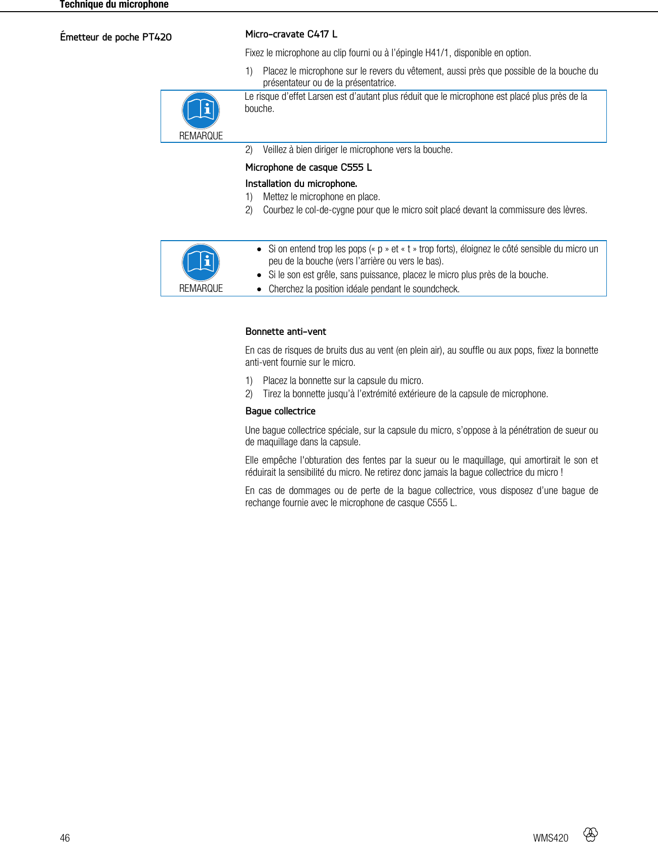 46   WMS420     Technique du microphone    Micro-cravate C417 L Fixez le microphone au clip fourni ou à l’épingle H41/1, disponible en option. 1) Placez le microphone sur le revers du vêtement, aussi près que possible de la bouche du présentateur ou de la présentatrice.  REMARQUE Le risque d’effet Larsen est d’autant plus réduit que le microphone est placé plus près de la bouche. 2) Veillez à bien diriger le microphone vers la bouche.  Microphone de casque C555 L Installation du microphone. 1) Mettez le microphone en place. 2) Courbez le col-de-cygne pour que le micro soit placé devant la commissure des lèvres.   REMARQUE  Si on entend trop les pops (« p » et « t » trop forts), éloignez le côté sensible du micro un peu de la bouche (vers l’arrière ou vers le bas).  Si le son est grêle, sans puissance, placez le micro plus près de la bouche.  Cherchez la position idéale pendant le soundcheck.   Bonnette anti-vent En cas de risques de bruits dus au vent (en plein air), au souffle ou aux pops, fixez la bonnette anti-vent fournie sur le micro. 1) Placez la bonnette sur la capsule du micro. 2) Tirez la bonnette jusqu’à l’extrémité extérieure de la capsule de microphone.  Bague collectrice Une bague collectrice spéciale, sur la capsule du micro, s’oppose à la pénétration de sueur ou de maquillage dans la capsule. Elle empêche l&apos;obturation des fentes par la sueur ou le maquillage, qui amortirait le son et réduirait la sensibilité du micro. Ne retirez donc jamais la bague collectrice du micro ! En cas de dommages ou de perte de la bague collectrice, vous disposez d’une bague de rechange fournie avec le microphone de casque C555 L.  Émetteur de poche PT420 