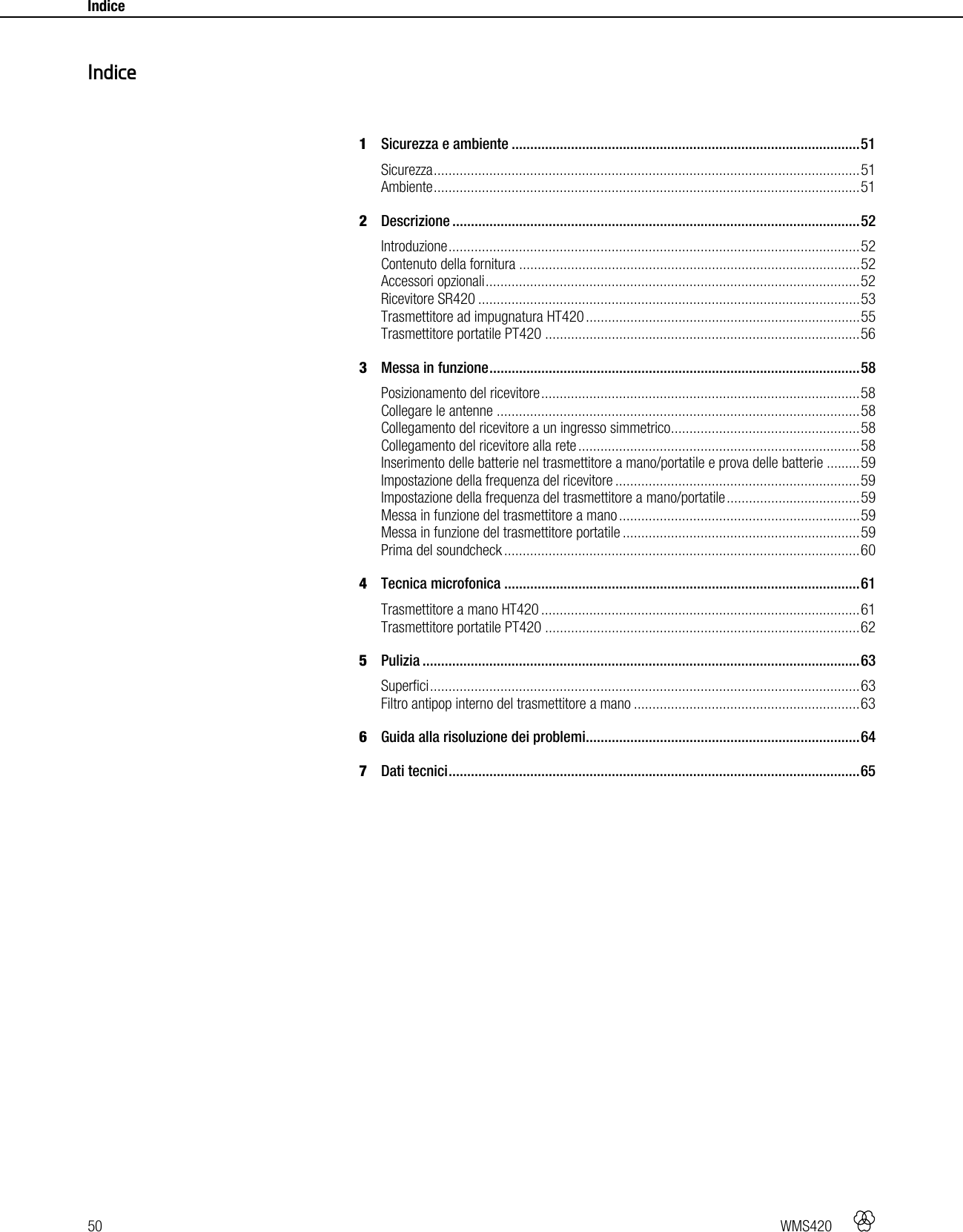 50   WMS420    Indice     1Sicurezza e ambiente .............................................................................................. 51Sicurezza ................................................................................................................... 51Ambiente ................................................................................................................... 512Descrizione .............................................................................................................. 52Introduzione ............................................................................................................... 52Contenuto della fornitura ............................................................................................ 52Accessori opzionali ..................................................................................................... 52Ricevitore SR420 ....................................................................................................... 53Trasmettitore ad impugnatura HT420 .......................................................................... 55Trasmettitore portatile PT420 ..................................................................................... 563Messa in funzione .................................................................................................... 58Posizionamento del ricevitore ...................................................................................... 58Collegare le antenne .................................................................................................. 58Collegamento del ricevitore a un ingresso simmetrico ................................................... 58Collegamento del ricevitore alla rete ............................................................................ 58Inserimento delle batterie nel trasmettitore a mano/portatile e prova delle batterie ......... 59Impostazione della frequenza del ricevitore .................................................................. 59Impostazione della frequenza del trasmettitore a mano/portatile .................................... 59Messa in funzione del trasmettitore a mano ................................................................. 59Messa in funzione del trasmettitore portatile ................................................................ 59Prima del soundcheck ................................................................................................ 604Tecnica microfonica ................................................................................................ 61Trasmettitore a mano HT420 ...................................................................................... 61Trasmettitore portatile PT420 ..................................................................................... 625Pulizia ...................................................................................................................... 63Superfici .................................................................................................................... 63Filtro antipop interno del trasmettitore a mano ............................................................. 636Guida alla risoluzione dei problemi .......................................................................... 647Dati tecnici ............................................................................................................... 65  Indice 