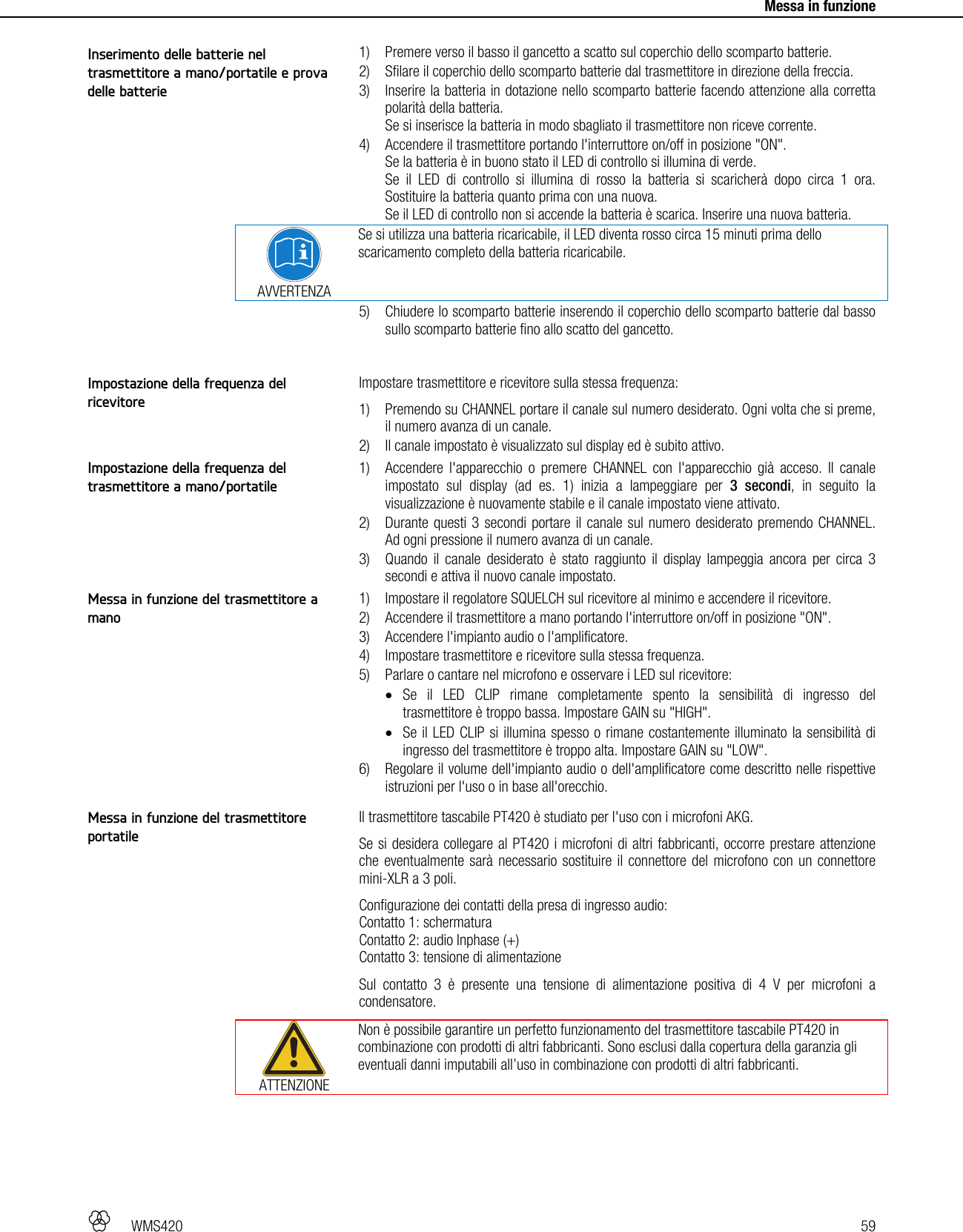   WMS420   59     Messa in funzione  1) Premere verso il basso il gancetto a scatto sul coperchio dello scomparto batterie. 2) Sfilare il coperchio dello scomparto batterie dal trasmettitore in direzione della freccia. 3) Inserire la batteria in dotazione nello scomparto batterie facendo attenzione alla corretta polarità della batteria. Se si inserisce la batteria in modo sbagliato il trasmettitore non riceve corrente. 4) Accendere il trasmettitore portando l&apos;interruttore on/off in posizione &quot;ON&quot;. Se la batteria è in buono stato il LED di controllo si illumina di verde. Se il LED di controllo si illumina di rosso la batteria si scaricherà dopo circa 1 ora. Sostituire la batteria quanto prima con una nuova. Se il LED di controllo non si accende la batteria è scarica. Inserire una nuova batteria.  AVVERTENZA Se si utilizza una batteria ricaricabile, il LED diventa rosso circa 15 minuti prima dello scaricamento completo della batteria ricaricabile. 5) Chiudere lo scomparto batterie inserendo il coperchio dello scomparto batterie dal basso sullo scomparto batterie fino allo scatto del gancetto.  Impostare trasmettitore e ricevitore sulla stessa frequenza: 1) Premendo su CHANNEL portare il canale sul numero desiderato. Ogni volta che si preme, il numero avanza di un canale. 2) Il canale impostato è visualizzato sul display ed è subito attivo.  1) Accendere l&apos;apparecchio o premere CHANNEL con l&apos;apparecchio già acceso. Il canale impostato sul display (ad es. 1) inizia a lampeggiare per 3 secondi, in seguito la visualizzazione è nuovamente stabile e il canale impostato viene attivato. 2) Durante questi 3 secondi portare il canale sul numero desiderato premendo CHANNEL. Ad ogni pressione il numero avanza di un canale. 3) Quando il canale desiderato è stato raggiunto il display lampeggia ancora per circa 3 secondi e attiva il nuovo canale impostato.  1) Impostare il regolatore SQUELCH sul ricevitore al minimo e accendere il ricevitore. 2) Accendere il trasmettitore a mano portando l&apos;interruttore on/off in posizione &quot;ON&quot;. 3) Accendere l&apos;impianto audio o l&apos;amplificatore. 4) Impostare trasmettitore e ricevitore sulla stessa frequenza. 5) Parlare o cantare nel microfono e osservare i LED sul ricevitore:  Se il LED CLIP rimane completamente spento la sensibilità di ingresso del trasmettitore è troppo bassa. Impostare GAIN su &quot;HIGH&quot;.  Se il LED CLIP si illumina spesso o rimane costantemente illuminato la sensibilità di ingresso del trasmettitore è troppo alta. Impostare GAIN su &quot;LOW&quot;. 6) Regolare il volume dell&apos;impianto audio o dell&apos;amplificatore come descritto nelle rispettive istruzioni per l&apos;uso o in base all&apos;orecchio.  Il trasmettitore tascabile PT420 è studiato per l&apos;uso con i microfoni AKG. Se si desidera collegare al PT420 i microfoni di altri fabbricanti, occorre prestare attenzione che eventualmente sarà necessario sostituire il connettore del microfono con un connettore mini-XLR a 3 poli. Configurazione dei contatti della presa di ingresso audio: Contatto 1: schermatura Contatto 2: audio Inphase (+) Contatto 3: tensione di alimentazione Sul contatto 3 è presente una tensione di alimentazione positiva di 4 V per microfoni a condensatore.  ATTENZIONE Non è possibile garantire un perfetto funzionamento del trasmettitore tascabile PT420 in combinazione con prodotti di altri fabbricanti. Sono esclusi dalla copertura della garanzia gli eventuali danni imputabili all’uso in combinazione con prodotti di altri fabbricanti.  Inserimento delle batterie nel trasmettitore a mano/portatile e prova delle batterie Impostazione della frequenza del ricevitore Impostazione della frequenza del trasmettitore a mano/portatile Messa in funzione del trasmettitore a mano Messa in funzione del trasmettitore portatile 