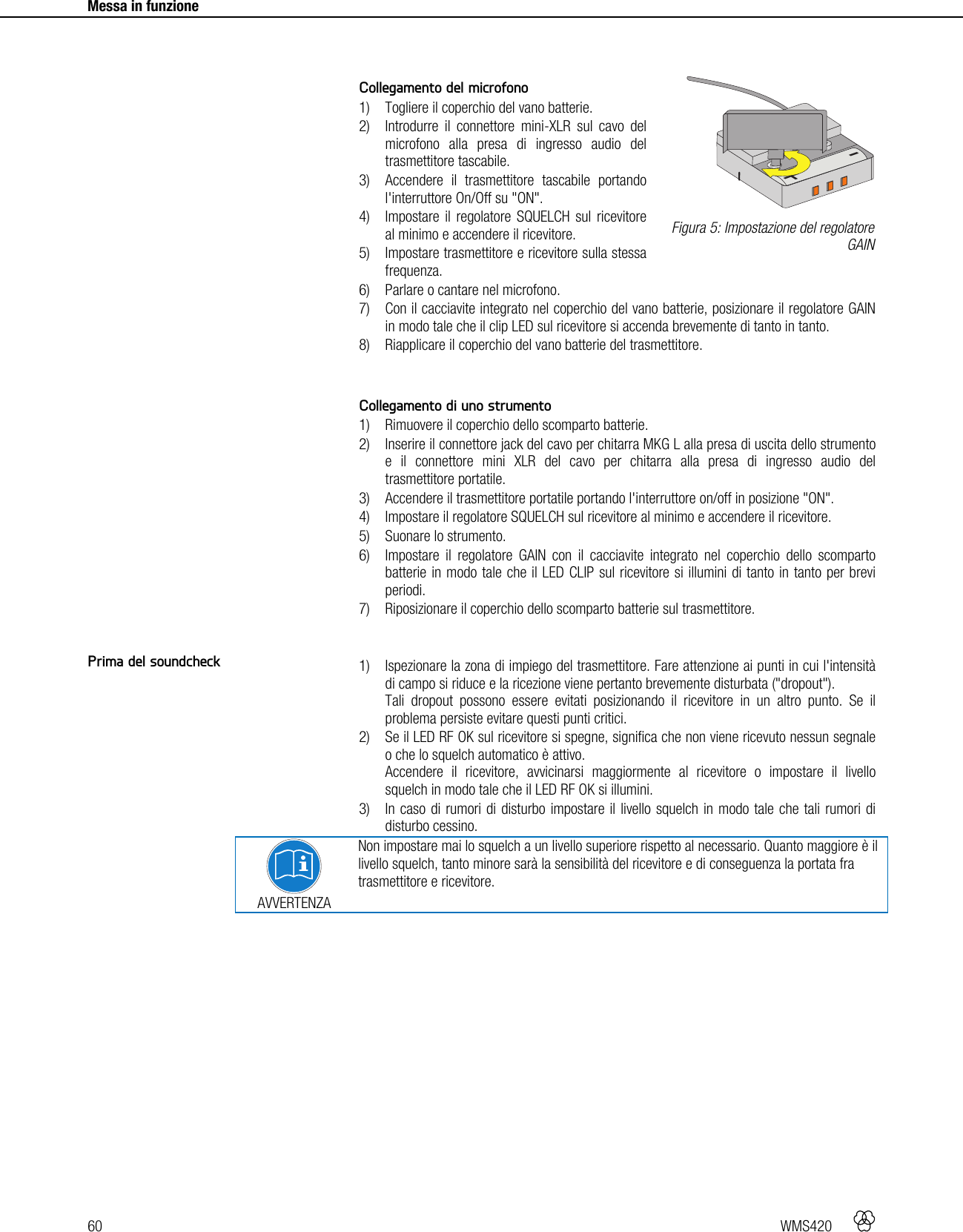 60   WMS420     Messa in funzione      Collegamento del microfono 1) Togliere il coperchio del vano batterie. 2) Introdurre il connettore mini-XLR sul cavo del microfono alla presa di ingresso audio del trasmettitore tascabile. 3) Accendere il trasmettitore tascabile portando l&apos;interruttore On/Off su &quot;ON&quot;. 4) Impostare il regolatore SQUELCH sul ricevitore al minimo e accendere il ricevitore. 5) Impostare trasmettitore e ricevitore sulla stessa frequenza. 6) Parlare o cantare nel microfono. 7) Con il cacciavite integrato nel coperchio del vano batterie, posizionare il regolatore GAIN in modo tale che il clip LED sul ricevitore si accenda brevemente di tanto in tanto. 8) Riapplicare il coperchio del vano batterie del trasmettitore.   Collegamento di uno strumento 1) Rimuovere il coperchio dello scomparto batterie. 2) Inserire il connettore jack del cavo per chitarra MKG L alla presa di uscita dello strumento e il connettore mini XLR del cavo per chitarra alla presa di ingresso audio del trasmettitore portatile. 3) Accendere il trasmettitore portatile portando l&apos;interruttore on/off in posizione &quot;ON&quot;. 4) Impostare il regolatore SQUELCH sul ricevitore al minimo e accendere il ricevitore. 5) Suonare lo strumento. 6) Impostare il regolatore GAIN con il cacciavite integrato nel coperchio dello scomparto batterie in modo tale che il LED CLIP sul ricevitore si illumini di tanto in tanto per brevi periodi. 7) Riposizionare il coperchio dello scomparto batterie sul trasmettitore.   1) Ispezionare la zona di impiego del trasmettitore. Fare attenzione ai punti in cui l&apos;intensità di campo si riduce e la ricezione viene pertanto brevemente disturbata (&quot;dropout&quot;). Tali dropout possono essere evitati posizionando il ricevitore in un altro punto. Se il problema persiste evitare questi punti critici. 2) Se il LED RF OK sul ricevitore si spegne, significa che non viene ricevuto nessun segnale o che lo squelch automatico è attivo. Accendere il ricevitore, avvicinarsi maggiormente al ricevitore o impostare il livello squelch in modo tale che il LED RF OK si illumini. 3) In caso di rumori di disturbo impostare il livello squelch in modo tale che tali rumori di disturbo cessino.  AVVERTENZA Non impostare mai lo squelch a un livello superiore rispetto al necessario. Quanto maggiore è il livello squelch, tanto minore sarà la sensibilità del ricevitore e di conseguenza la portata fra trasmettitore e ricevitore.    Figura 5: Impostazione del regolatore GAIN Prima del soundcheck +-