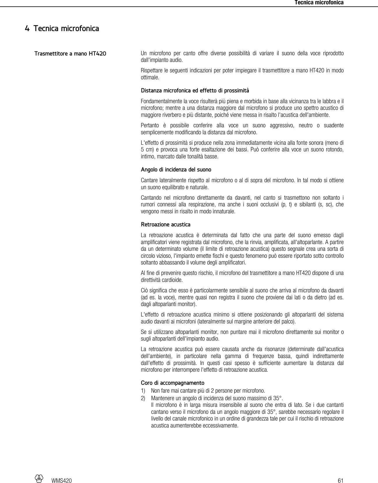   WMS420   61     Tecnica microfonica Un microfono per canto offre diverse possibilità di variare il suono della voce riprodotto dall&apos;impianto audio. Rispettare le seguenti indicazioni per poter impiegare il trasmettitore a mano HT420 in modo ottimale.  Distanza microfonica ed effetto di prossimità Fondamentalmente la voce risulterà più piena e morbida in base alla vicinanza tra le labbra e il microfono; mentre a una distanza maggiore dal microfono si produce uno spettro acustico di maggiore riverbero e più distante, poiché viene messa in risalto l&apos;acustica dell&apos;ambiente. Pertanto è possibile conferire alla voce un suono aggressivo, neutro o suadente semplicemente modificando la distanza dal microfono. L&apos;effetto di prossimità si produce nella zona immediatamente vicina alla fonte sonora (meno di 5 cm) e provoca una forte esaltazione dei bassi. Può conferire alla voce un suono rotondo, intimo, marcato dalle tonalità basse.  Angolo di incidenza del suono Cantare lateralmente rispetto al microfono o al di sopra del microfono. In tal modo si ottiene un suono equilibrato e naturale. Cantando nel microfono direttamente da davanti, nel canto si trasmettono non soltanto i rumori connessi alla respirazione, ma anche i suoni occlusivi (p, t) e sibilanti (s, sc), che vengono messi in risalto in modo innaturale.  Retroazione acustica La retroazione acustica è determinata dal fatto che una parte del suono emesso dagli amplificatori viene registrata dal microfono, che la rinvia, amplificata, all&apos;altoparlante. A partire da un determinato volume (il limite di retroazione acustica) questo segnale crea una sorta di circolo vizioso, l&apos;impianto emette fischi e questo fenomeno può essere riportato sotto controllo soltanto abbassando il volume degli amplificatori. Al fine di prevenire questo rischio, il microfono del trasmettitore a mano HT420 dispone di una direttività cardioide. Ciò significa che esso è particolarmente sensibile al suono che arriva al microfono da davanti (ad es. la voce), mentre quasi non registra il suono che proviene dai lati o da dietro (ad es. dagli altoparlanti monitor). L&apos;effetto di retroazione acustica minimo si ottiene posizionando gli altoparlanti del sistema audio davanti ai microfoni (lateralmente sul margine anteriore del palco). Se si utilizzano altoparlanti monitor, non puntare mai il microfono direttamente sui monitor o sugli altoparlanti dell&apos;impianto audio. La retroazione acustica può essere causata anche da risonanze (determinate dall&apos;acustica dell&apos;ambiente), in particolare nella gamma di frequenze bassa, quindi indirettamente dall&apos;effetto di prossimità. In questi casi spesso è sufficiente aumentare la distanza dal microfono per interrompere l&apos;effetto di retroazione acustica.  Coro di accompagnamento 1) Non fare mai cantare più di 2 persone per microfono. 2) Mantenere un angolo di incidenza del suono massimo di 35°. Il microfono è in larga misura insensibile al suono che entra di lato. Se i due cantanti cantano verso il microfono da un angolo maggiore di 35°, sarebbe necessario regolare il livello del canale microfonico in un ordine di grandezza tale per cui il rischio di retroazione acustica aumenterebbe eccessivamente.   4 Tecnica microfonica Trasmettitore a mano HT420 