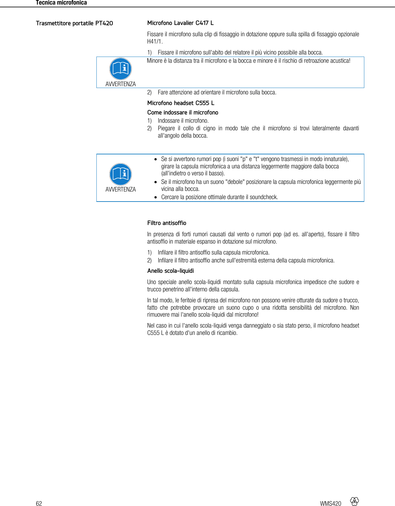 62   WMS420    Tecnica microfonica     Microfono Lavalier C417 L Fissare il microfono sulla clip di fissaggio in dotazione oppure sulla spilla di fissaggio opzionale H41/1. 1) Fissare il microfono sull&apos;abito del relatore il più vicino possibile alla bocca.  AVVERTENZA Minore è la distanza tra il microfono e la bocca e minore è il rischio di retroazione acustica! 2) Fare attenzione ad orientare il microfono sulla bocca.  Microfono headset C555 L Come indossare il microfono 1) Indossare il microfono. 2) Piegare il collo di cigno in modo tale che il microfono si trovi lateralmente davanti all&apos;angolo della bocca.   AVVERTENZA  Se si avvertono rumori pop (i suoni &quot;p&quot; e &quot;t&quot; vengono trasmessi in modo innaturale), girare la capsula microfonica a una distanza leggermente maggiore dalla bocca (all&apos;indietro o verso il basso).  Se il microfono ha un suono &quot;debole&quot; posizionare la capsula microfonica leggermente più vicina alla bocca.  Cercare la posizione ottimale durante il soundcheck.   Filtro antisoffio In presenza di forti rumori causati dal vento o rumori pop (ad es. all&apos;aperto), fissare il filtro antisoffio in materiale espanso in dotazione sul microfono. 1) Infilare il filtro antisoffio sulla capsula microfonica. 2) Infilare il filtro antisoffio anche sull&apos;estremità esterna della capsula microfonica.  Anello scola-liquidi Uno speciale anello scola-liquidi montato sulla capsula microfonica impedisce che sudore e trucco penetrino all&apos;interno della capsula. In tal modo, le feritoie di ripresa del microfono non possono venire otturate da sudore o trucco, fatto che potrebbe provocare un suono cupo o una ridotta sensibilità del microfono. Non rimuovere mai l&apos;anello scola-liquidi dal microfono! Nel caso in cui l&apos;anello scola-liquidi venga danneggiato o sia stato perso, il microfono headset C555 L è dotato d&apos;un anello di ricambio.  Trasmettitore portatile PT420 