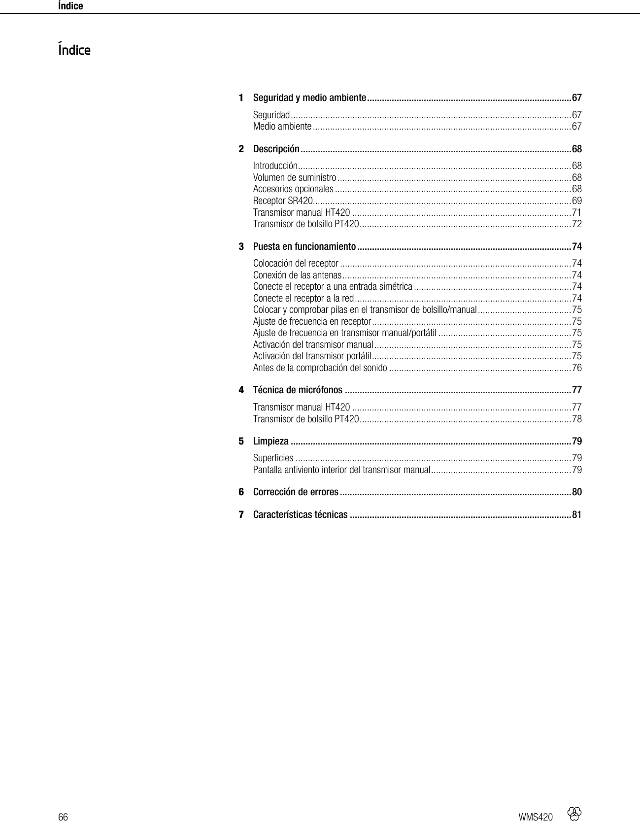 66   WMS420    Índice     1Seguridad y medio ambiente ................................................................................... 67Seguridad .................................................................................................................. 67Medio ambiente ......................................................................................................... 672Descripción .............................................................................................................. 68Introducción ............................................................................................................... 68Volumen de suministro ............................................................................................... 68Accesorios opcionales ................................................................................................ 68Receptor SR420......................................................................................................... 69Transmisor manual HT420 ......................................................................................... 71Transmisor de bolsillo PT420 ...................................................................................... 723Puesta en funcionamiento ....................................................................................... 74Colocación del receptor .............................................................................................. 74Conexión de las antenas ............................................................................................. 74Conecte el receptor a una entrada simétrica ................................................................ 74Conecte el receptor a la red ........................................................................................ 74Colocar y comprobar pilas en el transmisor de bolsillo/manual ...................................... 75Ajuste de frecuencia en receptor ................................................................................. 75Ajuste de frecuencia en transmisor manual/portátil ...................................................... 75Activación del transmisor manual ................................................................................ 75Activación del transmisor portátil ................................................................................. 75Antes de la comprobación del sonido .......................................................................... 764Técnica de micrófonos ............................................................................................ 77Transmisor manual HT420 ......................................................................................... 77Transmisor de bolsillo PT420 ...................................................................................... 785Limpieza .................................................................................................................. 79Superficies ................................................................................................................ 79Pantalla antiviento interior del transmisor manual ......................................................... 796Corrección de errores .............................................................................................. 807Características técnicas .......................................................................................... 81  Índice 
