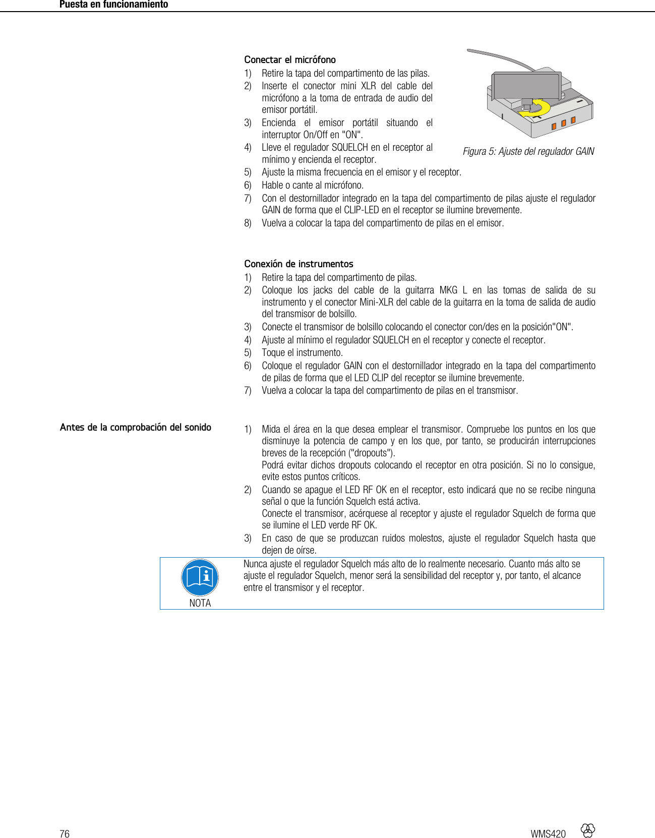 76   WMS420     Puesta en funcionamiento      Conectar el micrófono 1) Retire la tapa del compartimento de las pilas. 2) Inserte el conector mini XLR del cable del micrófono a la toma de entrada de audio del emisor portátil. 3) Encienda el emisor portátil situando el interruptor On/Off en &quot;ON&quot;. 4) Lleve el regulador SQUELCH en el receptor al mínimo y encienda el receptor. 5) Ajuste la misma frecuencia en el emisor y el receptor. 6) Hable o cante al micrófono. 7) Con el destornillador integrado en la tapa del compartimento de pilas ajuste el regulador GAIN de forma que el CLIP-LED en el receptor se ilumine brevemente. 8) Vuelva a colocar la tapa del compartimento de pilas en el emisor.   Conexión de instrumentos 1) Retire la tapa del compartimento de pilas. 2) Coloque los jacks del cable de la guitarra MKG L en las tomas de salida de su instrumento y el conector Mini-XLR del cable de la guitarra en la toma de salida de audio del transmisor de bolsillo. 3) Conecte el transmisor de bolsillo colocando el conector con/des en la posición&quot;ON&quot;. 4) Ajuste al mínimo el regulador SQUELCH en el receptor y conecte el receptor. 5) Toque el instrumento. 6) Coloque el regulador GAIN con el destornillador integrado en la tapa del compartimento de pilas de forma que el LED CLIP del receptor se ilumine brevemente. 7) Vuelva a colocar la tapa del compartimento de pilas en el transmisor.   1) Mida el área en la que desea emplear el transmisor. Compruebe los puntos en los que disminuye la potencia de campo y en los que, por tanto, se producirán interrupciones breves de la recepción (&quot;dropouts&quot;). Podrá evitar dichos dropouts colocando el receptor en otra posición. Si no lo consigue, evite estos puntos críticos. 2) Cuando se apague el LED RF OK en el receptor, esto indicará que no se recibe ninguna señal o que la función Squelch está activa. Conecte el transmisor, acérquese al receptor y ajuste el regulador Squelch de forma que se ilumine el LED verde RF OK. 3) En caso de que se produzcan ruidos molestos, ajuste el regulador Squelch hasta que dejen de oírse.  NOTA Nunca ajuste el regulador Squelch más alto de lo realmente necesario. Cuanto más alto se ajuste el regulador Squelch, menor será la sensibilidad del receptor y, por tanto, el alcance entre el transmisor y el receptor.    Figura 5: Ajuste del regulador GAIN Antes de la comprobación del sonido +-