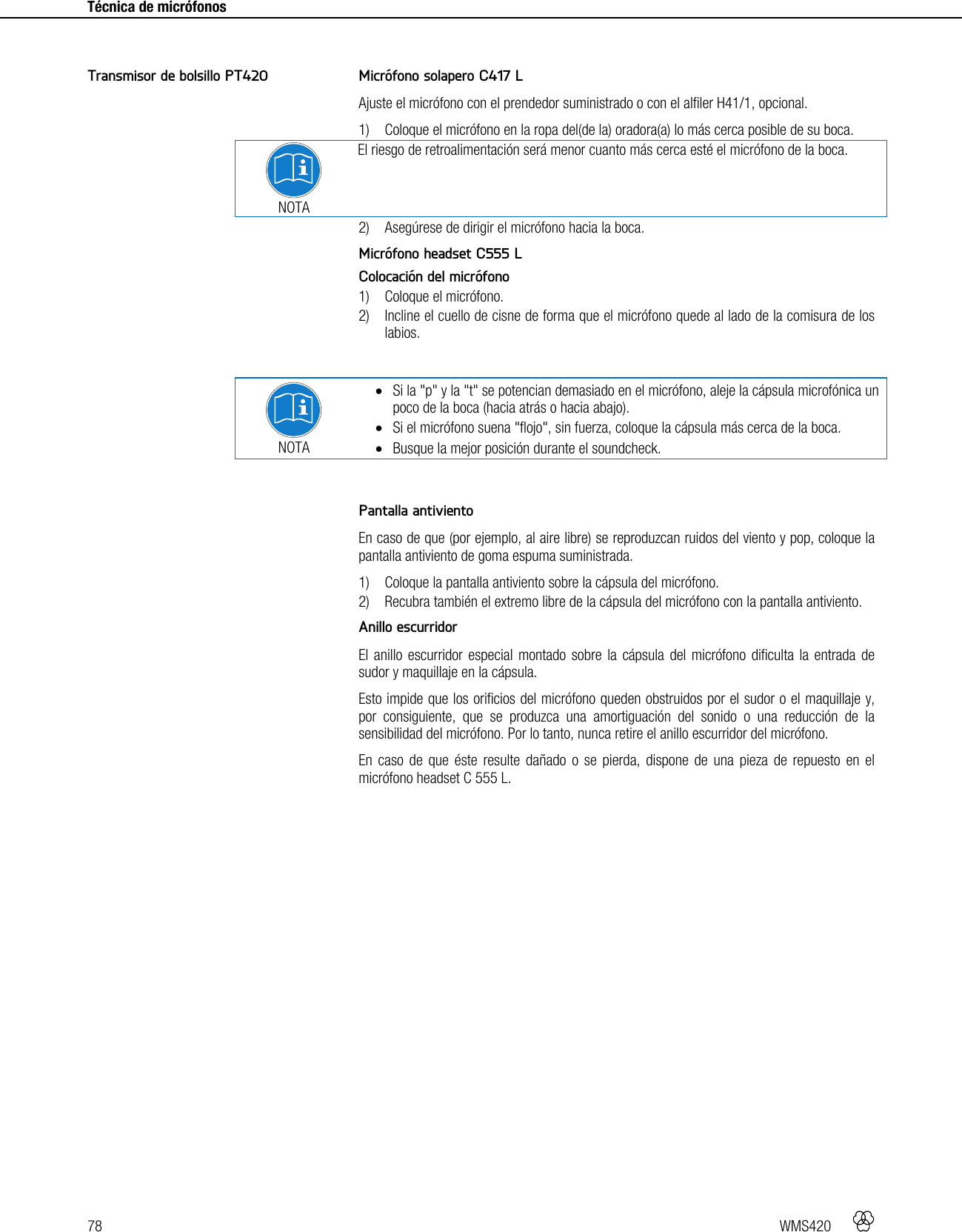 78   WMS420     Técnica de micrófonos      Micrófono solapero C417 L Ajuste el micrófono con el prendedor suministrado o con el alfiler H41/1, opcional. 1) Coloque el micrófono en la ropa del(de la) oradora(a) lo más cerca posible de su boca.  NOTA El riesgo de retroalimentación será menor cuanto más cerca esté el micrófono de la boca. 2) Asegúrese de dirigir el micrófono hacia la boca.  Micrófono headset C555 L Colocación del micrófono 1) Coloque el micrófono. 2) Incline el cuello de cisne de forma que el micrófono quede al lado de la comisura de los labios.   NOTA  Si la &quot;p&quot; y la &quot;t&quot; se potencian demasiado en el micrófono, aleje la cápsula microfónica un poco de la boca (hacia atrás o hacia abajo).  Si el micrófono suena &quot;flojo&quot;, sin fuerza, coloque la cápsula más cerca de la boca.  Busque la mejor posición durante el soundcheck.   Pantalla antiviento En caso de que (por ejemplo, al aire libre) se reproduzcan ruidos del viento y pop, coloque la pantalla antiviento de goma espuma suministrada. 1) Coloque la pantalla antiviento sobre la cápsula del micrófono. 2) Recubra también el extremo libre de la cápsula del micrófono con la pantalla antiviento.  Anillo escurridor El anillo escurridor especial montado sobre la cápsula del micrófono dificulta la entrada de sudor y maquillaje en la cápsula. Esto impide que los orificios del micrófono queden obstruidos por el sudor o el maquillaje y, por consiguiente, que se produzca una amortiguación del sonido o una reducción de la sensibilidad del micrófono. Por lo tanto, nunca retire el anillo escurridor del micrófono. En caso de que éste resulte dañado o se pierda, dispone de una pieza de repuesto en el micrófono headset C 555 L.  Transmisor de bolsillo PT420 