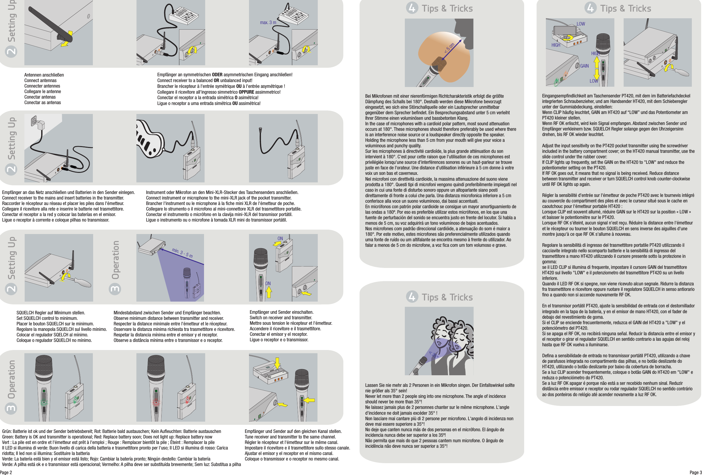 Antennen anschließenConnect antennasConnecter antennesCollegare le antenneConectar antenasConectar as antenasTips &amp; TricksHIGHLOWGAIN&lt; 5 cmBei Mikrofonen mit einer nierenförmigen Richtcharakteristik erfolgt die größte Dämpfung des Schalls bei 180°. Deshalb werden diese Mikrofone bevorzugt eingesetzt, wo sich eine Störschallquelle oder ein Lautsprecher unmittelbar gegenüber dem Sprecher befindet. Ein Besprechungsabstand unter 5 cm verleiht Ihrer Stimme einen voluminösen und bassbetonten Klang.In the case of microphones with a cardioid polar pattern, most sound attenuation occurs at 180°. These microphones should therefore preferably be used where there is an interference noise source or a loudspeaker directly opposite the speaker. Holding the microphone less than 5 cm from your mouth will give your voice a voluminous and punchy quality.Sur les microphones à directivité cardioïde, la plus grande atténuation du son intervient à 180°. C&apos;est pour cette raison que l&apos;utilisation de ces microphones est privilégiée lorsqu&apos;une source d&apos;interférences sonores ou un haut-parleur se trouve juste en face de l&apos;orateur. Une distance d&apos;utilisation inférieure à 5 cm donne à votre voix un son bas et caverneux.Nei microfoni con direttività cardioide, la massima attenuazione del suono viene prodotta a 180°. Questi tipi di microfoni vengono quindi preferibilmente impiegati nel caso in cui una fonte di disturbo sonoro oppure un altoparlante siano posti direttamente di fronte a colui che parla. Una distanza microfonica inferiore a 5 cm conferisce alla voce un suono voluminoso, dai bassi accentuati.En micrófonos con patrón polar cardioide se consigue un mayor amortiguamiento de las ondas a 180º. Por eso es preferible utilizar estos micrófonos, en los que una fuente de perturbación del sonido se encuentra justo en frente del locutor. Si habla a menos de 5 cm, su voz adquirirá un tono voluminoso de bajos acentuados.Nos microfones com padrão direccional cardióide, a atenuação do som é maior a 180°. Por este motivo, estes microfones são preferencialmente utilizados quando uma fonte de ruído ou um altifalante se encontra mesmo à frente do utilizador. Ao falar a menos de 5 cm do microfone, a voz fica com um tom volumoso e grave.Empfänger an symmetrischen ODER a Eingang anschließen!Connect receiver to a balanced OR unbalanced input!Brancher le récepteur à l&apos;entrée symétrique OU à l&apos;entrée asymétrique !Collegare il ricevitore all&apos;ingresso simmetrico OPPURE assimmetrico!Conectar el receptor a la entrada simétrica O asimétrica!Ligue o receptor a uma entrada simétrica OU assimétrica!symmetrischen max. 3 mEmpfänger an das Netz anschließen und Batterien in den Sender einlegen.Connect receiver to the mains and insert batteries in the transmitter.Raccorder le récepteur au réseau et placer les piles dans l&apos;émetteur.Collegare il ricevitore alla rete e inserire le batterie nel trasmettitore.Conectar el receptor a la red y colocar las baterías en el emisor.Ligue o receptor à corrente e coloque pilhas no transmissor.Instrument oder Mikrofon an den Mini-XLR-Stecker des Taschensenders anschließen.Connect instrument or microphone to the mini-XLR jack of the pocket transmitter.Brancher l&apos;instrument ou le microphone à la fiche mini XLR de l&apos;émetteur de poche.Collegare lo strumento o il microfono al mini-connettore XLR del trasmettitore portatile.Conectar el instrumento o micrófono en la clavija mini-XLR del transmisor portátil.Ligue o instrumento ou o microfone à tomada XLR mini do transmissor portátil.SQUELCH Regler auf Minimum stellen.Set SQUELCH control to minimum.Placer le bouton SQUELCH sur le minimum.Regolare la manopola SQUELCH sul livello minimo.Colocar el regulador SQELCH al mínimo.Coloque o regulador SQUELCH no mínimo.Setting UpONON&lt; 35°Empfänger und Sender auf den gleichen Kanal stellen.Tune receiver and transmitter to the same channel.Régler le récepteur et l&apos;émetteur sur le même canal.Impostare il ricevitore e il trasmettitore sullo stesso canale.Ajustar el emisor y el receptor en el mismo canal.Coloque o transmissor e o receptor no mesmo canal.Grün: Batterie ist ok und der Sender betriebsbereit; Rot: Batterie bald austauschen; Kein Aufleuchten: Batterie austauschenGreen: Battery is OK and transmitter is operational; Red: Replace battery soon; Does not light up: Replace battery nowVert : La pile est en ordre et l&apos;émetteur est prêt à l&apos;emploi ; Rouge : Remplacer bientôt la pile ; Éteint : Remplacer la pileIl LED si illumina di verde: Buon livello di carica della batteria e trasmettitore pronto per l&apos;uso; Il LED si illumina di rosso: Carica ridotta; Il led non si illumina: Sostituire la batteriaVerde: La batería está bien y el emisor está listo; Rojo: Cambiar la batería pronto; Ningún destello: Cambiar la bateríaVerde: A pilha está ok e o transmissor está operacional; Vermelho: A pilha deve ser substituída brevemente; Sem luz: Substitua a pilhaLassen Sie nie mehr als 2 Personen in ein Mikrofon singen. Der Einfallswinkel sollte nie größer als 35° sein!Never let more than 2 people sing into one microphone. The angle of incidence should never be more than 35°!Ne laissez jamais plus de 2 personnes chanter sur le même microphone. L&apos;angle d&apos;incidence ne doit jamais excéder 35° !Non lasciare mai cantare più di 2 persone per microfono. L&apos;angolo di incidenza non deve mai essere superiore a 35°!No deje que canten nunca más de dos personas en el micrófono. El ángulo de incidencia nunca debe ser superior a los 35º!Não permita que mais do que 2 pessoas cantem num microfone. O ângulo de incidência não deve nunca ser superior a 35°!Eingangsempfindlichkeit am Taschensender PT420, mit dem im Batteriefachdeckel integrierten Schraubenzieher, und am Handsender HT420, mit dem Schieberegler unter der Gummiabdeckung, einstellen:Wenn CLIP häufig leuchtet, GAIN am HT420 auf “LOW” und das Potentiometer am PT420 kleiner stellen.Wenn RF OK erlischt, wird kein Signal empfangen. Abstand zwischen Sender und Empfänger verkleinern bzw. SQUELCH Regler solange gegen den Uhrzeigersinn drehen, bis RF OK wieder leuchtet.Adjust the input sensitivity on the PT420 pocket transmitter using the screwdriver included in the battery compartment cover; on the HT420 manual transmitter, use the slide control under the rubber cover:If CLIP lights up frequently, set the GAIN on the HT420 to &quot;LOW&quot; and reduce the potentiometer setting on the PT420.If RF OK goes out, it means that no signal is being received. Reduce distance between transmitter and receiver or turn SQUELCH control knob counter-clockwise until RF OK lights up again.Régler la sensibilité d&apos;entrée sur l&apos;émetteur de poche PT420 avec le tournevis intégré au couvercle du compartiment des piles et avec le curseur situé sous le cache en caoutchouc pour l&apos;émetteur portable HT420 :Lorsque CLIP est souvent allumé, réduire GAIN sur le HT420 sur la position « LOW » et baisser le potentiomètre sur le PT420.Lorsque RF OK s&apos;éteint, aucun signal n&apos;est reçu. Réduire la distance entre l&apos;émetteur et le récepteur ou tourner le bouton SQUELCH en sens inverse des aiguilles d&apos;une montre jusqu&apos;à ce que RF OK s&apos;allume à nouveau.Regolare la sensibilità di ingresso del trasmettitore portatile PT420 utilizzando il cacciavite integrato nello scomparto batterie e la sensibilità di ingresso del trasmettitore a mano HT420 utilizzando il cursore presente sotto la protezione in gomma:se il LED CLIP si illumina di frequente, impostare il cursore GAIN del trasmettitore HT420 sul livello &quot;LOW&quot; e il potenziometro del trasmettitore PT420 su un livello inferiore.Quando il LED RF OK si spegne, non viene ricevuto alcun segnale. Ridurre la distanza fra trasmettitore e ricevitore oppure ruotare il regolatore SQUELCH in senso antiorario fino a quando non si accende nuovamente RF OK.En el transmisor portátil PT420, ajuste la sensibilidad de entrada con el destornillador integrado en la tapa de la batería, y en el emisor de mano HT420, con el fader de debajo del revestimiento de goma.Si el CLIP se enciende frecuentemente, reduzca el GAIN del HT420 a &quot;LOW&quot; y el potenciómetro del PT420.Si se apaga el RF OK, no recibirá ninguna señal. Reducir la distancia entre el emisor y el receptor o girar el regulador SQUELCH en sentido contrario a las agujas del reloj hasta que RF OK vuelva a iluminarse.Defina a sensibilidade de entrada no transmissor portátil PT420, utilizando a chave de parafusos integrada no compartimento das pilhas, e no botão deslizante do HT420, utilizando o botão deslizante por baixo da cobertura de borracha.Se a luz CLIP acender frequentemente, coloque o botão GAIN do HT420 em &quot;LOW&quot; e reduza o potenciómetro do PT420.Se a luz RF OK apagar é porque não está a ser recebido nenhum sinal. Reduzir distância entre emissor e receptor ou rodar regulador SQUELCH no sentido contrário ao dos ponteiros do relógio até acender novamente a luz RF OK.09/09/9100 U 13080 Page 3Page 2Mindestabstand zwischen Sender und Empfänger beachten.Observe minimum distance between transmitter and receiver.Respecter la distance minimale entre l&apos;émetteur et le récepteur.Osservare la distanza minima richiesta tra trasmettitore e ricevitore.Respetar la distancia mínima entre el emisor y el receptor.Observe a distância mínima entre o transmissor e o receptor.min. 3 - 5 mEmpfänger und Sender einschalten.Switch on receiver and transmitter.Mettre sous tension le récepteur et l&apos;émetteur.Accendere il ricevitore e il trasmettitore.Conectar el emisor y el receptor.Ligue o receptor e o transmissor.+-+-2Setting Up2Setting Up2Operation3Operation34Tips &amp; Tricks4Tips &amp; Tricks4HIGHLOW