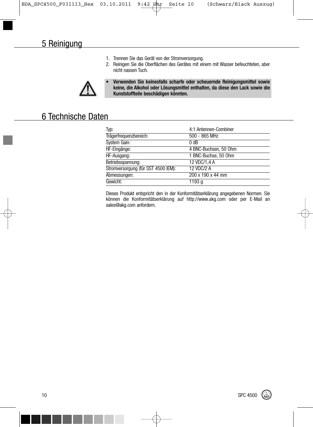 5 Reinigung10 SPC 45001. Trennen Sie das Gerät von der Stromversorgung.2. Reinigen Sie die Oberflächen des Gerätes mit einem mit Wasser befeuchteten, abernicht nassen Tuch.• Verwenden Sie keinesfalls scharfe oder scheuernde Reinigungsmittel sowiekeine, die Alkohol oder Lösungsmittel enthalten, da diese den Lack sowie dieKunststoffteile beschädigen könnten.Typ: 4:1 Antennen-CombinerTrägerfrequenzbereich: 500 - 865 MHzSystem Gain: 0 dBHF-Eingänge: 4 BNC-Buchsen, 50 OhmHF-Ausgang: 1 BNC-Buchse, 50 OhmBetriebsspannung: 12 VDC/1,4 AStromversorgung (für SST 4500 IEM): 12 VDC/2 AAbmessungen: 200 x 190 x 44 mmGewicht: 1193 gDieses Produkt entspricht den in der Konformitätserklärung angegebenen Normen. Siekönnen die Konformitätserklärung auf http://www.akg.com oder per E-Mail ansales@akg.com anfordern.6 Technische DatenBDA_SPC4500_F031113_Hex  03.10.2011  9:42 Uhr  Seite 10    (Schwarz/Black Auszug)