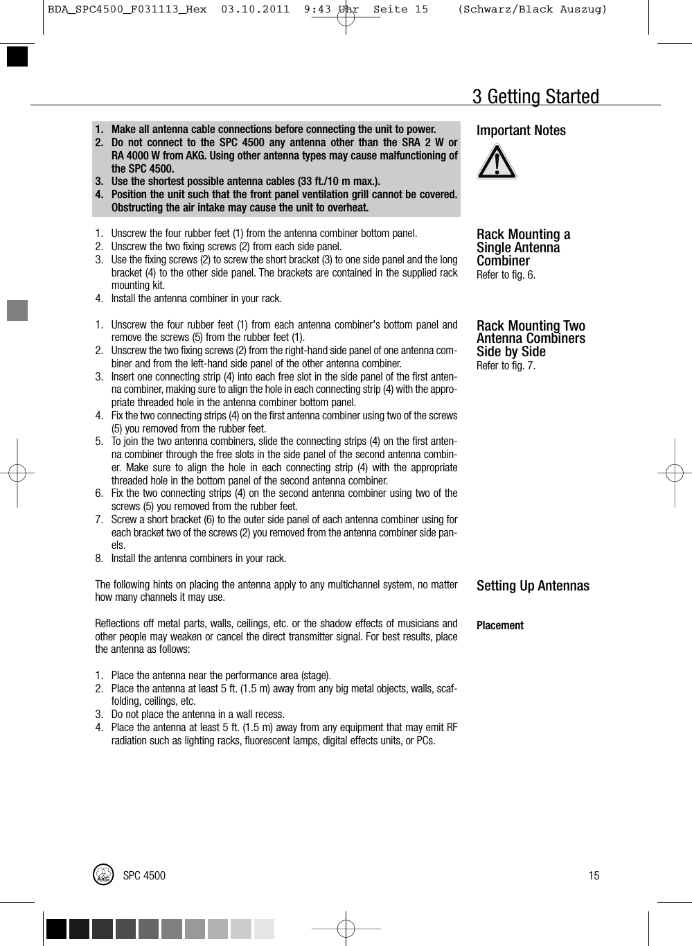 3 Getting StartedImportant NotesRack Mounting aSingle AntennaCombinerRefer to fig. 6.Rack Mounting TwoAntenna CombinersSide by SideRefer to fig. 7.Setting Up AntennasPlacement15SPC 45001. Make all antenna cable connections before connecting the unit to power.2. Do not connect to the SPC 4500 any antenna other than the SRA 2 W orRA 4000 W from AKG. Using other antenna types may cause malfunctioning ofthe SPC 4500.3. Use the shortest possible antenna cables (33 ft./10 m max.).4. Position the unit such that the front panel ventilation grill cannot be covered.Obstructing the air intake may cause the unit to overheat.1. Unscrew the four rubber feet (1) from the antenna combiner bottom panel.2. Unscrew the two fixing screws (2) from each side panel.3. Use the fixing screws (2) to screw the short bracket (3) to one side panel and the longbracket (4) to the other side panel. The brackets are contained in the supplied rackmounting kit.4. Install the antenna combiner in your rack.1. Unscrew the four rubber feet (1) from each antenna combiner&apos;s bottom panel andremove the screws (5) from the rubber feet (1).2. Unscrew the two fixing screws (2) from the right-hand side panel of one antenna com-biner and from the left-hand side panel of the other antenna combiner.3. Insert one connecting strip (4) into each free slot in the side panel of the first anten-na combiner, making sure to align the hole in each connecting strip (4) with the appro-priate threaded hole in the antenna combiner bottom panel.4. Fix the two connecting strips (4) on the first antenna combiner using two of the screws(5) you removed from the rubber feet.5. To join the two antenna combiners, slide the connecting strips (4) on the first anten-na combiner through the free slots in the side panel of the second antenna combin-er. Make sure to align the hole in each connecting strip (4) with the appropriatethreaded hole in the bottom panel of the second antenna combiner.6. Fix the two connecting strips (4) on the second antenna combiner using two of thescrews (5) you removed from the rubber feet.7. Screw a short bracket (6) to the outer side panel of each antenna combiner using foreach bracket two of the screws (2) you removed from the antenna combiner side pan-els.8. Install the antenna combiners in your rack.The following hints on placing the antenna apply to any multichannel system, no matterhow many channels it may use.Reflections off metal parts, walls, ceilings, etc. or the shadow effects of musicians andother people may weaken or cancel the direct transmitter signal. For best results, placethe antenna as follows:1. Place the antenna near the performance area (stage).2. Place the antenna at least 5 ft. (1.5 m) away from any big metal objects, walls, scaf-folding, ceilings, etc.3. Do not place the antenna in a wall recess.4. Place the antenna at least 5 ft. (1.5 m) away from any equipment that may emit RFradiation such as lighting racks, fluorescent lamps, digital effects units, or PCs.BDA_SPC4500_F031113_Hex  03.10.2011  9:43 Uhr  Seite 15    (Schwarz/Black Auszug)