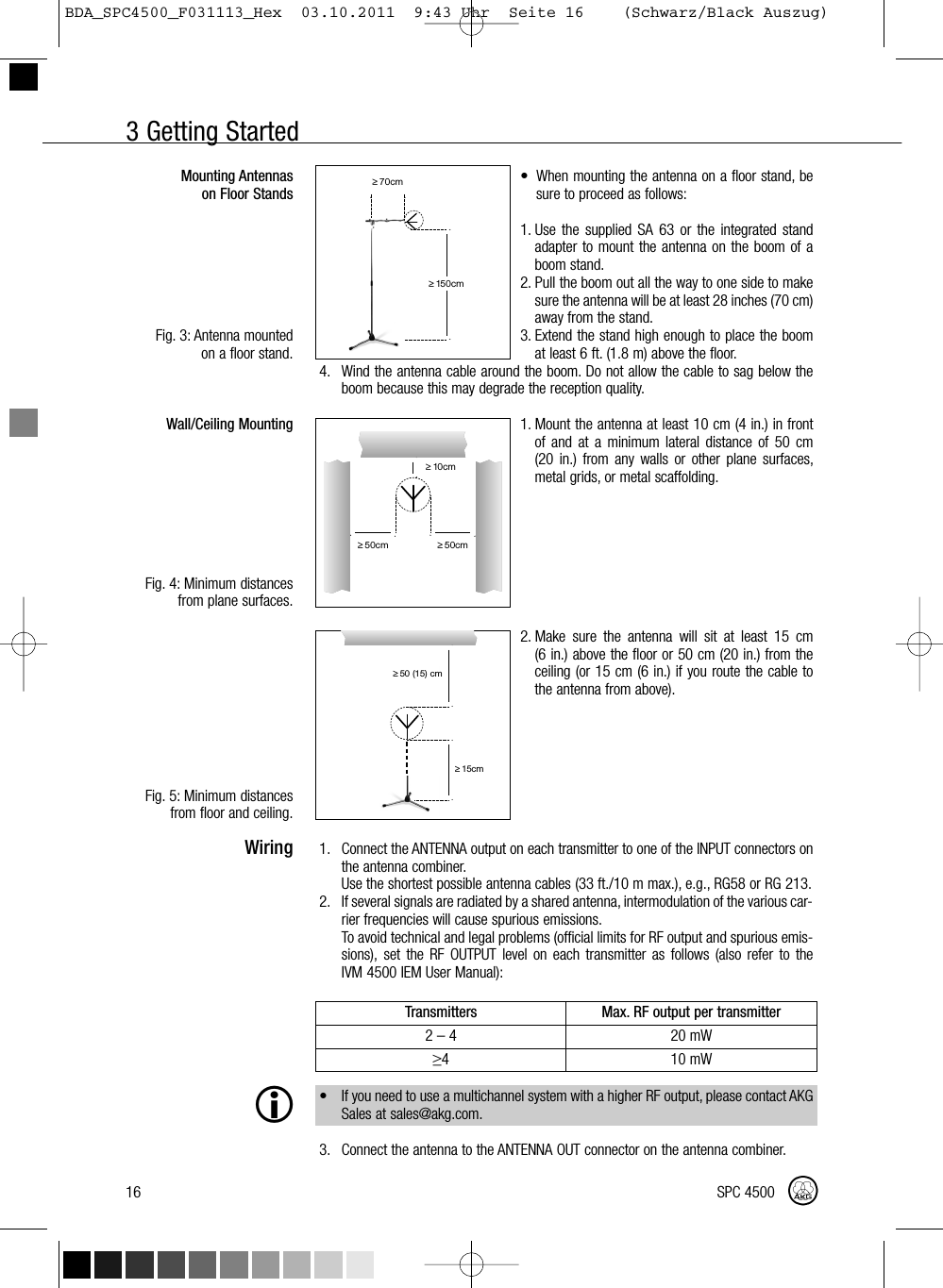 3 Getting Started• When mounting the antenna on a floor stand, besure to proceed as follows:1. Use the supplied SA 63 or the integrated standadapter to mount the antenna on the boom of aboom stand.2. Pull the boom out all the way to one side to makesure the antenna will be at least 28 inches (70 cm)away from the stand.3. Extend the stand high enough to place the boomat least 6 ft. (1.8 m) above the floor.4. Wind the antenna cable around the boom. Do not allow the cable to sag below theboom because this may degrade the reception quality.1. Mount the antenna at least 10 cm (4 in.) in frontof and at a minimum lateral distance of 50 cm(20 in.) from any walls or other plane surfaces,metal grids, or metal scaffolding.2. Make sure the antenna will sit at least 15 cm(6 in.) above the floor or 50 cm (20 in.) from theceiling (or 15 cm (6 in.) if you route the cable tothe antenna from above).1. Connect the ANTENNA output on each transmitter to one of the INPUT connectors onthe antenna combiner.Use the shortest possible antenna cables (33 ft./10 m max.), e.g., RG58 or RG 213.2. If several signals are radiated by a shared antenna, intermodulation of the various car-rier frequencies will cause spurious emissions.To avoid technical and legal problems (official limits for RF output and spurious emis-sions), set the RF OUTPUT level on each transmitter as follows (also refer to theIVM 4500 IEM User Manual):• If you need to use a multichannel system with a higher RF output, please contact AKGSales at sales@akg.com.3. Connect the antenna to the ANTENNA OUT connector on the antenna combiner.Mounting Antennason Floor StandsFig. 3: Antenna mountedon a floor stand.Wall/Ceiling MountingFig. 4: Minimum distancesfrom plane surfaces.Fig. 5: Minimum distancesfrom floor and ceiling.Wiring16 SPC 4500˛≥70cm˛˛≥150cm˛˛˛≥10cm˛˛˛˛≥50cm≥50cm˛˛≥15cm˛˛≥50 (15) cmTransmitters Max. RF output per transmitter2–4 20 mW≥4 10 mWBDA_SPC4500_F031113_Hex  03.10.2011  9:43 Uhr  Seite 16    (Schwarz/Black Auszug)