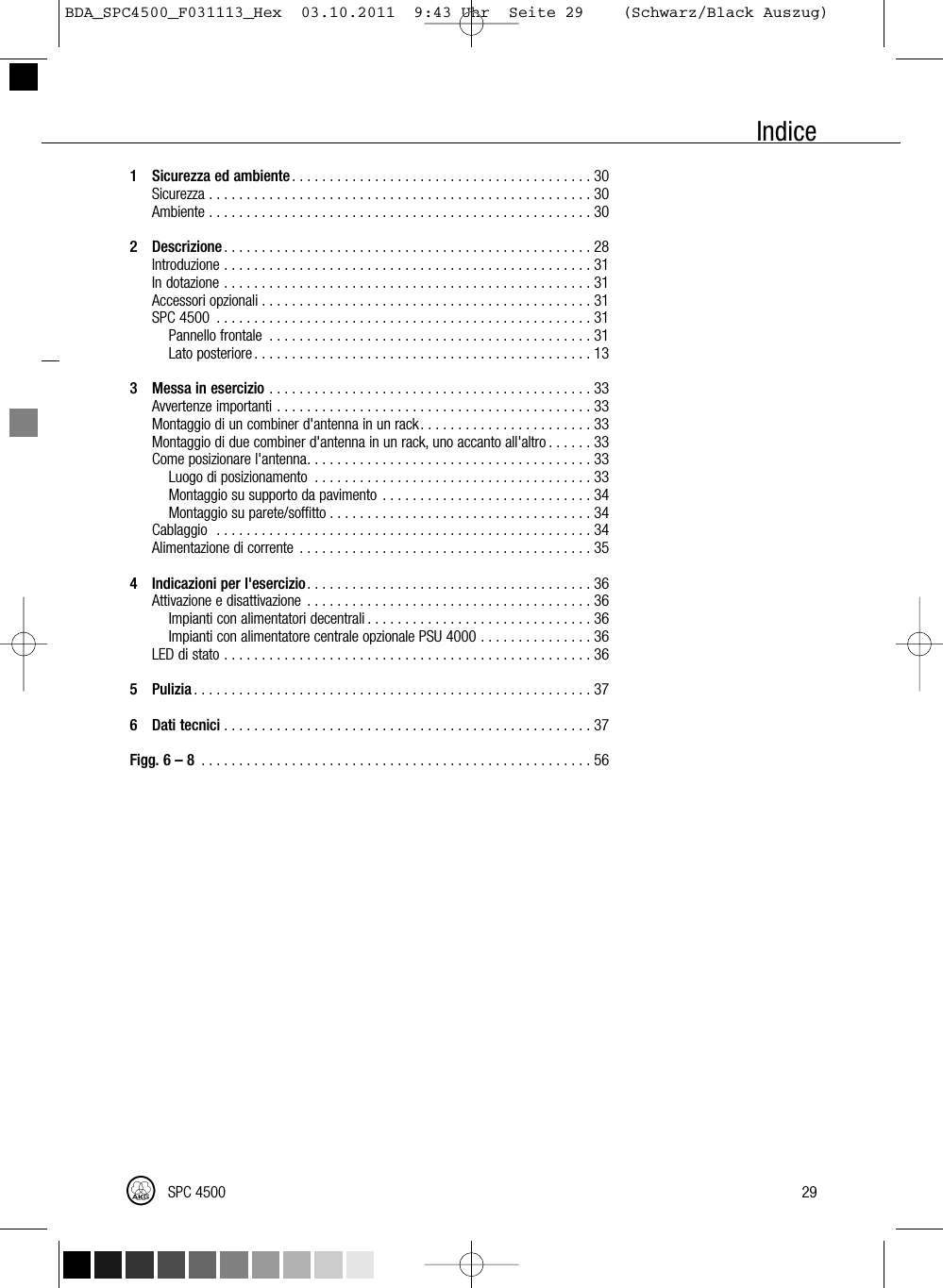 Indice1 Sicurezza ed ambiente........................................30Sicurezza...................................................30Ambiente...................................................302 Descrizione.................................................28Introduzione.................................................31Indotazione.................................................31Accessoriopzionali............................................31SPC4500 ..................................................31Pannellofrontale ...........................................31Latoposteriore.............................................133 Messa in esercizio ...........................................33Avvertenzeimportanti..........................................33Montaggio di un combiner d&apos;antenna in un rack. . . . . . . . . . . . . . . . . . . . . . . 33Montaggio di due combiner d&apos;antenna in un rack, uno accanto all&apos;altro . . . . . . 33Comeposizionarel&apos;antenna......................................33Luogodiposizionamento .....................................33Montaggio su supporto da pavimento . . . . . . . . . . . . . . . . . . . . . . . . . . . . 34Montaggiosuparete/soffitto...................................34Cablaggio ..................................................34Alimentazionedicorrente .......................................354 Indicazioni per l&apos;esercizio......................................36Attivazioneedisattivazione ......................................36Impianti con alimentatori decentrali . . . . . . . . . . . . . . . . . . . . . . . . . . . . . . 36Impianti con alimentatore centrale opzionale PSU 4000 . . . . . . . . . . . . . . . 36LEDdistato.................................................365 Pulizia .....................................................376 Dati tecnici .................................................37Figg. 6 – 8 ....................................................5629SPC 4500BDA_SPC4500_F031113_Hex  03.10.2011  9:43 Uhr  Seite 29    (Schwarz/Black Auszug)