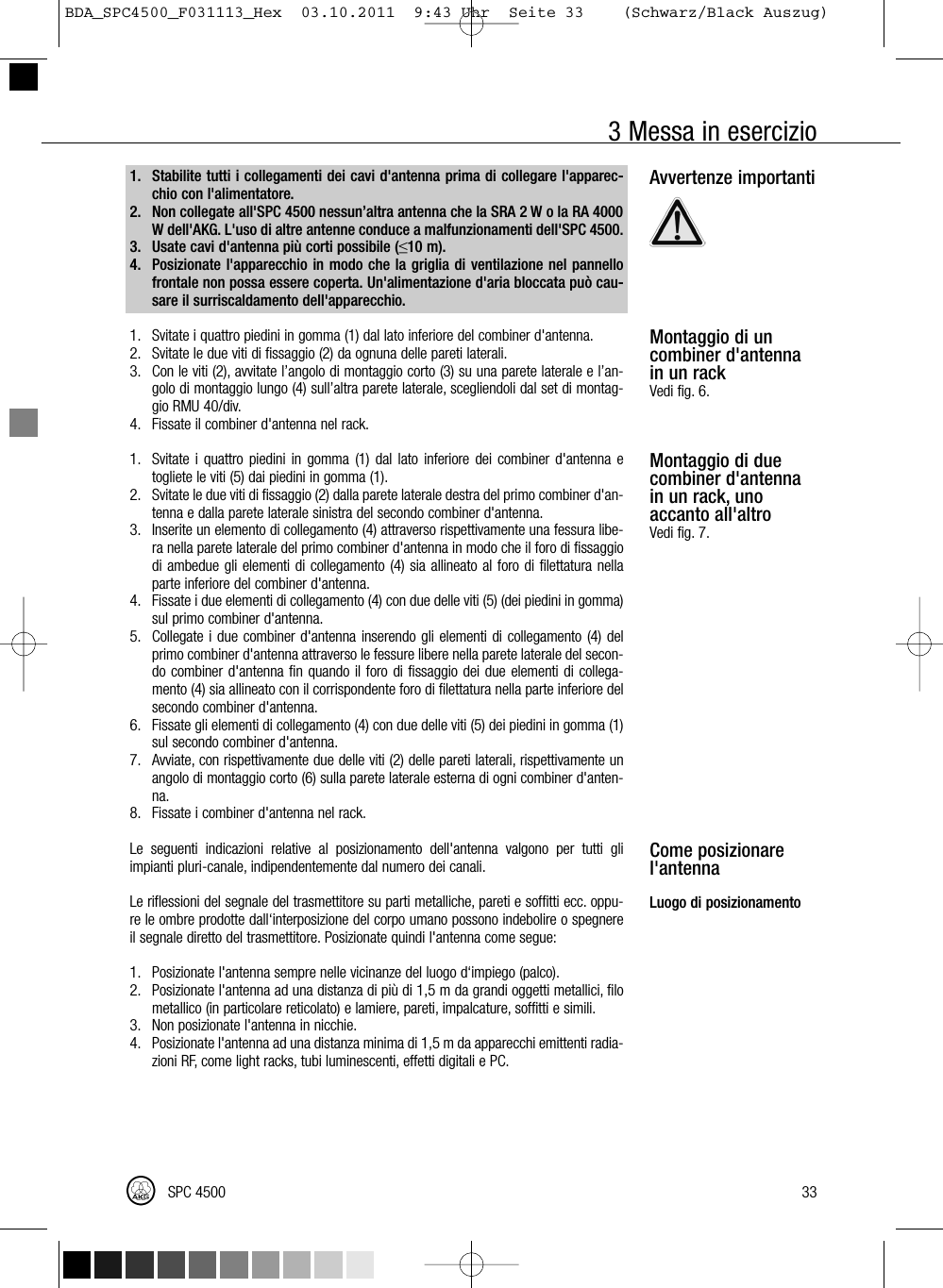 3 Messa in esercizioAvvertenze importantiMontaggio di uncombiner d&apos;antennain un rackVedi fig. 6.Montaggio di duecombiner d&apos;antennain un rack, unoaccanto all&apos;altroVedi fig. 7.Come posizionarel&apos;antennaLuogo di posizionamento33SPC 45001. Stabilite tutti i collegamenti dei cavi d&apos;antenna prima di collegare l&apos;apparec-chio con l&apos;alimentatore.2. Non collegate all&apos;SPC 4500 nessun’altra antenna che la SRA 2 W o la RA 4000W dell&apos;AKG. L&apos;uso di altre antenne conduce a malfunzionamenti dell&apos;SPC 4500.3. Usate cavi d&apos;antenna più corti possibile (≤10 m).4. Posizionate l&apos;apparecchio in modo che la griglia di ventilazione nel pannellofrontale non possa essere coperta. Un&apos;alimentazione d&apos;aria bloccata può cau-sare il surriscaldamento dell&apos;apparecchio.1. Svitate i quattro piedini in gomma (1) dal lato inferiore del combiner d&apos;antenna.2. Svitate le due viti di fissaggio (2) da ognuna delle pareti laterali.3. Con le viti (2), avvitate l’angolo di montaggio corto (3) su una parete laterale e l’an-golo di montaggio lungo (4) sull’altra parete laterale, scegliendoli dal set di montag-gio RMU 40/div.4. Fissate il combiner d&apos;antenna nel rack.1. Svitate i quattro piedini in gomma (1) dal lato inferiore dei combiner d&apos;antenna etogliete le viti (5) dai piedini in gomma (1).2. Svitate le due viti di fissaggio (2) dalla parete laterale destra del primo combiner d&apos;an-tenna e dalla parete laterale sinistra del secondo combiner d&apos;antenna.3. Inserite un elemento di collegamento (4) attraverso rispettivamente una fessura libe-ra nella parete laterale del primo combiner d&apos;antenna in modo che il foro di fissaggiodi ambedue gli elementi di collegamento (4) sia allineato al foro di filettatura nellaparte inferiore del combiner d&apos;antenna.4. Fissate i due elementi di collegamento (4) con due delle viti (5) (dei piedini in gomma)sul primo combiner d&apos;antenna.5. Collegate i due combiner d&apos;antenna inserendo gli elementi di collegamento (4) delprimo combiner d&apos;antenna attraverso le fessure libere nella parete laterale del secon-do combiner d&apos;antenna fin quando il foro di fissaggio dei due elementi di collega-mento (4) sia allineato con il corrispondente foro di filettatura nella parte inferiore delsecondo combiner d&apos;antenna.6. Fissate gli elementi di collegamento (4) con due delle viti (5) dei piedini in gomma (1)sul secondo combiner d&apos;antenna.7. Avviate, con rispettivamente due delle viti (2) delle pareti laterali, rispettivamente unangolo di montaggio corto (6) sulla parete laterale esterna di ogni combiner d&apos;anten-na.8. Fissate i combiner d&apos;antenna nel rack.Le seguenti indicazioni relative al posizionamento dell&apos;antenna valgono per tutti gliimpianti pluri-canale, indipendentemente dal numero dei canali.Le riflessioni del segnale del trasmettitore su parti metalliche, pareti e soffitti ecc. oppu-re le ombre prodotte dall‘interposizione del corpo umano possono indebolire o spegnereil segnale diretto del trasmettitore. Posizionate quindi l&apos;antenna come segue:1. Posizionate l&apos;antenna sempre nelle vicinanze del luogo d‘impiego (palco).2. Posizionate l&apos;antenna ad una distanza di più di 1,5 m da grandi oggetti metallici, filometallico (in particolare reticolato) e lamiere, pareti, impalcature, soffitti e simili.3. Non posizionate l&apos;antenna in nicchie.4. Posizionate l&apos;antenna ad una distanza minima di 1,5 m da apparecchi emittenti radia-zioni RF, come light racks, tubi luminescenti, effetti digitali e PC.BDA_SPC4500_F031113_Hex  03.10.2011  9:43 Uhr  Seite 33    (Schwarz/Black Auszug)