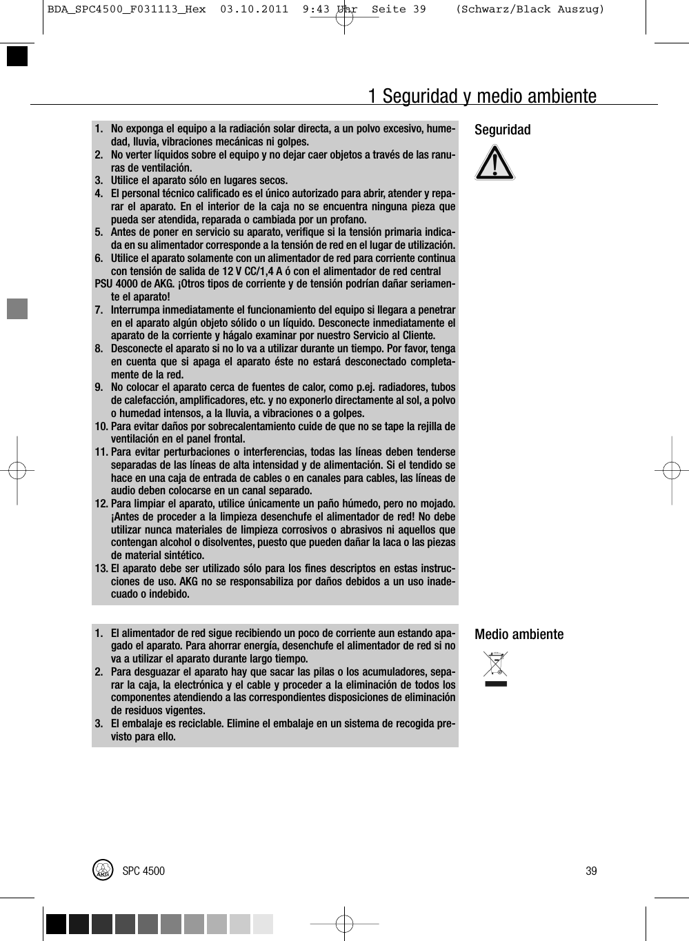 1 Seguridad y medio ambiente1. No exponga el equipo a la radiación solar directa, a un polvo excesivo, hume-dad, lluvia, vibraciones mecánicas ni golpes.2. No verter líquidos sobre el equipo y no dejar caer objetos a través de las ranu-ras de ventilación.3. Utilice el aparato sólo en lugares secos.4. El personal técnico calificado es el único autorizado para abrir, atender y repa-rar el aparato. En el interior de la caja no se encuentra ninguna pieza quepueda ser atendida, reparada o cambiada por un profano.5. Antes de poner en servicio su aparato, verifique si la tensión primaria indica-da en su alimentador corresponde a la tensión de red en el lugar de utilización.6. Utilice el aparato solamente con un alimentador de red para corriente continuacon tensión de salida de 12 V CC/1,4 A ó con el alimentador de red centralPSU 4000 de AKG. ¡Otros tipos de corriente y de tensión podrían dañar seriamen-te el aparato!7. Interrumpa inmediatamente el funcionamiento del equipo si llegara a penetraren el aparato algún objeto sólido o un líquido. Desconecte inmediatamente elaparato de la corriente y hágalo examinar por nuestro Servicio al Cliente.8. Desconecte el aparato si no lo va a utilizar durante un tiempo. Por favor, tengaen cuenta que si apaga el aparato éste no estará desconectado completa-mente de la red.9. No colocar el aparato cerca de fuentes de calor, como p.ej. radiadores, tubosde calefacción, amplificadores, etc. y no exponerlo directamente al sol, a polvoo humedad intensos, a la lluvia, a vibraciones o a golpes.10. Para evitar daños por sobrecalentamiento cuide de que no se tape la rejilla deventilación en el panel frontal.11. Para evitar perturbaciones o interferencias, todas las líneas deben tenderseseparadas de las líneas de alta intensidad y de alimentación. Si el tendido sehace en una caja de entrada de cables o en canales para cables, las líneas deaudio deben colocarse en un canal separado.12. Para limpiar el aparato, utilice únicamente un paño húmedo, pero no mojado.¡Antes de proceder a la limpieza desenchufe el alimentador de red! No debeutilizar nunca materiales de limpieza corrosivos o abrasivos ni aquellos quecontengan alcohol o disolventes, puesto que pueden dañar la laca o las piezasde material sintético.13. El aparato debe ser utilizado sólo para los fines descriptos en estas instruc-ciones de uso. AKG no se responsabiliza por daños debidos a un uso inade-cuado o indebido.1. El alimentador de red sigue recibiendo un poco de corriente aun estando apa-gado el aparato. Para ahorrar energía, desenchufe el alimentador de red si nova a utilizar el aparato durante largo tiempo.2. Para desguazar el aparato hay que sacar las pilas o los acumuladores, sepa-rar la caja, la electrónica y el cable y proceder a la eliminación de todos loscomponentes atendiendo a las correspondientes disposiciones de eliminaciónde residuos vigentes.3. El embalaje es reciclable. Elimine el embalaje en un sistema de recogida pre-visto para ello.SeguridadMedio ambiente39SPC 4500BDA_SPC4500_F031113_Hex  03.10.2011  9:43 Uhr  Seite 39    (Schwarz/Black Auszug)