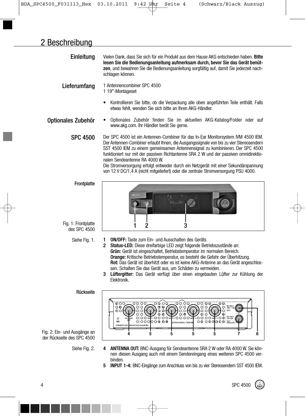 2 BeschreibungVielen Dank, dass Sie sich für ein Produkt aus dem Hause AKG entschieden haben. Bittelesen Sie die Bedienungsanleitung aufmerksam durch, bevor Sie das Gerät benüt-zen, und bewahren Sie die Bedienungsanleitung sorgfältig auf, damit Sie jederzeit nach-schlagen können.1 Antennencombiner SPC 45001 19&quot;-Montageset• Kontrollieren Sie bitte, ob die Verpackung alle oben angeführten Teile enthält. Fallsetwas fehlt, wenden Sie sich bitte an Ihren AKG-Händler.• Optionales Zubehör finden Sie im aktuellen AKG-Katalog/Folder oder aufwww.akg.com. Ihr Händler berät Sie gerne.Der SPC 4500 ist ein Antennen-Combiner für das In-Ear Monitorsystem IVM 4500 IEM.Der Antennen-Combiner erlaubt Ihnen, die Ausgangssignale von bis zu vier StereosendernSST 4500 IEM zu einem gemeinsamen Antennensignal zu kombinieren. Der SPC 4500funktioniert nur mit der passiven Richtantenne SRA 2 W und der passiven omnidirektio-nalen Sendeantenne RA 4000 W.Die Stromversorgung erfolgt entweder durch ein Netzgerät mit einer Sekundärspannungvon 12 V DC/1,4 A (nicht mitgeliefert) oder die zentrale Stromversorgung PSU 4000.1 ON/OFF: Taste zum Ein- und Ausschalten des Geräts.2 Status-LED: Diese dreifarbige LED zeigt folgende Betriebszustände an:Grün: Gerät ist eingeschaltet, Betriebstemperatur im normalen Bereich.Orange: Kritische Betriebstemperatur, es besteht die Gefahr der Überhitzung.Rot: Das Gerät ist überhitzt oder es ist keine AKG-Antenne an das Gerät angeschlos-sen. Schalten Sie das Gerät aus, um Schäden zu vermeiden.3 Lüftergitter: Das Gerät verfügt über einen eingebauten Lüfter zur Kühlung derElektronik.4 ANTENNA OUT: BNC-Ausgang für Sendeantenne SRA 2 W oder RA 4000 W. Sie kön-nen diesen Ausgang auch mit einem Sendereingang eines weiteren SPC 4500 ver-binden.5 INPUT 1-4:BNC-Eingänge zum Anschluss von bis zu vier Stereosendern SST 4500 IEM.EinleitungLieferumfangOptionales ZubehörSPC 4500FrontplatteFig. 1: Frontplattedes SPC 4500Siehe Fig. 1.RückseiteFig. 2: Ein- und Ausgänge ander Rückseite des SPC 4500Siehe Fig. 2.4 SPC 450012 34 5 5 5 5 76BDA_SPC4500_F031113_Hex  03.10.2011  9:42 Uhr  Seite 4    (Schwarz/Black Auszug)