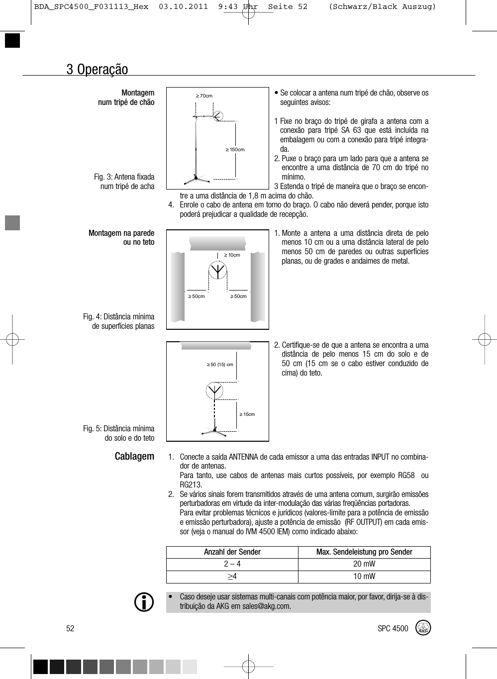 3 Operação52 SPC 4500Montagemnum tripé de chãoFig. 3: Antena fixadanum tripé de achaMontagem na paredeou no tetoFig. 4: Distância mínimade superfícies planasFig. 5: Distância mínimado solo e do tetoCablagem• Se colocar a antena num tripé de chão, observe osseguintes avisos:1 Fixe no braço do tripé de girafa a antena com aconexão para tripé SA 63 que está incluída naembalagem ou com a conexão para tripé integra-da.2. Puxe o braço para um lado para que a antena seencontre a uma distância de 70 cm do tripé nomínimo.3 Estenda o tripé de maneira que o braço se encon-tre a uma distância de 1,8 m acima do chão.4. Enrole o cabo de antena em torno do braço. O cabo não deverá pender, porque istopoderá prejudicar a qualidade de recepção.1. Monte a antena a uma distância direta de pelomenos 10 cm ou a uma distância lateral de pelomenos 50 cm de paredes ou outras superfíciesplanas, ou de grades e andaimes de metal.2. Certifique-se de que a antena se encontra a umadistância de pelo menos 15 cm do solo e de50 cm (15 cm se o cabo estiver conduzido decima) do teto.1. Conecte a saída ANTENNA de cada emissor a uma das entradas INPUT no combina-dor de antenas.Para tanto, use cabos de antenas mais curtos possíveis, por exemplo RG58 ouRG213.2. Se vários sinais forem transmitidos através de uma antena comum, surgirão emissõesperturbadoras em virtude da inter-modulação das várias freqüências portadoras.Para evitar problemas técnicos e jurídicos (valores-limite para a potência de emissãoe emissão perturbadora), ajuste a potência de emissão (RF OUTPUT) em cada emis-sor (veja o manual do IVM 4500 IEM) como indicado abaixo:• Caso deseje usar sistemas multi-canais com potência maior, por favor, dirija-se à dis-tribuição da AKG em sales@akg.com.Anzahl der Sender Max. Sendeleistung pro Sender2–4 20 mW≥4 10 mW˛≥70cm˛˛≥150cm˛˛˛≥10cm˛˛˛˛≥50cm≥50cm˛˛≥15cm˛˛≥50 (15) cmBDA_SPC4500_F031113_Hex  03.10.2011  9:43 Uhr  Seite 52    (Schwarz/Black Auszug)