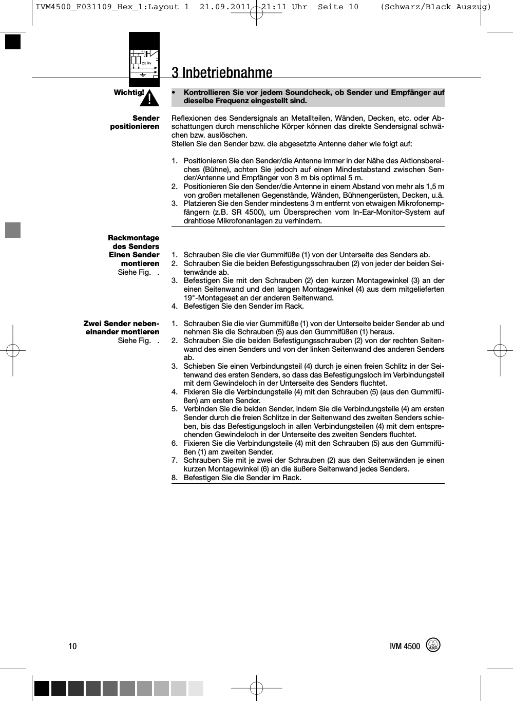 3 InbetriebnahmeWichtig!SenderpositionierenRackmontagedes SendersEinen SendermontierenSiehe Fig. 7.Zwei Sender neben-einander montierenSiehe Fig. 8.• Kontrollieren Sie vor jedem Soundcheck, ob Sender und Empfänger aufdieselbe Frequenz eingestellt sind.Reflexionen des Sendersignals an Metallteilen, Wänden, Decken, etc. oder Ab-schattungen durch menschliche Körper können das direkte Sendersignal schwä-chen bzw. auslöschen.Stellen Sie den Sender bzw. die abgesetzte Antenne daher wie folgt auf:1. Positionieren Sie den Sender/die Antenne immer in der Nähe des Aktionsberei-ches (Bühne), achten Sie jedoch auf einen Mindestabstand zwischen Sen-der/Antenne und Empfänger von 3 m bis optimal 5 m.2. Positionieren Sie den Sender/die Antenne in einem Abstand von mehr als 1,5 mvon großen metallenen Gegenstände, Wänden, Bühnengerüsten, Decken, u.ä.3. Platzieren Sie den Sender mindestens 3 m entfernt von etwaigen Mikrofonemp-fängern (z.B. SR 4500), um Übersprechen vom In-Ear-Monitor-System aufdrahtlose Mikrofonanlagen zu verhindern.1. Schrauben Sie die vier Gummifüße (1) von der Unterseite des Senders ab.2. Schrauben Sie die beiden Befestigungsschrauben (2) von jeder der beiden Sei-tenwände ab.3. Befestigen Sie mit den Schrauben (2) den kurzen Montagewinkel (3) an dereinen Seitenwand und den langen Montagewinkel (4) aus dem mitgelieferten19&quot;-Montageset an der anderen Seitenwand.4. Befestigen Sie den Sender im Rack.1. Schrauben Sie die vier Gummifüße (1) von der Unterseite beider Sender ab undnehmen Sie die Schrauben (5) aus den Gummifüßen (1) heraus.2. Schrauben Sie die beiden Befestigungsschrauben (2) von der rechten Seiten-wand des einen Senders und von der linken Seitenwand des anderen Sendersab.3. Schieben Sie einen Verbindungsteil (4) durch je einen freien Schlitz in der Sei-tenwand des ersten Senders, so dass das Befestigungsloch im Verbindungsteilmit dem Gewindeloch in der Unterseite des Senders fluchtet.4. Fixieren Sie die Verbindungsteile (4) mit den Schrauben (5) (aus den Gummifü-ßen) am ersten Sender.5. Verbinden Sie die beiden Sender, indem Sie die Verbindungsteile (4) am erstenSender durch die freien Schlitze in der Seitenwand des zweiten Senders schie-ben, bis das Befestigungsloch in allen Verbindungsteilen (4) mit dem entspre-chenden Gewindeloch in der Unterseite des zweiten Senders fluchtet.6. Fixieren Sie die Verbindungsteile (4) mit den Schrauben (5) aus den Gummifü-ßen (1) am zweiten Sender.7. Schrauben Sie mit je zwei der Schrauben (2) aus den Seitenwänden je einenkurzen Montagewinkel (6) an die äußere Seitenwand jedes Senders.8. Befestigen Sie die Sender im Rack.10 IVM 4500L!IVM4500_F031109_Hex_1:Layout 1  21.09.2011  21:11 Uhr  Seite 10    (Schwarz/Black Auszug)