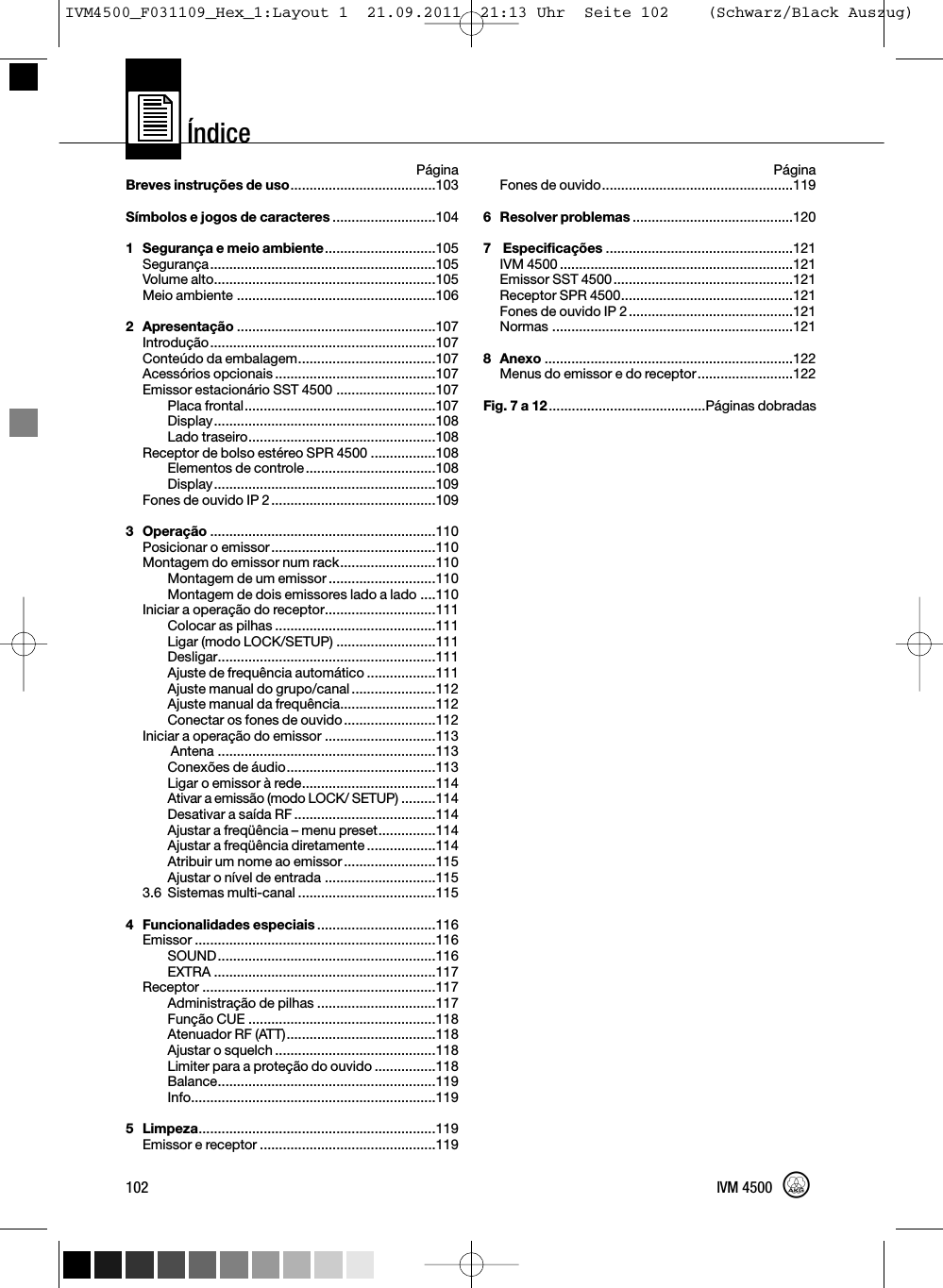 Índice102 IVM 4500PáginaBreves instruções de uso......................................103Símbolos e jogos de caracteres ...........................1041Segurança e meio ambiente.............................105Segurança...........................................................105Volume alto..........................................................105Meio ambiente ....................................................1062Apresentação ....................................................107Introdução...........................................................107Conteúdo da embalagem....................................107Acessórios opcionais ..........................................107Emissor estacionário SST 4500 ..........................107Placa frontal..................................................107Display..........................................................108Lado traseiro.................................................108Receptor de bolso estéreo SPR 4500 .................108Elementos de controle..................................108Display..........................................................109Fones de ouvido IP 2...........................................1093 Operação ...........................................................110Posicionar o emissor...........................................110Montagem do emissor num rack.........................110Montagem de um emissor ............................110Montagem de dois emissores lado a lado ....110Iniciar a operação do receptor.............................111Colocar as pilhas ..........................................111Ligar (modo LOCK/SETUP) ..........................111Desligar.........................................................111Ajuste de frequência automático ..................111Ajuste manual do grupo/canal......................112Ajuste manual da frequência.........................112Conectar os fones de ouvido........................112Iniciar a operação do emissor .............................113Antena .........................................................113Conexões de áudio.......................................113Ligar o emissor à rede...................................114Ativar a emissão (modo LOCK/ SETUP) .........114Desativar a saída RF .....................................114Ajustar a freqüência – menu preset...............114Ajustar a freqüência diretamente ..................114Atribuir um nome ao emissor........................115Ajustar o nível de entrada .............................1153.6 Sistemas multi-canal ....................................1154 Funcionalidades especiais ...............................116Emissor ...............................................................116SOUND.........................................................116EXTRA ..........................................................117Receptor .............................................................117Administração de pilhas ...............................117Função CUE .................................................118Atenuador RF (ATT).......................................118Ajustar o squelch ..........................................118Limiter para a proteção do ouvido ................118Balance.........................................................119Info................................................................1195 Limpeza..............................................................119Emissor e receptor ..............................................119PáginaFones de ouvido..................................................1196Resolver problemas ..........................................1207Especificações .................................................121IVM 4500 .............................................................121Emissor SST 4500...............................................121Receptor SPR 4500.............................................121Fones de ouvido IP 2...........................................121Normas ...............................................................1218Anexo .................................................................122Menus do emissor e do receptor.........................122Fig. 7 a 12.........................................Páginas dobradasIVM4500_F031109_Hex_1:Layout 1  21.09.2011  21:13 Uhr  Seite 102    (Schwarz/Black Auszug)