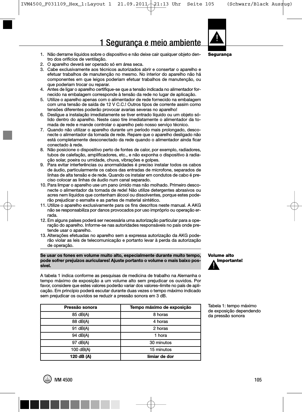 1 Segurança e meio ambienteSegurançaVolume altoImportante!Tabela 1: tempo máximode exposição dependendoda pressão sonora1. Não derrame líquidos sobre o dispositivo e não deixe cair qualquer objeto den-tro dos orifícios de ventilação.2. O aparelho deverá ser operado só em área seca.3. Cabe exclusivamente aos técnicos autorizados abrir e consertar o aparelho eefetuar trabalhos de manutenção no mesmo. No interior do aparelho não hácomponentes em que leigos poderiam efetuar trabalhos de manutenção, ouque poderiam trocar ou reparar.4. Antes de ligar o aparelho certifique-se que a tensão indicada no alimentador for-necido na embalagem corresponde à tensão da rede no lugar de aplicação.5. Utilize o aparelho apenas com o alimentador de rede fornecido na embalagemcom uma tensão de saída de 12 V C.C.! Outros tipos de corrente assim comotensões diferentes poderão provocar avarias severas no aparelho!6. Desligue a instalação imediatamente se tiver entrado líquido ou um objeto só-lido dentro do aparelho. Neste caso tire imediatamente o alimentador da to-mada de rede e mande controlar o aparelho pelo nosso serviço técnico.7. Quando não utilizar o aparelho durante um período mais prolongado, desco-necte o alimentador da tomada de rede. Repare que o aparelho desligado nãoestá completamente desconectado da rede quando o alimentador ainda ficarconectado à rede.8. Não posicione o dispositivo perto de fontes de calor, por exemplo, radiadores,tubos de calefação, amplificadores, etc., e não exponha o dispositivo à radia-ção solar, poeira ou umidade, chuva, vibrações e golpes.9. Para evitar interferências ou anormalidades é preciso instalar todos os cabosde áudio, particularmente os cabos das entradas de microfone, separados delinhas de alta tensão e de rede. Quando os instalar em condutos de cabo é pre-ciso colocar as linhas de áudio num canal separado.10. Para limpar o aparelho use um pano úmido mas não molhado. Primeiro desco-necte o alimentador da tomada de rede! Não utilize detergentes abrasivos ouacres nem líquidos que contenham álcool ou dissolventes, porque estes pode-rão prejudicar o esmalte e as partes de material sintético.11. Utilize o aparelho exclusivamente para os fins descritos neste manual. A AKGnão se responsabiliza por danos provocados por uso impróprio ou operação er-rada.12. Em alguns países poderá ser necessária uma autorização particular para a ope-ração do aparelho. Informe-se nas autoridades responsáveis no país onde pre-tende usar o aparelho.13. Alterações efetuadas no aparelho sem a expressa autorização da AKG pode-rão violar as leis de telecomunicação e portanto levar à perda da autorizaçãode operação.Se usar os fones em volume muito alto, especialmente durante muito tempo,pode sofrer prejuízos auriculares! Ajuste portanto o volume o mais baixo pos-sível.A tabela 1 indica conforme as pesquisas de medicina de trabalho na Alemanha otempo máximo de exposição a um volume alto sem prejudicar os ouvidos. Porfavor, considere que estes valores poderão variar dos valores–limite no país de apli-cação. Em princípio poderá escutar durante duas vezes o tempo máximo indicadosem prejudicar os ouvidos se reduzir a pressão sonora em 3 dB.L!105IVM 4500Pressão sonora Tempo máximo de exposição85 dB(A) 8 horas88 dB(A) 4 horas91 dB(A) 2 horas94 dB(A) 1 hora97 dB(A) 30 minutos100 dB(A) 15 minutos120 dB (A) limiar de dorL!IVM4500_F031109_Hex_1:Layout 1  21.09.2011  21:13 Uhr  Seite 105    (Schwarz/Black Auszug)