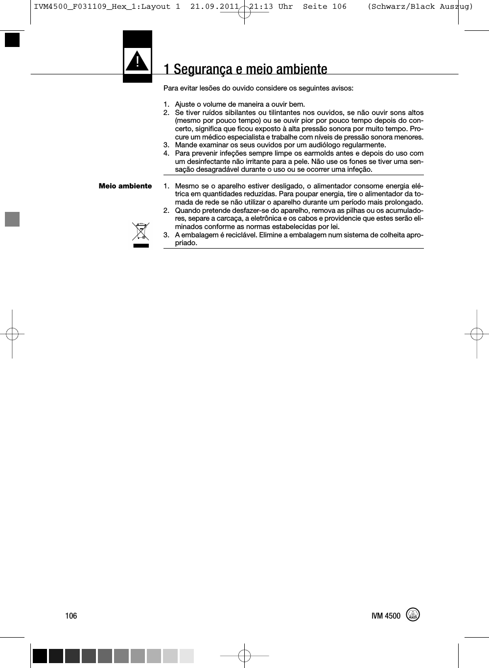 1 Segurança e meio ambienteMeio ambientePara evitar lesões do ouvido considere os seguintes avisos:1. Ajuste o volume de maneira a ouvir bem.2. Se tiver ruídos sibilantes ou tilintantes nos ouvidos, se não ouvir sons altos(mesmo por pouco tempo) ou se ouvir pior por pouco tempo depois do con-certo, significa que ficou exposto à alta pressão sonora por muito tempo. Pro-cure um médico especialista e trabalhe com níveis de pressão sonora menores.3. Mande examinar os seus ouvidos por um audiólogo regularmente.4. Para prevenir infeções sempre limpe os earmolds antes e depois do uso comum desinfectante não irritante para a pele. Não use os fones se tiver uma sen-sação desagradável durante o uso ou se ocorrer uma infeção.1. Mesmo se o aparelho estiver desligado, o alimentador consome energia elé-trica em quantidades reduzidas. Para poupar energia, tire o alimentador da to-mada de rede se não utilizar o aparelho durante um período mais prolongado.2. Quando pretende desfazer-se do aparelho, remova as pilhas ou os acumulado-res, separe a carcaça, a eletrônica e os cabos e providencie que estes serão eli-minados conforme as normas estabelecidas por lei.3. A embalagem é reciclável. Elimine a embalagem num sistema de colheita apro-priado.L!106 IVM 4500IVM4500_F031109_Hex_1:Layout 1  21.09.2011  21:13 Uhr  Seite 106    (Schwarz/Black Auszug)