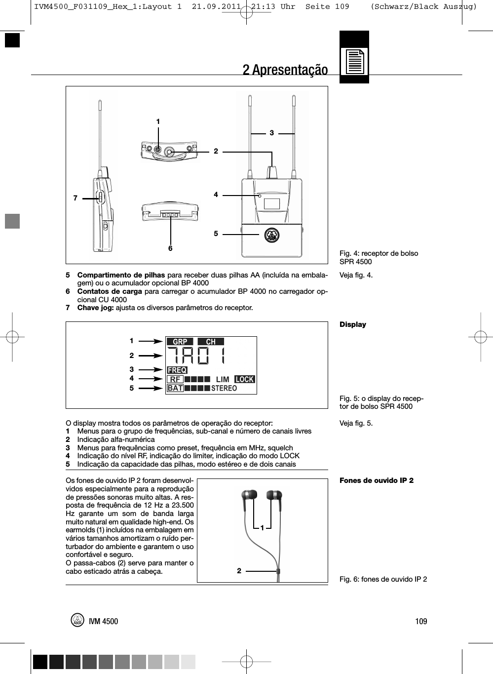 2 ApresentaçãoFig. 4: receptor de bolsoSPR 4500Veja fig. 4.DisplayFig. 5: o display do recep-tor de bolso SPR 4500Veja fig. 5.Fones de ouvido IP 2Fig. 6: fones de ouvido IP 25 Compartimento de pilhas para receber duas pilhas AA (incluída na embala-gem) ou o acumulador opcional BP 40006 Contatos de carga para carregar o acumulador BP 4000 no carregador op-cional CU 40007 Chave jog: ajusta os diversos parâmetros do receptor.O display mostra todos os parâmetros de operação do receptor:1Menus para o grupo de frequências, sub-canal e número de canais livres2Indicação alfa-numérica3Menus para frequências como preset, frequência em MHz, squelch4Indicação do nível RF, indicação do limiter, indicação do modo LOCK5Indicação da capacidade das pilhas, modo estéreo e de dois canaisOs fones de ouvido IP 2 foram desenvol-vidos especialmente para a reproduçãode pressões sonoras muito altas. A res-posta de frequência de 12 Hz a 23.500Hz garante um som de banda largamuito natural em qualidade high-end. Osearmolds (1) incluídos na embalagem emvários tamanhos amortizam o ruído per-turbador do ambiente e garantem o usoconfortável e seguro.O passa-cabos (2) serve para manter ocabo esticado atrás a cabeça.109IVM 450012345121274653IVM4500_F031109_Hex_1:Layout 1  21.09.2011  21:13 Uhr  Seite 109    (Schwarz/Black Auszug)