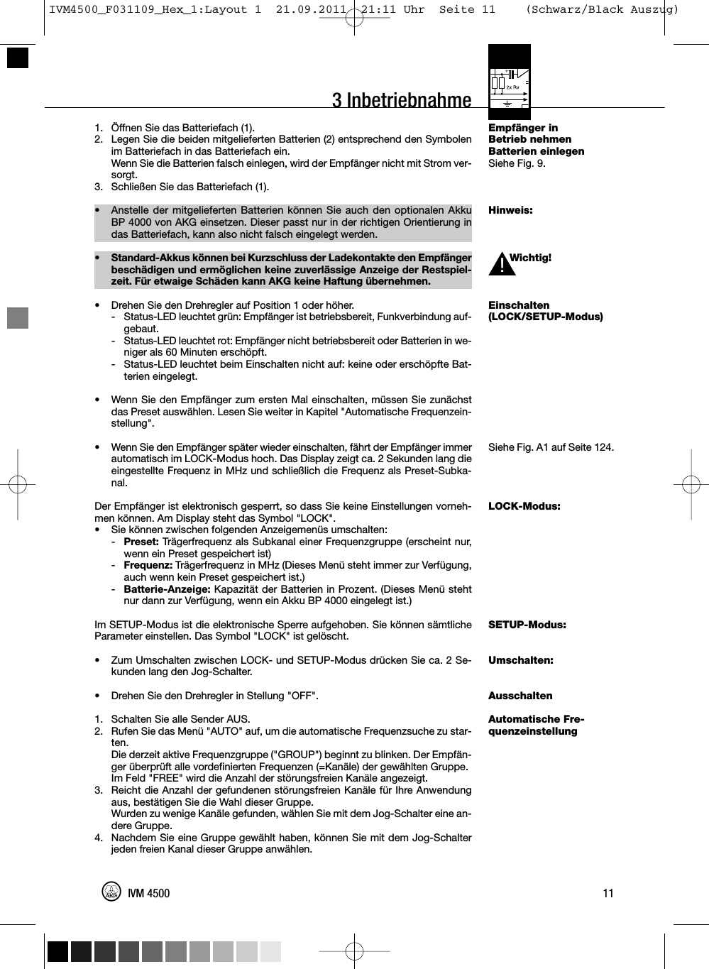 3 InbetriebnahmeEmpfänger inBetrieb nehmenBatterien einlegenSiehe Fig. 9.Hinweis:Wichtig!Einschalten(LOCK/SETUP-Modus)Siehe Fig. A1 auf Seite 124.LOCK-Modus:SETUP-Modus:Umschalten:AusschaltenAutomatische Fre-quenzeinstellung1. Öffnen Sie das Batteriefach (1).2. Legen Sie die beiden mitgelieferten Batterien (2) entsprechend den Symbolenim Batteriefach in das Batteriefach ein.Wenn Sie die Batterien falsch einlegen, wird der Empfänger nicht mit Strom ver-sorgt.3. Schließen Sie das Batteriefach (1).• Anstelle der mitgelieferten Batterien können Sie auch den optionalen AkkuBP 4000 von AKG einsetzen. Dieser passt nur in der richtigen Orientierung indas Batteriefach, kann also nicht falsch eingelegt werden.• Standard-Akkus können bei Kurzschluss der Ladekontakte den Empfängerbeschädigen und ermöglichen keine zuverlässige Anzeige der Restspiel-zeit. Für etwaige Schäden kann AKG keine Haftung übernehmen.• Drehen Sie den Drehregler auf Position 1 oder höher.- Status-LED leuchtet grün: Empfänger ist betriebsbereit, Funkverbindung auf-gebaut.- Status-LED leuchtet rot: Empfänger nicht betriebsbereit oder Batterien in we-niger als 60 Minuten erschöpft.- Status-LED leuchtet beim Einschalten nicht auf: keine oder erschöpfte Bat-terien eingelegt.• Wenn Sie den Empfänger zum ersten Mal einschalten, müssen Sie zunächstdas Preset auswählen. Lesen Sie weiter in Kapitel &quot;Automatische Frequenzein-stellung&quot;.• Wenn Sie den Empfänger später wieder einschalten, fährt der Empfänger immerautomatisch im LOCK-Modus hoch. Das Display zeigt ca. 2 Sekunden lang dieeingestellte Frequenz in MHz und schließlich die Frequenz als Preset-Subka-nal.Der Empfänger ist elektronisch gesperrt, so dass Sie keine Einstellungen vorneh-men können. Am Display steht das Symbol &quot;LOCK&quot;.• Sie können zwischen folgenden Anzeigemenüs umschalten:-Preset: Trägerfrequenz als Subkanal einer Frequenzgruppe (erscheint nur,wenn ein Preset gespeichert ist)-Frequenz: Trägerfrequenz in MHz (Dieses Menü steht immer zur Verfügung,auch wenn kein Preset gespeichert ist.)-Batterie-Anzeige: Kapazität der Batterien in Prozent. (Dieses Menü stehtnur dann zur Verfügung, wenn ein Akku BP 4000 eingelegt ist.)Im SETUP-Modus ist die elektronische Sperre aufgehoben. Sie können sämtlicheParameter einstellen. Das Symbol &quot;LOCK&quot; ist gelöscht.• Zum Umschalten zwischen LOCK- und SETUP-Modus drücken Sie ca. 2 Se-kunden lang den Jog-Schalter.• Drehen Sie den Drehregler in Stellung &quot;OFF&quot;.1. Schalten Sie alle Sender AUS.2. Rufen Sie das Menü &quot;AUTO&quot; auf, um die automatische Frequenzsuche zu star-ten.Die derzeit aktive Frequenzgruppe (&quot;GROUP&quot;) beginnt zu blinken. Der Empfän-ger überprüft alle vordefinierten Frequenzen (=Kanäle) der gewählten Gruppe.Im Feld &quot;FREE&quot; wird die Anzahl der störungsfreien Kanäle angezeigt.3. Reicht die Anzahl der gefundenen störungsfreien Kanäle für Ihre Anwendungaus, bestätigen Sie die Wahl dieser Gruppe.Wurden zu wenige Kanäle gefunden, wählen Sie mit dem Jog-Schalter eine an-dere Gruppe.4. Nachdem Sie eine Gruppe gewählt haben, können Sie mit dem Jog-Schalterjeden freien Kanal dieser Gruppe anwählen.11IVM 4500L!IVM4500_F031109_Hex_1:Layout 1  21.09.2011  21:11 Uhr  Seite 11    (Schwarz/Black Auszug)