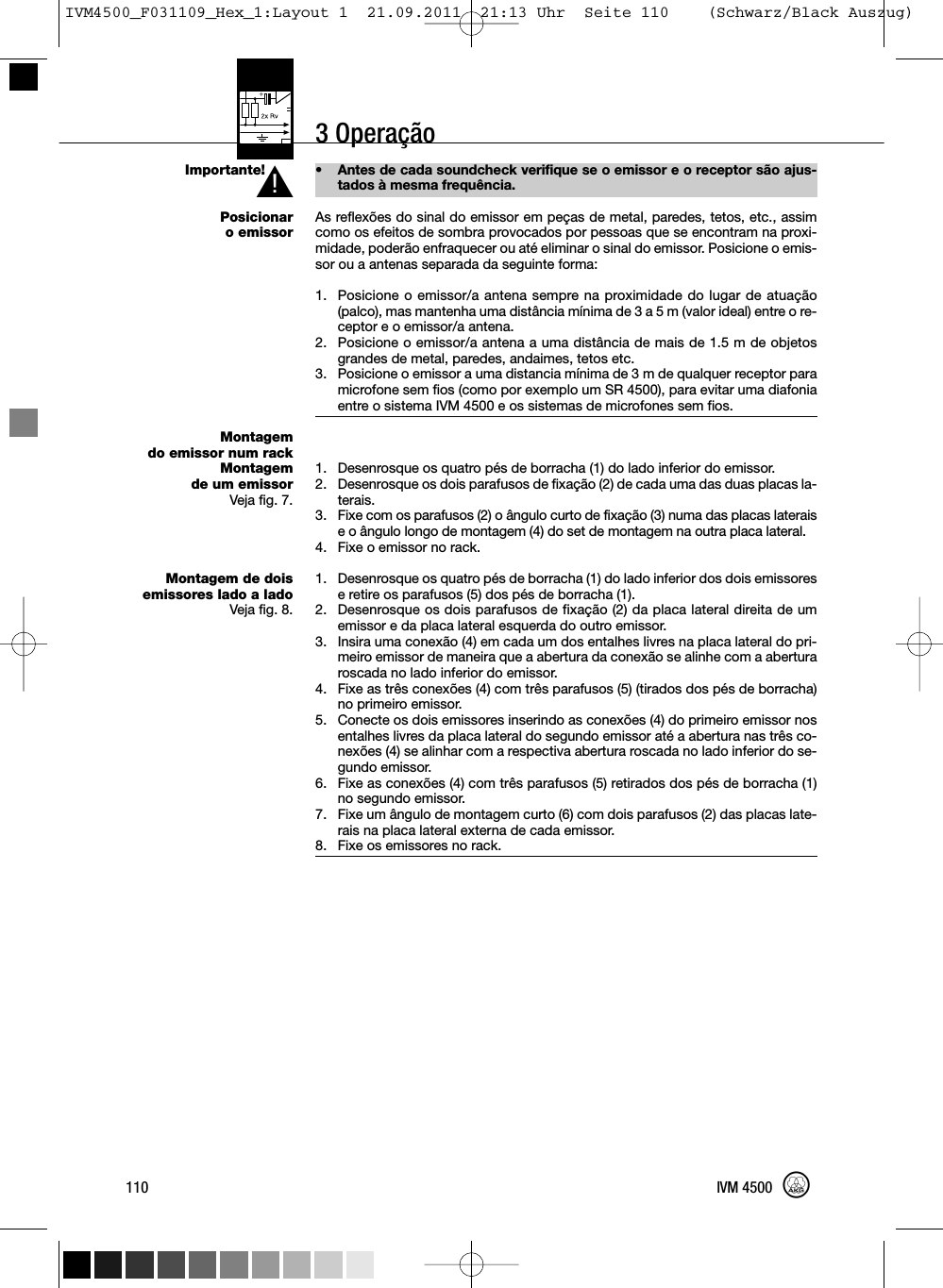 3 OperaçãoImportante!Posicionaro emissorMontagemdo emissor num rackMontagemde um emissorVeja fig. 7.Montagem de doisemissores lado a ladoVeja fig. 8.• Antes de cada soundcheck verifique se o emissor e o receptor são ajus-tados à mesma frequência.As reflexões do sinal do emissor em peças de metal, paredes, tetos, etc., assimcomo os efeitos de sombra provocados por pessoas que se encontram na proxi-midade, poderão enfraquecer ou até eliminar o sinal do emissor. Posicione o emis-sor ou a antenas separada da seguinte forma:1. Posicione o emissor/a antena sempre na proximidade do lugar de atuação(palco), mas mantenha uma distância mínima de 3 a 5 m (valor ideal) entre o re-ceptor e o emissor/a antena.2. Posicione o emissor/a antena a uma distância de mais de 1.5 m de objetosgrandes de metal, paredes, andaimes, tetos etc.3. Posicione o emissor a uma distancia mínima de 3 m de qualquer receptor paramicrofone sem fios (como por exemplo um SR 4500), para evitar uma diafoniaentre o sistema IVM 4500 e os sistemas de microfones sem fios.1. Desenrosque os quatro pés de borracha (1) do lado inferior do emissor.2. Desenrosque os dois parafusos de fixação (2) de cada uma das duas placas la-terais.3. Fixe com os parafusos (2) o ângulo curto de fixação (3) numa das placas lateraise o ângulo longo de montagem (4) do set de montagem na outra placa lateral.4. Fixe o emissor no rack.1. Desenrosque os quatro pés de borracha (1) do lado inferior dos dois emissorese retire os parafusos (5) dos pés de borracha (1).2. Desenrosque os dois parafusos de fixação (2) da placa lateral direita de umemissor e da placa lateral esquerda do outro emissor.3. Insira uma conexão (4) em cada um dos entalhes livres na placa lateral do pri-meiro emissor de maneira que a abertura da conexão se alinhe com a aberturaroscada no lado inferior do emissor.4. Fixe as três conexões (4) com três parafusos (5) (tirados dos pés de borracha)no primeiro emissor.5. Conecte os dois emissores inserindo as conexões (4) do primeiro emissor nosentalhes livres da placa lateral do segundo emissor até a abertura nas três co-nexões (4) se alinhar com a respectiva abertura roscada no lado inferior do se-gundo emissor.6. Fixe as conexões (4) com três parafusos (5) retirados dos pés de borracha (1)no segundo emissor.7. Fixe um ângulo de montagem curto (6) com dois parafusos (2) das placas late-rais na placa lateral externa de cada emissor.8. Fixe os emissores no rack.110 IVM 4500L!IVM4500_F031109_Hex_1:Layout 1  21.09.2011  21:13 Uhr  Seite 110    (Schwarz/Black Auszug)