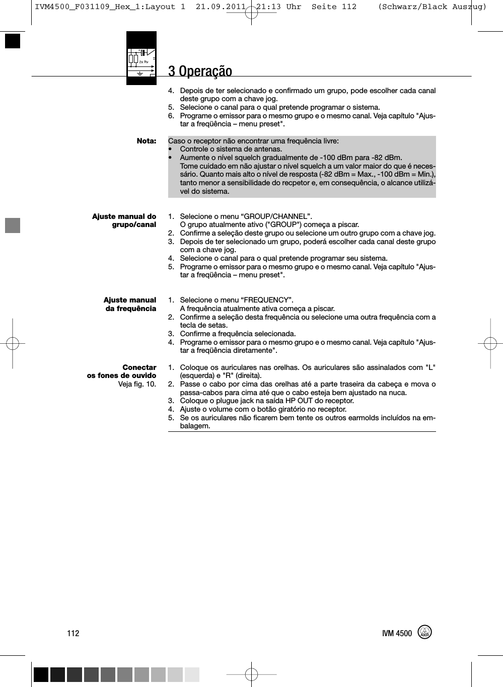 3 Operação4. Depois de ter selecionado e confirmado um grupo, pode escolher cada canaldeste grupo com a chave jog.5. Selecione o canal para o qual pretende programar o sistema.6. Programe o emissor para o mesmo grupo e o mesmo canal. Veja capítulo &quot;Ajus-tar a freqüência – menu preset&quot;.Caso o receptor não encontrar uma frequência livre:• Controle o sistema de antenas.•Aumente o nível squelch gradualmente de -100 dBm para -82 dBm.Tome cuidado em não ajustar o nível squelch a um valor maior do que é neces-sário. Quanto mais alto o nível de resposta (-82 dBm = Max., -100 dBm = Min.),tanto menor a sensibilidade do recpetor e, em consequência, o alcance utilizá-vel do sistema.1. Selecione o menu “GROUP/CHANNEL”.O grupo atualmente ativo (&quot;GROUP&quot;) começa a piscar.2. Confirme a seleção deste grupo ou selecione um outro grupo com a chave jog.3. Depois de ter selecionado um grupo, poderá escolher cada canal deste grupocom a chave jog.4. Selecione o canal para o qual pretende programar seu sistema.5. Programe o emissor para o mesmo grupo e o mesmo canal. Veja capítulo &quot;Ajus-tar a freqüência – menu preset&quot;.1. Selecione o menu “FREQUENCY”.A frequência atualmente ativa começa a piscar.2. Confirme a seleção desta frequência ou selecione uma outra frequência com atecla de setas.3. Confirme a frequência selecionada.4. Programe o emissor para o mesmo grupo e o mesmo canal. Veja capítulo &quot;Ajus-tar a freqüência diretamente&quot;.1. Coloque os auriculares nas orelhas. Os auriculares são assinalados com &quot;L&quot;(esquerda) e &quot;R&quot; (direita).2. Passe o cabo por cima das orelhas até a parte traseira da cabeça e mova opassa-cabos para cima até que o cabo esteja bem ajustado na nuca.3. Coloque o plugue jack na saída HP OUT do receptor.4. Ajuste o volume com o botão giratório no receptor.5. Se os auriculares não ficarem bem tente os outros earmolds incluídos na em-balagem.112 IVM 4500Nota:Ajuste manual dogrupo/canalAjuste manualda frequênciaConectaros fones de ouvidoVeja fig. 10.IVM4500_F031109_Hex_1:Layout 1  21.09.2011  21:13 Uhr  Seite 112    (Schwarz/Black Auszug)